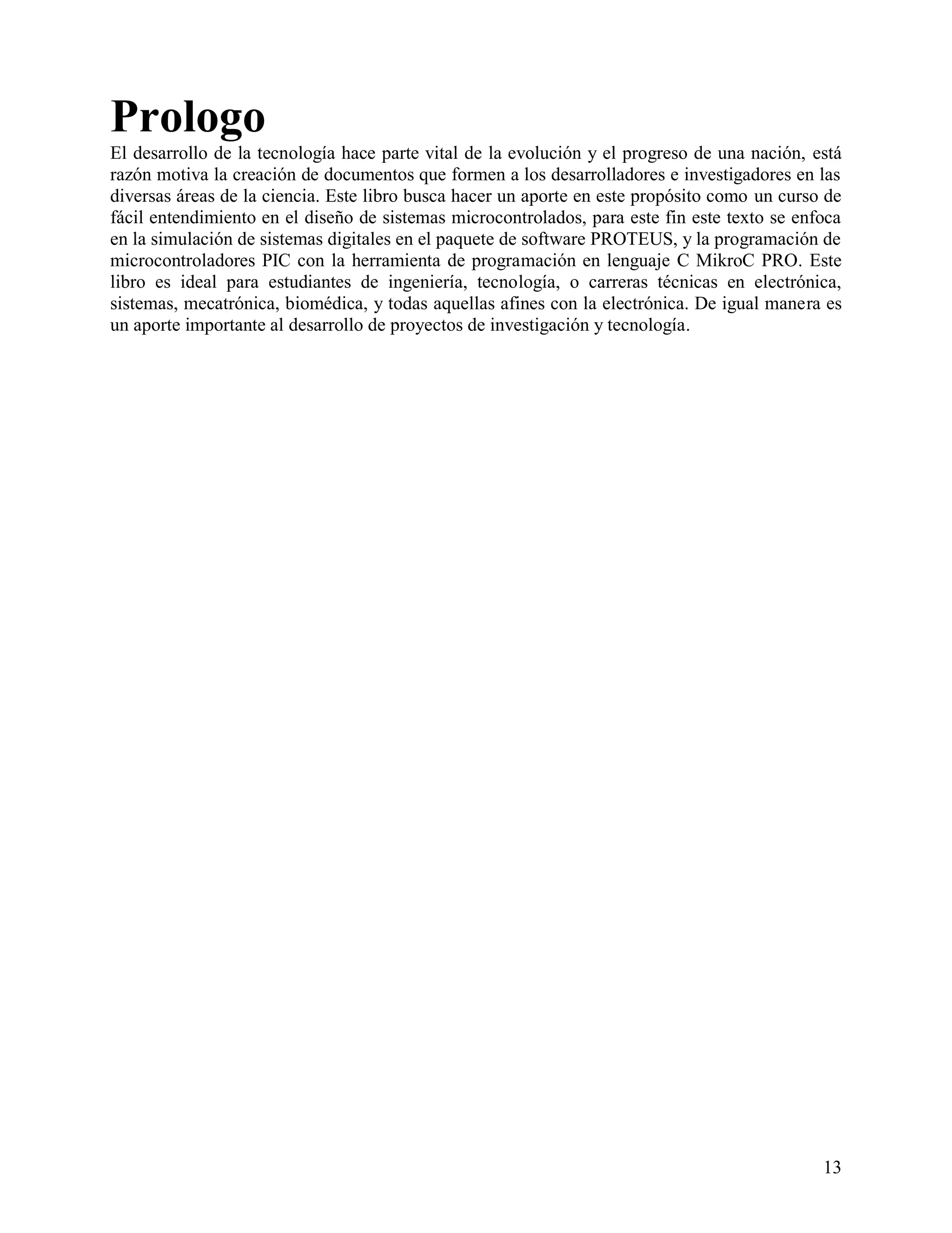 Prologo
El desarrollo de la tecnología hace parte vital de la evolución y el progreso de una nación, está
razón motiva la creación de documentos que formen a los desarrolladores e investigadores en las
diversas áreas de la ciencia. Este libro busca hacer un aporte en este propósito como un curso de
fácil entendimiento en el diseño de sistemas microcontrolados, para este fin este texto se enfoca
en la simulación de sistemas digitales en el paquete de software PROTEUS, y la programación de
microcontroladores PIC con la herramienta de programación en lenguaje C MikroC PRO. Este
libro es ideal para estudiantes de ingeniería, tecnología, o carreras técnicas en electrónica,
sistemas, mecatrónica, biomédica, y todas aquellas afines con la electrónica. De igual manera es
un aporte importante al desarrollo de proyectos de investigación y tecnología.




                                                                                              13
 