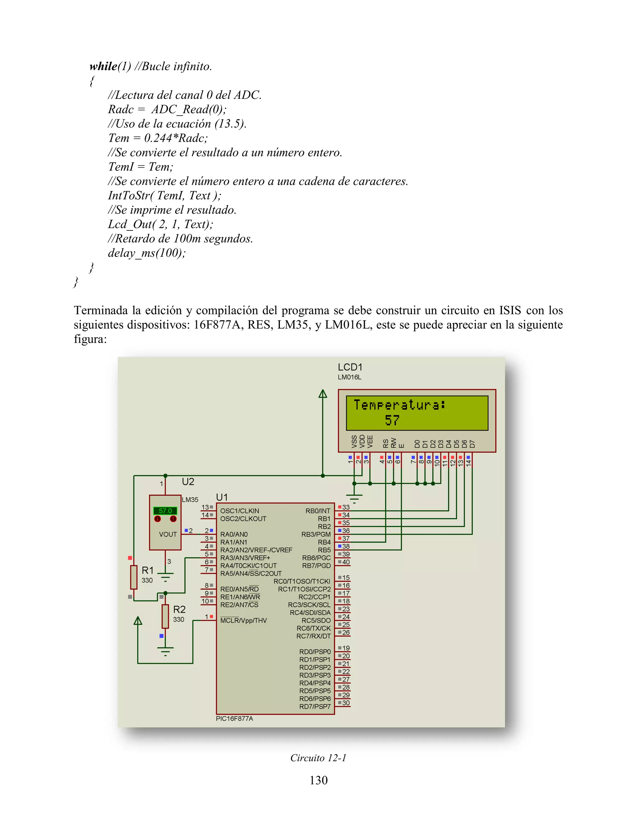 while(1) //Bucle infinito.
    {
       //Lectura del canal 0 del ADC.
       Radc = ADC_Read(0);
       //Uso de la ecuación (13.5).
       Tem = 0.244*Radc;
       //Se convierte el resultado a un número entero.
       TemI = Tem;
       //Se convierte el número entero a una cadena de caracteres.
       IntToStr( TemI, Text );
       //Se imprime el resultado.
       Lcd_Out( 2, 1, Text);
       //Retardo de 100m segundos.
       delay_ms(100);
    }
}

Terminada la edición y compilación del programa se debe construir un circuito en ISIS con los
siguientes dispositivos: 16F877A, RES, LM35, y LM016L, este se puede apreciar en la siguiente
figura:




                                          Circuito 12-1

                                              130
 