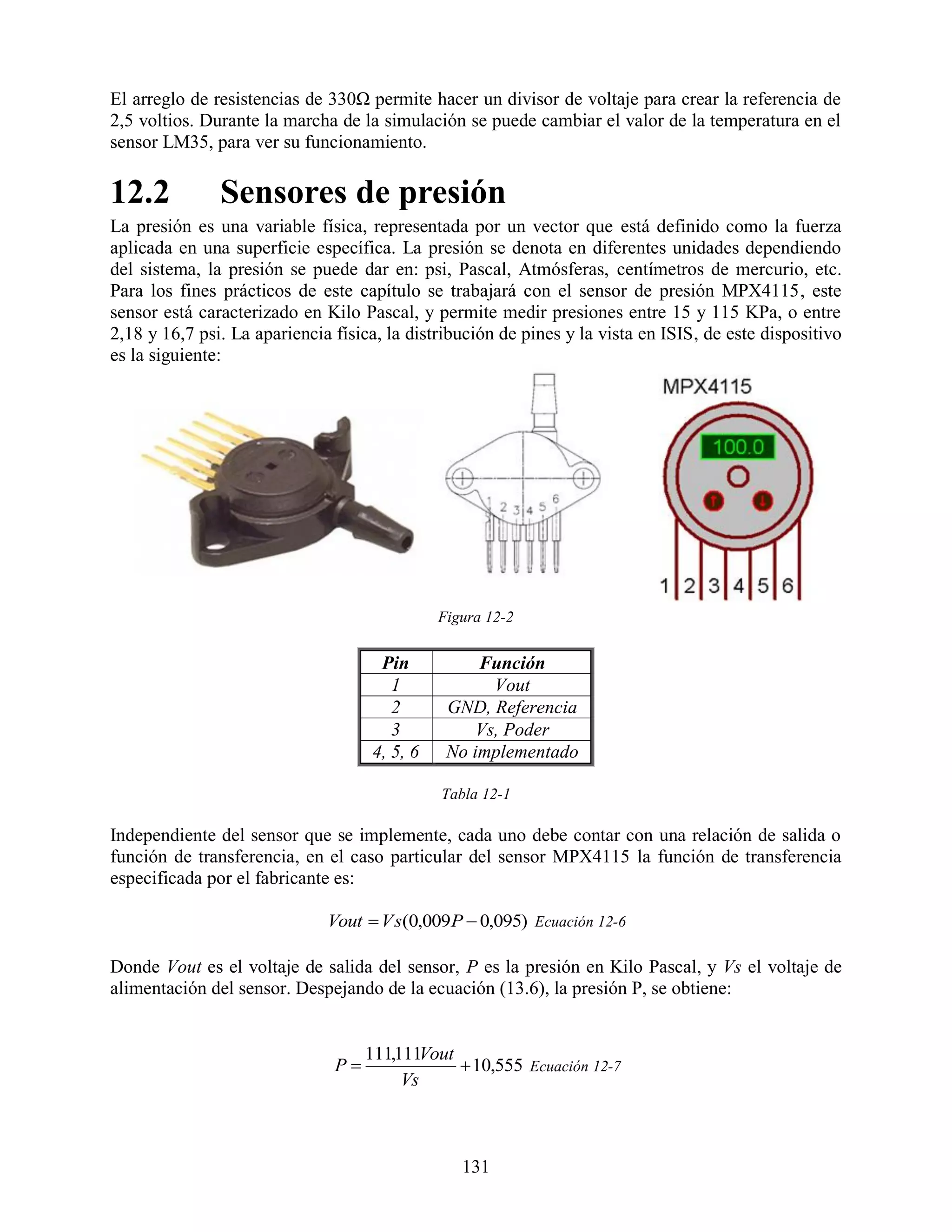El arreglo de resistencias de 330Ω permite hacer un divisor de voltaje para crear la referencia de
2,5 voltios. Durante la marcha de la simulación se puede cambiar el valor de la temperatura en el
sensor LM35, para ver su funcionamiento.

12.2           Sensores de presión
La presión es una variable física, representada por un vector que está definido como la fuerza
aplicada en una superficie específica. La presión se denota en diferentes unidades dependiendo
del sistema, la presión se puede dar en: psi, Pascal, Atmósferas, centímetros de mercurio, etc.
Para los fines prácticos de este capítulo se trabajará con el sensor de presión MPX4115, este
sensor está caracterizado en Kilo Pascal, y permite medir presiones entre 15 y 115 KPa, o entre
2,18 y 16,7 psi. La apariencia física, la distribución de pines y la vista en ISIS, de este dispositivo
es la siguiente:




                                               Figura 12-2


                                      Pin           Función
                                        1             Vout
                                        2       GND, Referencia
                                        3           Vs, Poder
                                     4, 5, 6    No implementado

                                               Tabla 12-1

Independiente del sensor que se implemente, cada uno debe contar con una relación de salida o
función de transferencia, en el caso particular del sensor MPX4115 la función de transferencia
especificada por el fabricante es:

                              Vout  V s(0,009P  0,095) Ecuación 12-6

Donde Vout es el voltaje de salida del sensor, P es la presión en Kilo Pascal, y Vs el voltaje de
alimentación del sensor. Despejando de la ecuación (13.6), la presión P, se obtiene:


                                    111,111Vout
                               P                10,555 Ecuación 12-7
                                         Vs



                                                  131
 