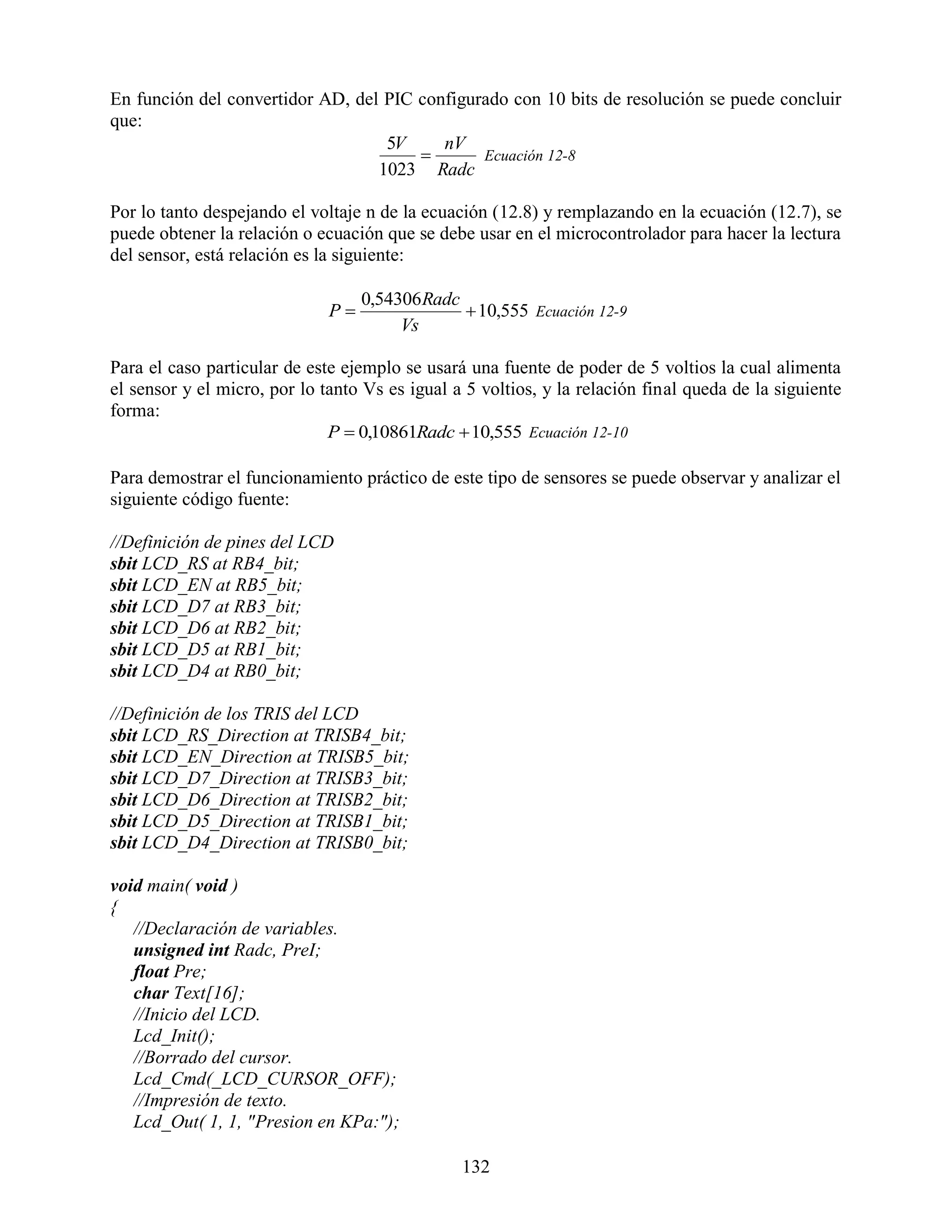 En función del convertidor AD, del PIC configurado con 10 bits de resolución se puede concluir
que:
                                   5V     nV
                                              Ecuación 12-8
                                  1023 Radc

Por lo tanto despejando el voltaje n de la ecuación (12.8) y remplazando en la ecuación (12.7), se
puede obtener la relación o ecuación que se debe usar en el microcontrolador para hacer la lectura
del sensor, está relación es la siguiente:

                                   0,54306 Radc
                              P                 10,555 Ecuación 12-9
                                        Vs

Para el caso particular de este ejemplo se usará una fuente de poder de 5 voltios la cual alimenta
el sensor y el micro, por lo tanto Vs es igual a 5 voltios, y la relación final queda de la siguiente
forma:
                              P  0,10861Radc  10,555 Ecuación 12-10

Para demostrar el funcionamiento práctico de este tipo de sensores se puede observar y analizar el
siguiente código fuente:

//Definición de pines del LCD
sbit LCD_RS at RB4_bit;
sbit LCD_EN at RB5_bit;
sbit LCD_D7 at RB3_bit;
sbit LCD_D6 at RB2_bit;
sbit LCD_D5 at RB1_bit;
sbit LCD_D4 at RB0_bit;

//Definición de los TRIS del LCD
sbit LCD_RS_Direction at TRISB4_bit;
sbit LCD_EN_Direction at TRISB5_bit;
sbit LCD_D7_Direction at TRISB3_bit;
sbit LCD_D6_Direction at TRISB2_bit;
sbit LCD_D5_Direction at TRISB1_bit;
sbit LCD_D4_Direction at TRISB0_bit;

void main( void )
{
   //Declaración de variables.
   unsigned int Radc, PreI;
   float Pre;
   char Text[16];
   //Inicio del LCD.
   Lcd_Init();
   //Borrado del cursor.
   Lcd_Cmd(_LCD_CURSOR_OFF);
   //Impresión de texto.
   Lcd_Out( 1, 1, "Presion en KPa:");

                                                132
 