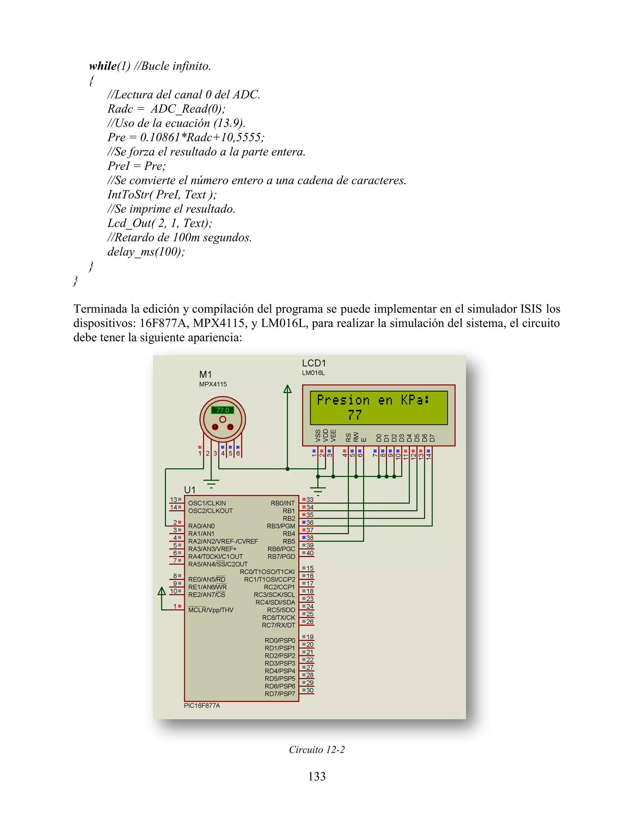 while(1) //Bucle infinito.
    {
       //Lectura del canal 0 del ADC.
       Radc = ADC_Read(0);
       //Uso de la ecuación (13.9).
       Pre = 0.10861*Radc+10,5555;
       //Se forza el resultado a la parte entera.
       PreI = Pre;
       //Se convierte el número entero a una cadena de caracteres.
       IntToStr( PreI, Text );
       //Se imprime el resultado.
       Lcd_Out( 2, 1, Text);
       //Retardo de 100m segundos.
       delay_ms(100);
    }
}

Terminada la edición y compilación del programa se puede implementar en el simulador ISIS los
dispositivos: 16F877A, MPX4115, y LM016L, para realizar la simulación del sistema, el circuito
debe tener la siguiente apariencia:




                                          Circuito 12-2

                                              133
 
