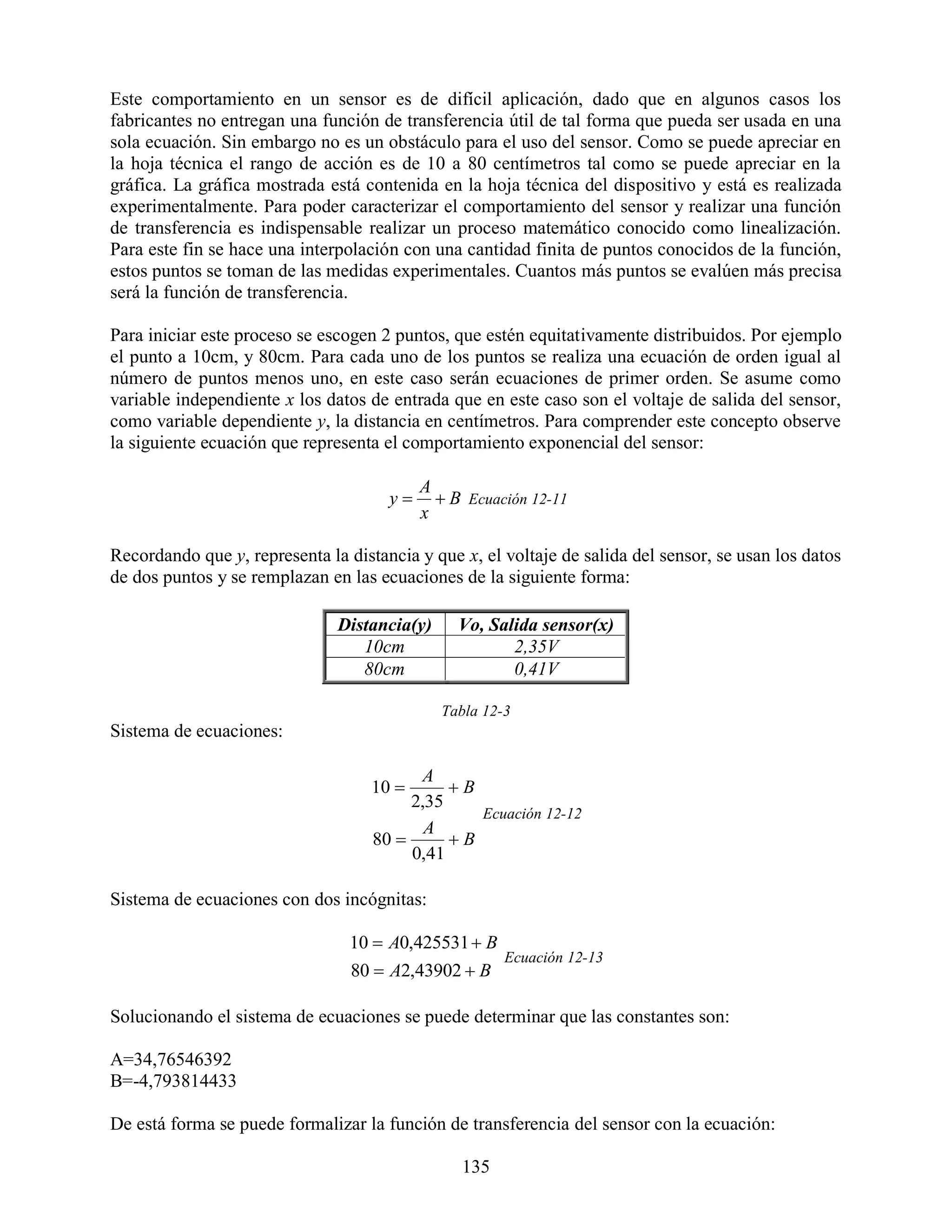 Este comportamiento en un sensor es de difícil aplicación, dado que en algunos casos los
fabricantes no entregan una función de transferencia útil de tal forma que pueda ser usada en una
sola ecuación. Sin embargo no es un obstáculo para el uso del sensor. Como se puede apreciar en
la hoja técnica el rango de acción es de 10 a 80 centímetros tal como se puede apreciar en la
gráfica. La gráfica mostrada está contenida en la hoja técnica del dispositivo y está es realizada
experimentalmente. Para poder caracterizar el comportamiento del sensor y realizar una función
de transferencia es indispensable realizar un proceso matemático conocido como linealización.
Para este fin se hace una interpolación con una cantidad finita de puntos conocidos de la función,
estos puntos se toman de las medidas experimentales. Cuantos más puntos se evalúen más precisa
será la función de transferencia.

Para iniciar este proceso se escogen 2 puntos, que estén equitativamente distribuidos. Por ejemplo
el punto a 10cm, y 80cm. Para cada uno de los puntos se realiza una ecuación de orden igual al
número de puntos menos uno, en este caso serán ecuaciones de primer orden. Se asume como
variable independiente x los datos de entrada que en este caso son el voltaje de salida del sensor,
como variable dependiente y, la distancia en centímetros. Para comprender este concepto observe
la siguiente ecuación que representa el comportamiento exponencial del sensor:

                                           A
                                      y      B Ecuación 12-11
                                           x

Recordando que y, representa la distancia y que x, el voltaje de salida del sensor, se usan los datos
de dos puntos y se remplazan en las ecuaciones de la siguiente forma:

                               Distancia(y)     Vo, Salida sensor(x)
                                  10cm                 2,35V
                                  80cm                 0,41V

                                              Tabla 12-3
Sistema de ecuaciones:

                                          A
                                    10       B
                                         2,35
                                                 Ecuación 12-12
                                           A
                                    80       B
                                         0,41

Sistema de ecuaciones con dos incógnitas:

                                 10  A0,425531  B
                                                       Ecuación 12-13
                                 80  A2,43902  B

Solucionando el sistema de ecuaciones se puede determinar que las constantes son:

A=34,76546392
B=-4,793814433

De está forma se puede formalizar la función de transferencia del sensor con la ecuación:

                                                135
 