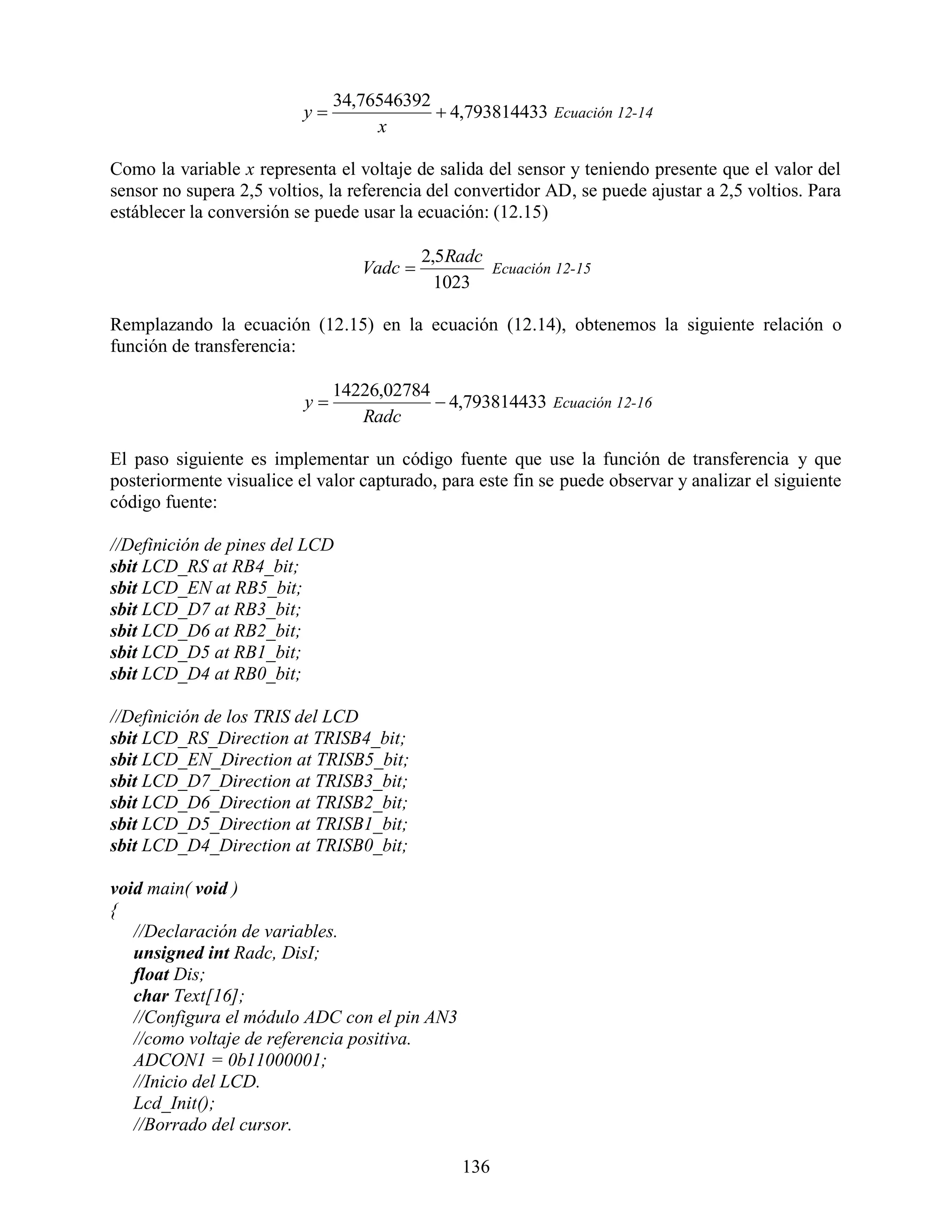34,76546392
                          y                4,793814433 Ecuación 12-14
                                    x

Como la variable x representa el voltaje de salida del sensor y teniendo presente que el valor del
sensor no supera 2,5 voltios, la referencia del convertidor AD, se puede ajustar a 2,5 voltios. Para
estáblecer la conversión se puede usar la ecuación: (12.15)

                                           2,5Radc
                                  Vadc            Ecuación 12-15
                                             1023

Remplazando la ecuación (12.15) en la ecuación (12.14), obtenemos la siguiente relación o
función de transferencia:

                               14226,02784
                          y                4,793814433 Ecuación 12-16
                                  Radc

El paso siguiente es implementar un código fuente que use la función de transferencia y que
posteriormente visualice el valor capturado, para este fin se puede observar y analizar el siguiente
código fuente:

//Definición de pines del LCD
sbit LCD_RS at RB4_bit;
sbit LCD_EN at RB5_bit;
sbit LCD_D7 at RB3_bit;
sbit LCD_D6 at RB2_bit;
sbit LCD_D5 at RB1_bit;
sbit LCD_D4 at RB0_bit;

//Definición de los TRIS del LCD
sbit LCD_RS_Direction at TRISB4_bit;
sbit LCD_EN_Direction at TRISB5_bit;
sbit LCD_D7_Direction at TRISB3_bit;
sbit LCD_D6_Direction at TRISB2_bit;
sbit LCD_D5_Direction at TRISB1_bit;
sbit LCD_D4_Direction at TRISB0_bit;

void main( void )
{
   //Declaración de variables.
   unsigned int Radc, DisI;
   float Dis;
   char Text[16];
   //Configura el módulo ADC con el pin AN3
   //como voltaje de referencia positiva.
   ADCON1 = 0b11000001;
   //Inicio del LCD.
   Lcd_Init();
   //Borrado del cursor.

                                                136
 
