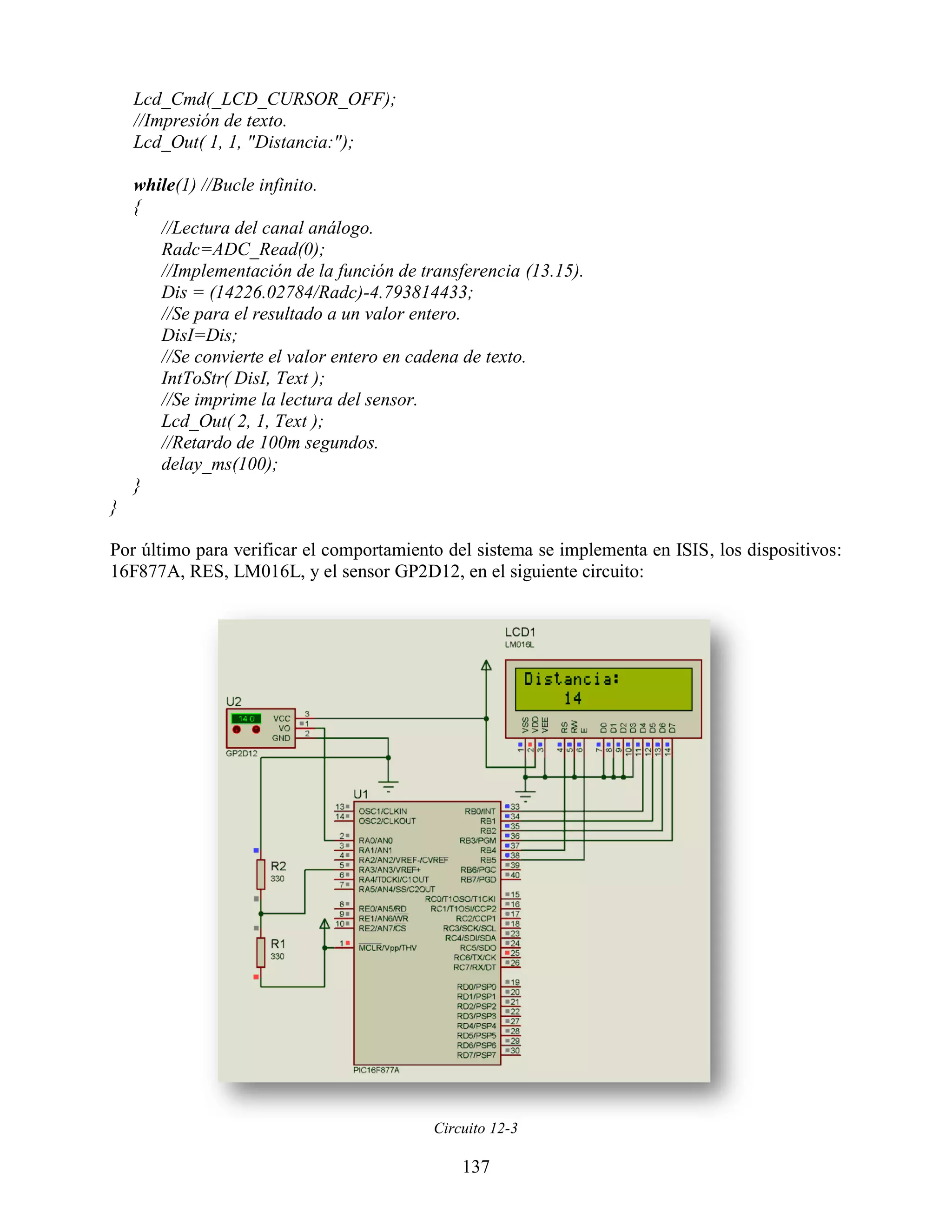 Lcd_Cmd(_LCD_CURSOR_OFF);
    //Impresión de texto.
    Lcd_Out( 1, 1, "Distancia:");

    while(1) //Bucle infinito.
    {
       //Lectura del canal análogo.
       Radc=ADC_Read(0);
       //Implementación de la función de transferencia (13.15).
       Dis = (14226.02784/Radc)-4.793814433;
       //Se para el resultado a un valor entero.
       DisI=Dis;
       //Se convierte el valor entero en cadena de texto.
       IntToStr( DisI, Text );
       //Se imprime la lectura del sensor.
       Lcd_Out( 2, 1, Text );
       //Retardo de 100m segundos.
       delay_ms(100);
    }
}

Por último para verificar el comportamiento del sistema se implementa en ISIS, los dispositivos:
16F877A, RES, LM016L, y el sensor GP2D12, en el siguiente circuito:




                                           Circuito 12-3

                                               137
 
