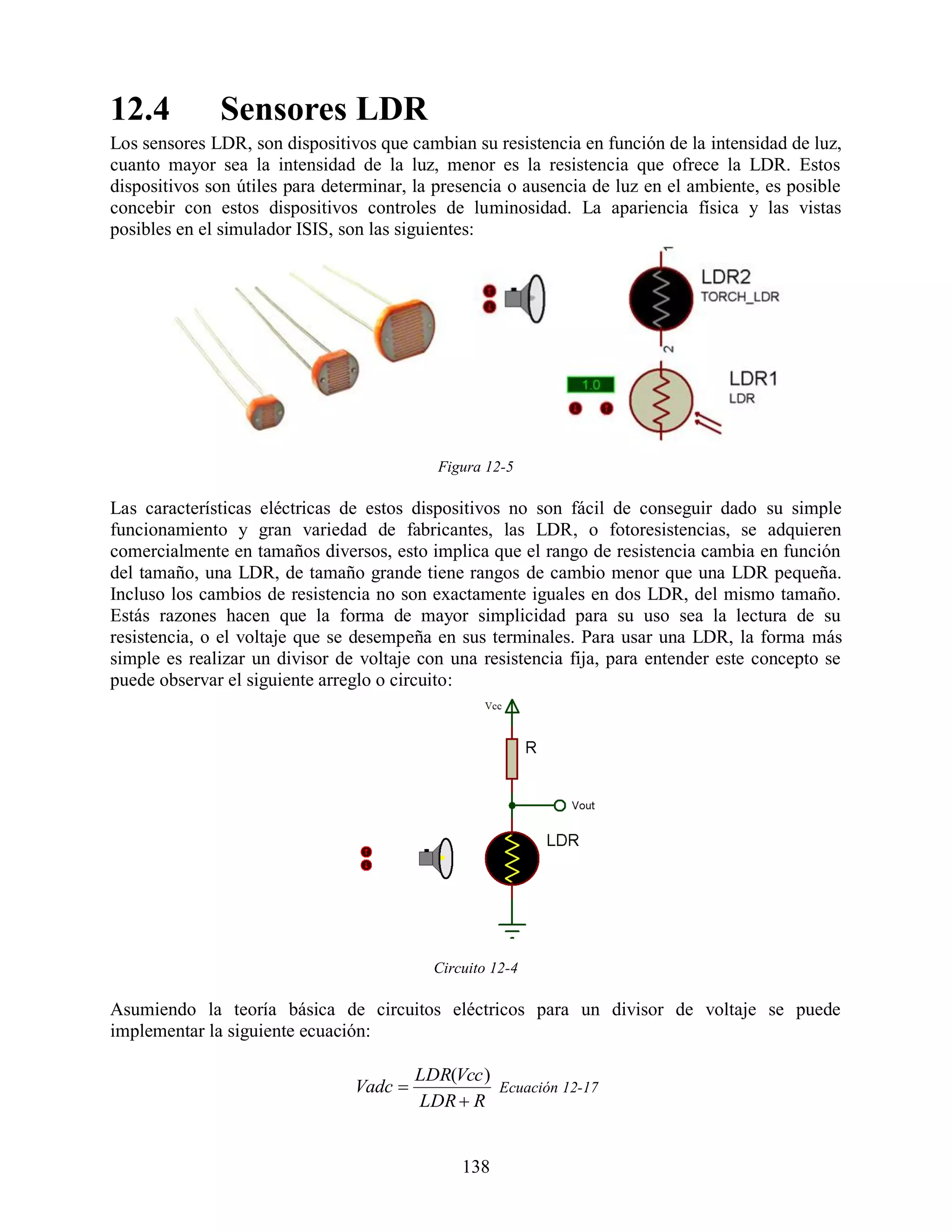 12.4          Sensores LDR
Los sensores LDR, son dispositivos que cambian su resistencia en función de la intensidad de luz,
cuanto mayor sea la intensidad de la luz, menor es la resistencia que ofrece la LDR. Estos
dispositivos son útiles para determinar, la presencia o ausencia de luz en el ambiente, es posible
concebir con estos dispositivos controles de luminosidad. La apariencia física y las vistas
posibles en el simulador ISIS, son las siguientes:




                                            Figura 12-5

Las características eléctricas de estos dispositivos no son fácil de conseguir dado su simple
funcionamiento y gran variedad de fabricantes, las LDR, o fotoresistencias, se adquieren
comercialmente en tamaños diversos, esto implica que el rango de resistencia cambia en función
del tamaño, una LDR, de tamaño grande tiene rangos de cambio menor que una LDR pequeña.
Incluso los cambios de resistencia no son exactamente iguales en dos LDR, del mismo tamaño.
Estás razones hacen que la forma de mayor simplicidad para su uso sea la lectura de su
resistencia, o el voltaje que se desempeña en sus terminales. Para usar una LDR, la forma más
simple es realizar un divisor de voltaje con una resistencia fija, para entender este concepto se
puede observar el siguiente arreglo o circuito:




                                           Circuito 12-4

Asumiendo la teoría básica de circuitos eléctricos para un divisor de voltaje se puede
implementar la siguiente ecuación:

                                         LDR(Vcc )
                                Vadc              Ecuación 12-17
                                         LDR  R


                                               138
 