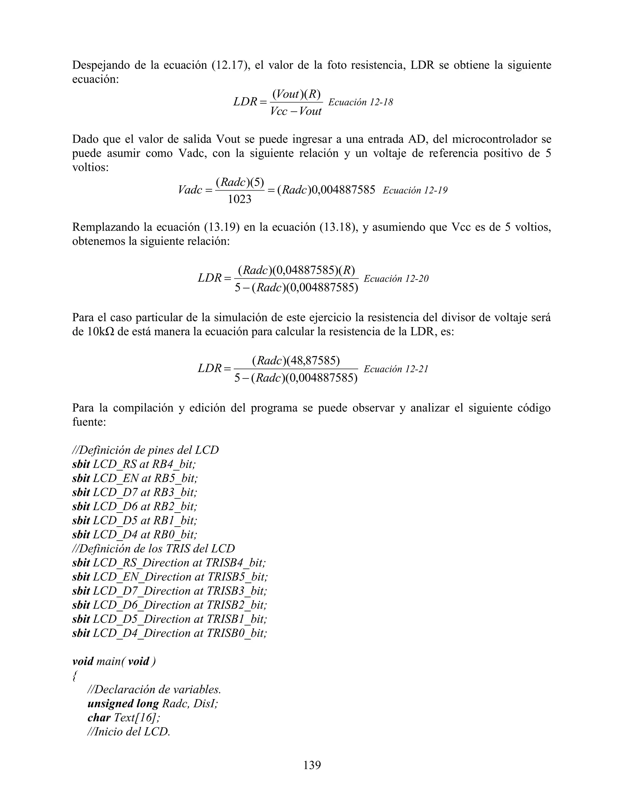 Despejando de la ecuación (12.17), el valor de la foto resistencia, LDR se obtiene la siguiente
ecuación:
                                       (Vout )( R)
                              LDR                 Ecuación 12-18
                                      Vcc  Vout

Dado que el valor de salida Vout se puede ingresar a una entrada AD, del microcontrolador se
puede asumir como Vadc, con la siguiente relación y un voltaje de referencia positivo de 5
voltios:
                            ( Radc )(5)
                    Vadc                ( Radc )0,004887585 Ecuación 12-19
                               1023

Remplazando la ecuación (13.19) en la ecuación (13.18), y asumiendo que Vcc es de 5 voltios,
obtenemos la siguiente relación:

                                   ( Radc )(0,04887585)( R)
                          LDR                              Ecuación 12-20
                                  5  ( Radc )(0,004887585)

Para el caso particular de la simulación de este ejercicio la resistencia del divisor de voltaje será
de 10kΩ de está manera la ecuación para calcular la resistencia de la LDR, es:

                                      ( Radc )(48,87585)
                          LDR                              Ecuación 12-21
                                  5  ( Radc )(0,004887585)

Para la compilación y edición del programa se puede observar y analizar el siguiente código
fuente:

//Definición de pines del LCD
sbit LCD_RS at RB4_bit;
sbit LCD_EN at RB5_bit;
sbit LCD_D7 at RB3_bit;
sbit LCD_D6 at RB2_bit;
sbit LCD_D5 at RB1_bit;
sbit LCD_D4 at RB0_bit;
//Definición de los TRIS del LCD
sbit LCD_RS_Direction at TRISB4_bit;
sbit LCD_EN_Direction at TRISB5_bit;
sbit LCD_D7_Direction at TRISB3_bit;
sbit LCD_D6_Direction at TRISB2_bit;
sbit LCD_D5_Direction at TRISB1_bit;
sbit LCD_D4_Direction at TRISB0_bit;

void main( void )
{
   //Declaración de variables.
   unsigned long Radc, DisI;
   char Text[16];
   //Inicio del LCD.

                                                139
 