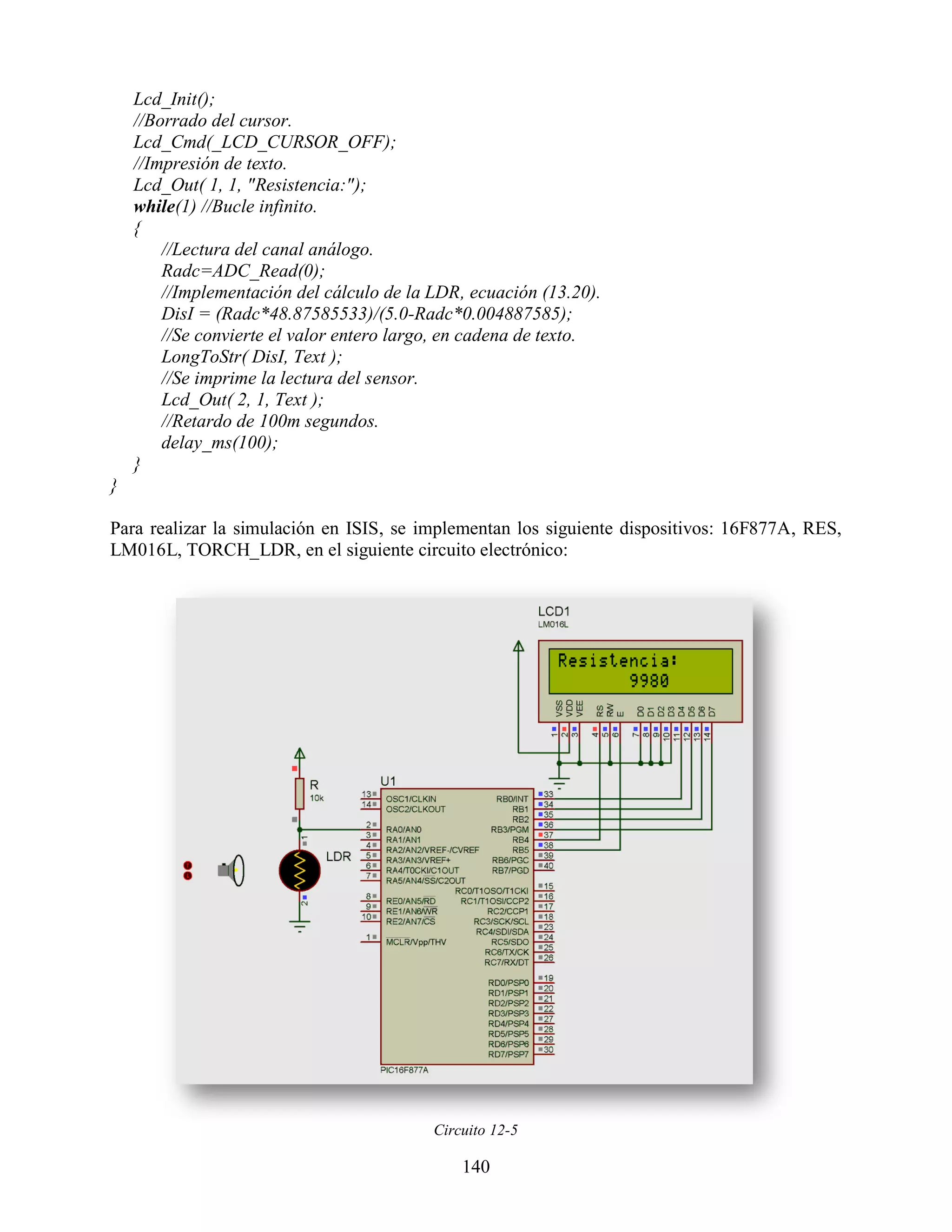 Lcd_Init();
    //Borrado del cursor.
    Lcd_Cmd(_LCD_CURSOR_OFF);
    //Impresión de texto.
    Lcd_Out( 1, 1, "Resistencia:");
    while(1) //Bucle infinito.
    {
        //Lectura del canal análogo.
        Radc=ADC_Read(0);
        //Implementación del cálculo de la LDR, ecuación (13.20).
        DisI = (Radc*48.87585533)/(5.0-Radc*0.004887585);
        //Se convierte el valor entero largo, en cadena de texto.
        LongToStr( DisI, Text );
        //Se imprime la lectura del sensor.
        Lcd_Out( 2, 1, Text );
        //Retardo de 100m segundos.
        delay_ms(100);
    }
}

Para realizar la simulación en ISIS, se implementan los siguiente dispositivos: 16F877A, RES,
LM016L, TORCH_LDR, en el siguiente circuito electrónico:




                                           Circuito 12-5

                                               140
 