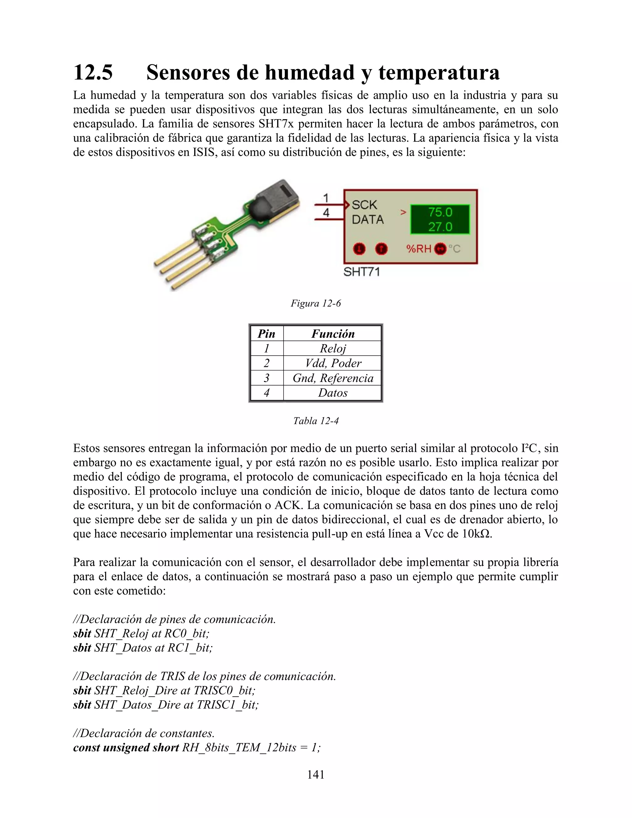12.5           Sensores de humedad y temperatura
La humedad y la temperatura son dos variables físicas de amplio uso en la industria y para su
medida se pueden usar dispositivos que integran las dos lecturas simultáneamente, en un solo
encapsulado. La familia de sensores SHT7x permiten hacer la lectura de ambos parámetros, con
una calibración de fábrica que garantiza la fidelidad de las lecturas. La apariencia física y la vista
de estos dispositivos en ISIS, así como su distribución de pines, es la siguiente:




                                             Figura 12-6


                                      Pin        Función
                                       1           Reloj
                                       2        Vdd, Poder
                                       3      Gnd, Referencia
                                       4          Datos

                                              Tabla 12-4

Estos sensores entregan la información por medio de un puerto serial similar al protocolo I²C, sin
embargo no es exactamente igual, y por está razón no es posible usarlo. Esto implica realizar por
medio del código de programa, el protocolo de comunicación especificado en la hoja técnica del
dispositivo. El protocolo incluye una condición de inicio, bloque de datos tanto de lectura como
de escritura, y un bit de conformación o ACK. La comunicación se basa en dos pines uno de reloj
que siempre debe ser de salida y un pin de datos bidireccional, el cual es de drenador abierto, lo
que hace necesario implementar una resistencia pull-up en está línea a Vcc de 10kΩ.

Para realizar la comunicación con el sensor, el desarrollador debe implementar su propia librería
para el enlace de datos, a continuación se mostrará paso a paso un ejemplo que permite cumplir
con este cometido:

//Declaración de pines de comunicación.
sbit SHT_Reloj at RC0_bit;
sbit SHT_Datos at RC1_bit;

//Declaración de TRIS de los pines de comunicación.
sbit SHT_Reloj_Dire at TRISC0_bit;
sbit SHT_Datos_Dire at TRISC1_bit;

//Declaración de constantes.
const unsigned short RH_8bits_TEM_12bits = 1;

                                                 141
 