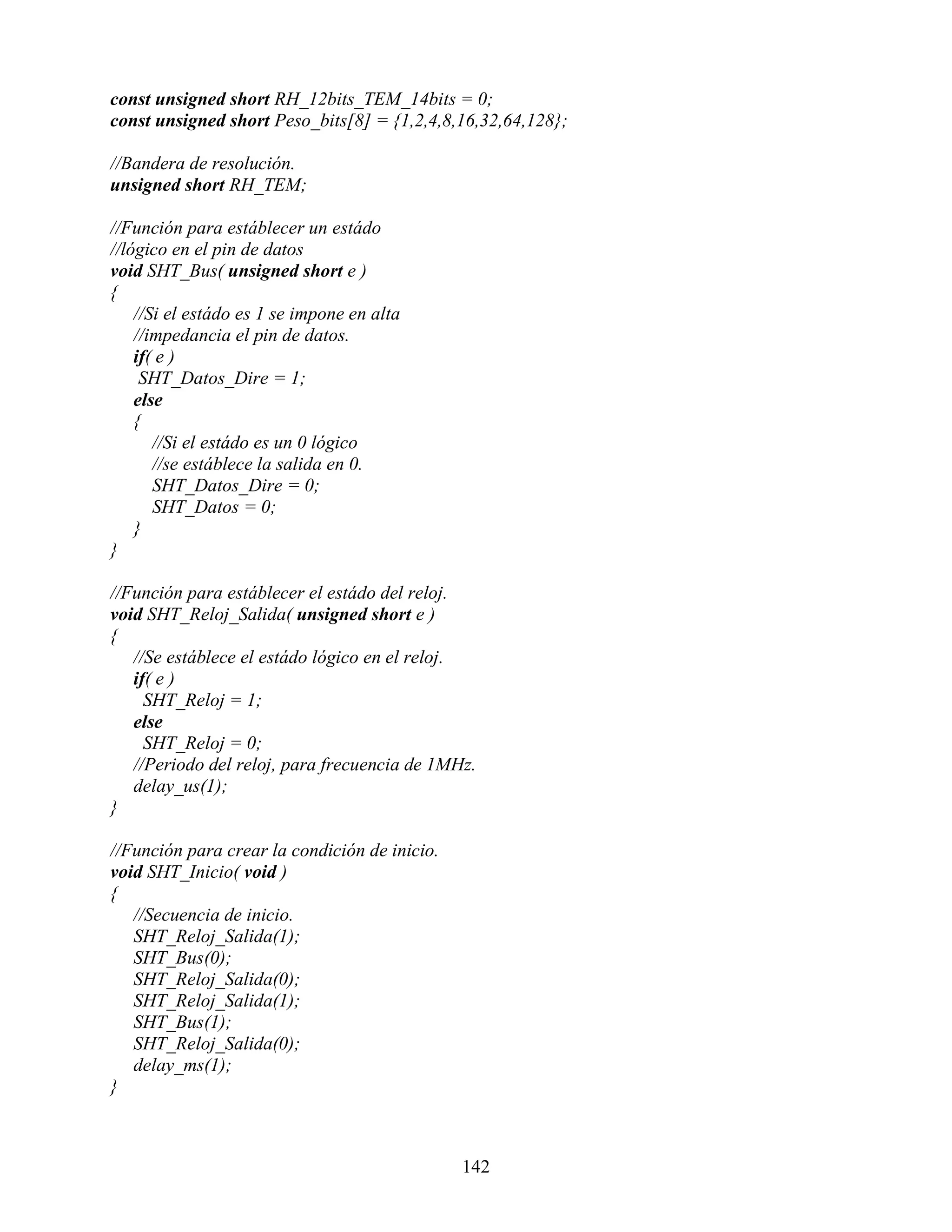 const unsigned short RH_12bits_TEM_14bits = 0;
const unsigned short Peso_bits[8] = {1,2,4,8,16,32,64,128};

//Bandera de resolución.
unsigned short RH_TEM;

//Función para estáblecer un estádo
//lógico en el pin de datos
void SHT_Bus( unsigned short e )
{
    //Si el estádo es 1 se impone en alta
    //impedancia el pin de datos.
    if( e )
     SHT_Datos_Dire = 1;
    else
    {
       //Si el estádo es un 0 lógico
       //se estáblece la salida en 0.
       SHT_Datos_Dire = 0;
       SHT_Datos = 0;
    }
}

//Función para estáblecer el estádo del reloj.
void SHT_Reloj_Salida( unsigned short e )
{
   //Se estáblece el estádo lógico en el reloj.
   if( e )
     SHT_Reloj = 1;
   else
     SHT_Reloj = 0;
   //Periodo del reloj, para frecuencia de 1MHz.
   delay_us(1);
}

//Función para crear la condición de inicio.
void SHT_Inicio( void )
{
   //Secuencia de inicio.
   SHT_Reloj_Salida(1);
   SHT_Bus(0);
   SHT_Reloj_Salida(0);
   SHT_Reloj_Salida(1);
   SHT_Bus(1);
   SHT_Reloj_Salida(0);
   delay_ms(1);
}



                                               142
 