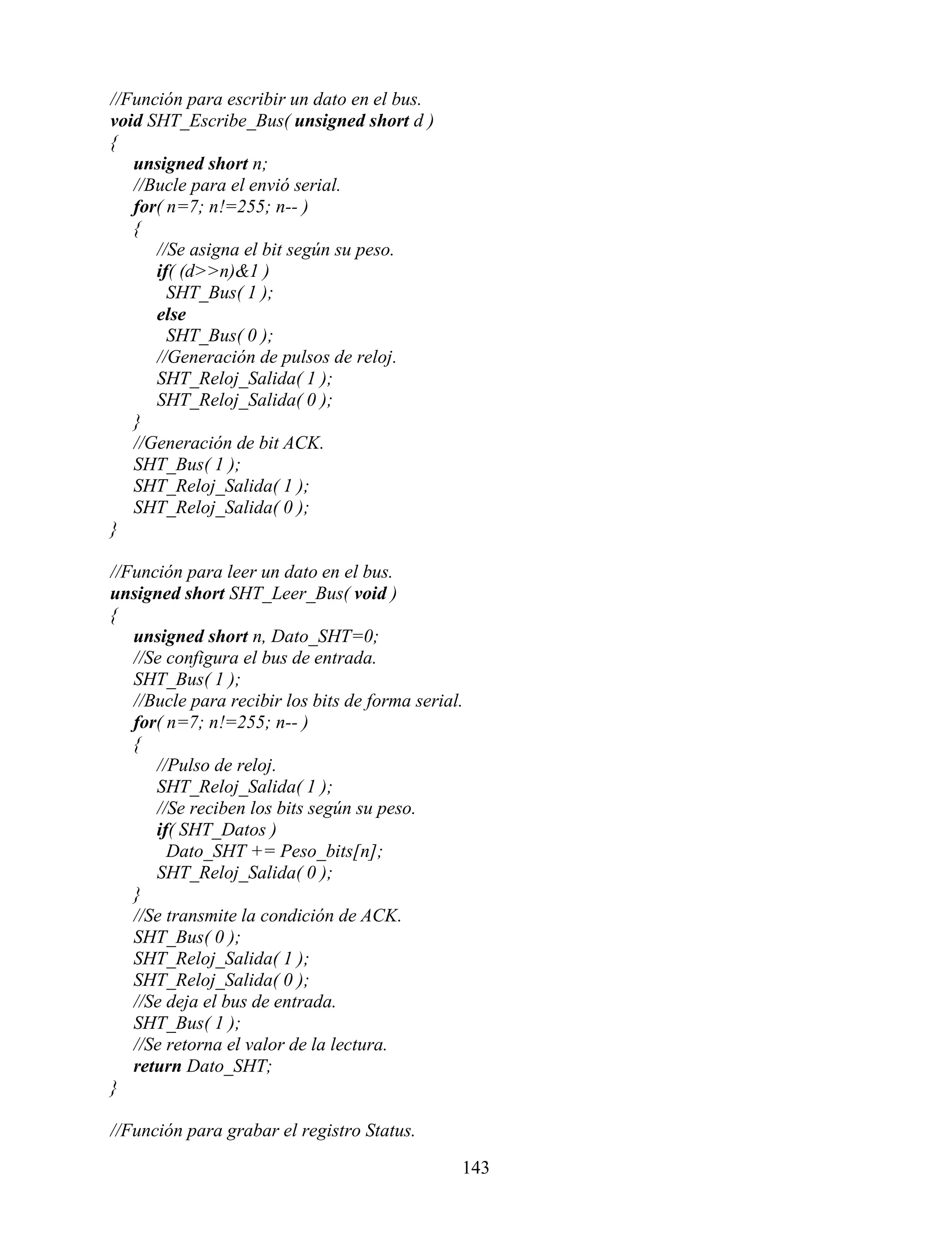 //Función para escribir un dato en el bus.
void SHT_Escribe_Bus( unsigned short d )
{
   unsigned short n;
   //Bucle para el envió serial.
   for( n=7; n!=255; n-- )
   {
      //Se asigna el bit según su peso.
      if( (d>>n)&1 )
        SHT_Bus( 1 );
      else
        SHT_Bus( 0 );
      //Generación de pulsos de reloj.
      SHT_Reloj_Salida( 1 );
      SHT_Reloj_Salida( 0 );
   }
   //Generación de bit ACK.
   SHT_Bus( 1 );
   SHT_Reloj_Salida( 1 );
   SHT_Reloj_Salida( 0 );
}

//Función para leer un dato en el bus.
unsigned short SHT_Leer_Bus( void )
{
   unsigned short n, Dato_SHT=0;
   //Se configura el bus de entrada.
   SHT_Bus( 1 );
   //Bucle para recibir los bits de forma serial.
   for( n=7; n!=255; n-- )
   {
      //Pulso de reloj.
      SHT_Reloj_Salida( 1 );
      //Se reciben los bits según su peso.
      if( SHT_Datos )
        Dato_SHT += Peso_bits[n];
      SHT_Reloj_Salida( 0 );
   }
   //Se transmite la condición de ACK.
   SHT_Bus( 0 );
   SHT_Reloj_Salida( 1 );
   SHT_Reloj_Salida( 0 );
   //Se deja el bus de entrada.
   SHT_Bus( 1 );
   //Se retorna el valor de la lectura.
   return Dato_SHT;
}

//Función para grabar el registro Status.

                                                143
 