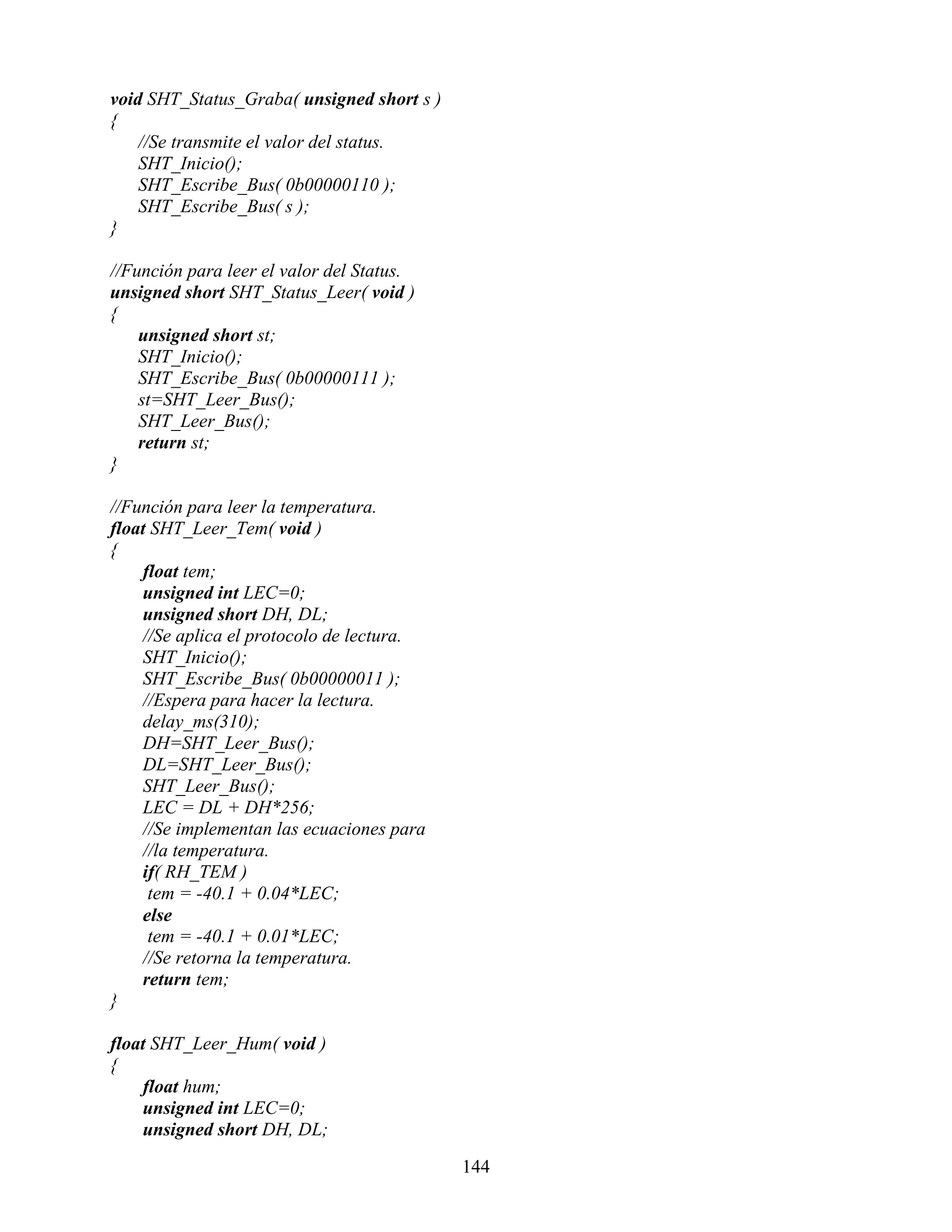 void SHT_Status_Graba( unsigned short s )
{
    //Se transmite el valor del status.
    SHT_Inicio();
    SHT_Escribe_Bus( 0b00000110 );
    SHT_Escribe_Bus( s );
}

//Función para leer el valor del Status.
unsigned short SHT_Status_Leer( void )
{
    unsigned short st;
    SHT_Inicio();
    SHT_Escribe_Bus( 0b00000111 );
    st=SHT_Leer_Bus();
    SHT_Leer_Bus();
    return st;
}

//Función para leer la temperatura.
float SHT_Leer_Tem( void )
{
    float tem;
    unsigned int LEC=0;
    unsigned short DH, DL;
    //Se aplica el protocolo de lectura.
    SHT_Inicio();
    SHT_Escribe_Bus( 0b00000011 );
    //Espera para hacer la lectura.
    delay_ms(310);
    DH=SHT_Leer_Bus();
    DL=SHT_Leer_Bus();
    SHT_Leer_Bus();
    LEC = DL + DH*256;
    //Se implementan las ecuaciones para
    //la temperatura.
    if( RH_TEM )
     tem = -40.1 + 0.04*LEC;
    else
     tem = -40.1 + 0.01*LEC;
    //Se retorna la temperatura.
    return tem;
}

float SHT_Leer_Hum( void )
{
    float hum;
    unsigned int LEC=0;
    unsigned short DH, DL;

                                            144
 
