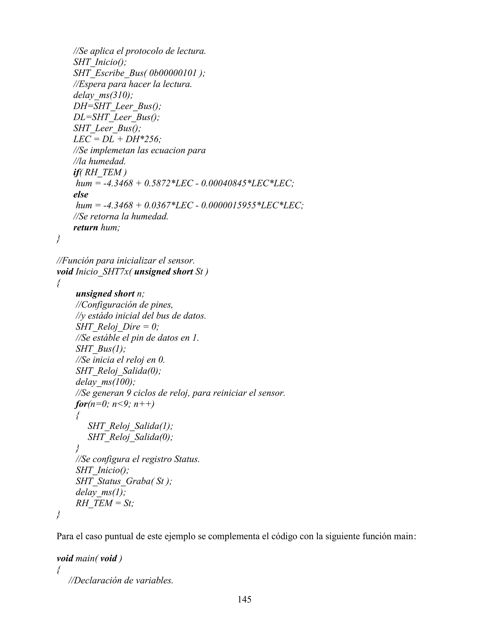 //Se aplica el protocolo de lectura.
    SHT_Inicio();
    SHT_Escribe_Bus( 0b00000101 );
    //Espera para hacer la lectura.
    delay_ms(310);
    DH=SHT_Leer_Bus();
    DL=SHT_Leer_Bus();
    SHT_Leer_Bus();
    LEC = DL + DH*256;
    //Se implemetan las ecuacion para
    //la humedad.
    if( RH_TEM )
     hum = -4.3468 + 0.5872*LEC - 0.00040845*LEC*LEC;
    else
     hum = -4.3468 + 0.0367*LEC - 0.0000015955*LEC*LEC;
    //Se retorna la humedad.
    return hum;
}

//Función para inicializar el sensor.
void Inicio_SHT7x( unsigned short St )
{
     unsigned short n;
     //Configuración de pines,
     //y estádo inicial del bus de datos.
     SHT_Reloj_Dire = 0;
     //Se estáble el pin de datos en 1.
     SHT_Bus(1);
     //Se inicia el reloj en 0.
     SHT_Reloj_Salida(0);
     delay_ms(100);
     //Se generan 9 ciclos de reloj, para reiniciar el sensor.
     for(n=0; n<9; n++)
     {
         SHT_Reloj_Salida(1);
         SHT_Reloj_Salida(0);
     }
     //Se configura el registro Status.
     SHT_Inicio();
     SHT_Status_Graba( St );
     delay_ms(1);
     RH_TEM = St;
}

Para el caso puntual de este ejemplo se complementa el código con la siguiente función main:

void main( void )
{
   //Declaración de variables.

                                                145
 