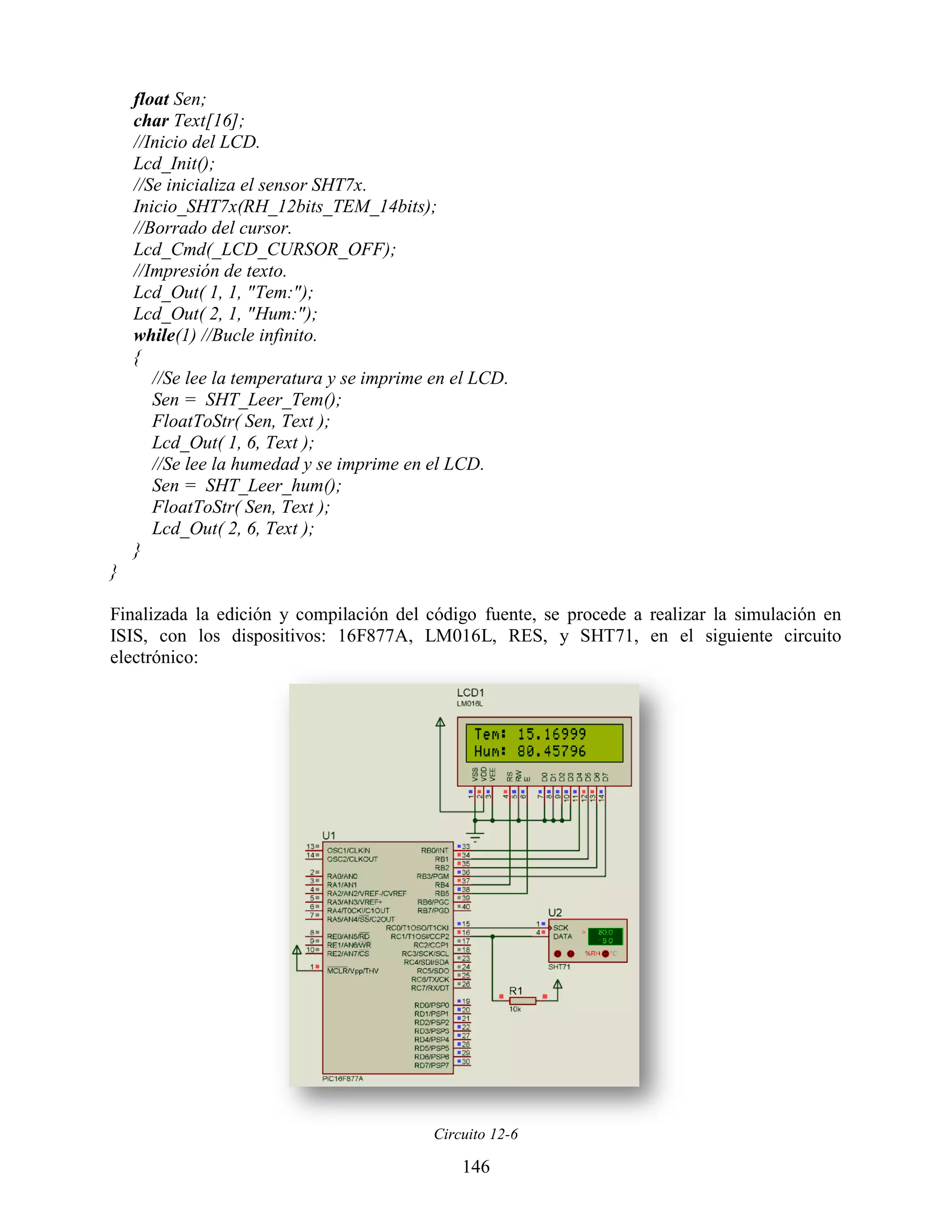 float Sen;
    char Text[16];
    //Inicio del LCD.
    Lcd_Init();
    //Se inicializa el sensor SHT7x.
    Inicio_SHT7x(RH_12bits_TEM_14bits);
    //Borrado del cursor.
    Lcd_Cmd(_LCD_CURSOR_OFF);
    //Impresión de texto.
    Lcd_Out( 1, 1, "Tem:");
    Lcd_Out( 2, 1, "Hum:");
    while(1) //Bucle infinito.
    {
       //Se lee la temperatura y se imprime en el LCD.
       Sen = SHT_Leer_Tem();
       FloatToStr( Sen, Text );
       Lcd_Out( 1, 6, Text );
       //Se lee la humedad y se imprime en el LCD.
       Sen = SHT_Leer_hum();
       FloatToStr( Sen, Text );
       Lcd_Out( 2, 6, Text );
    }
}

Finalizada la edición y compilación del código fuente, se procede a realizar la simulación en
ISIS, con los dispositivos: 16F877A, LM016L, RES, y SHT71, en el siguiente circuito
electrónico:




                                           Circuito 12-6

                                               146
 