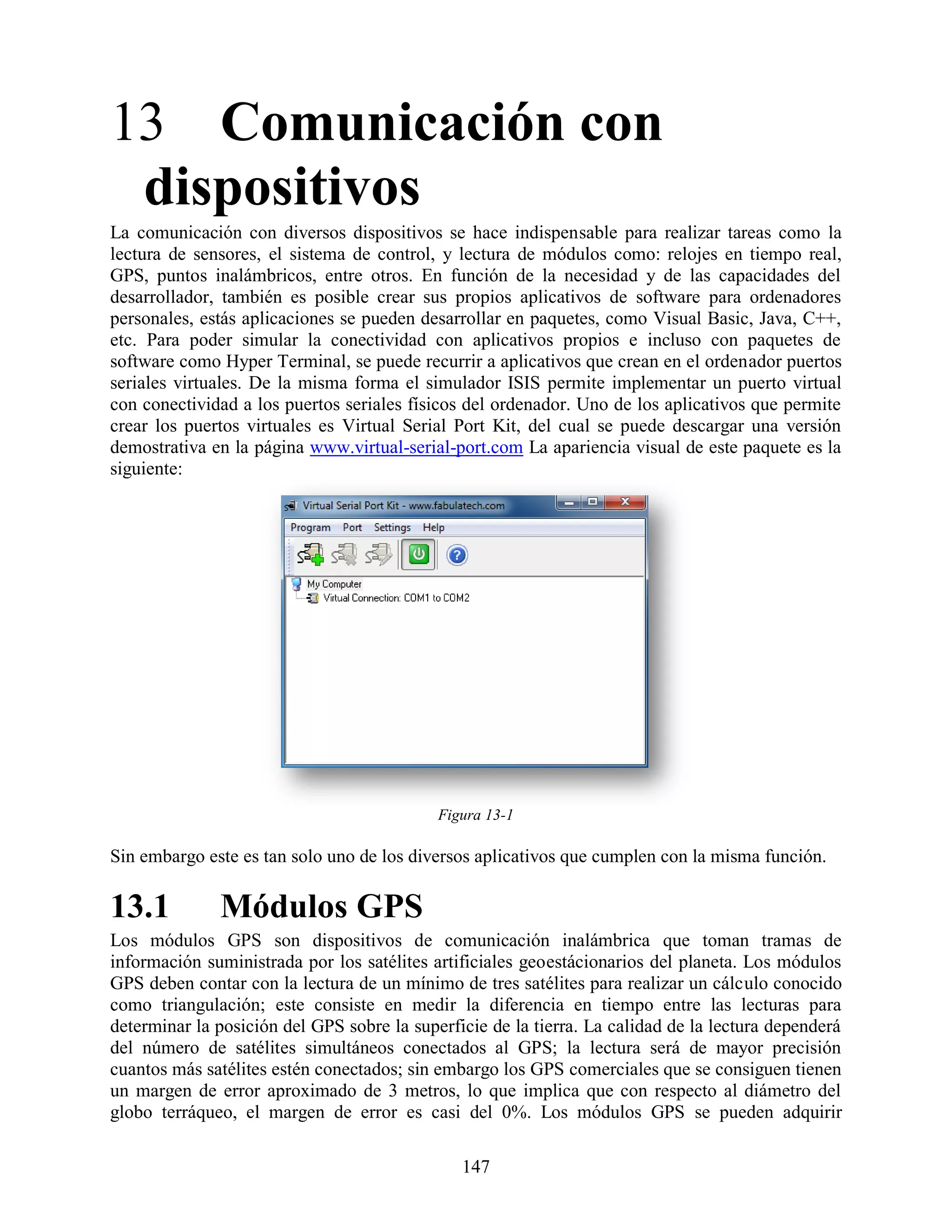 13 Comunicación con
 dispositivos
La comunicación con diversos dispositivos se hace indispensable para realizar tareas como la
lectura de sensores, el sistema de control, y lectura de módulos como: relojes en tiempo real,
GPS, puntos inalámbricos, entre otros. En función de la necesidad y de las capacidades del
desarrollador, también es posible crear sus propios aplicativos de software para ordenadores
personales, estás aplicaciones se pueden desarrollar en paquetes, como Visual Basic, Java, C++,
etc. Para poder simular la conectividad con aplicativos propios e incluso con paquetes de
software como Hyper Terminal, se puede recurrir a aplicativos que crean en el ordenador puertos
seriales virtuales. De la misma forma el simulador ISIS permite implementar un puerto virtual
con conectividad a los puertos seriales físicos del ordenador. Uno de los aplicativos que permite
crear los puertos virtuales es Virtual Serial Port Kit, del cual se puede descargar una versión
demostrativa en la página www.virtual-serial-port.com La apariencia visual de este paquete es la
siguiente:




                                            Figura 13-1

Sin embargo este es tan solo uno de los diversos aplicativos que cumplen con la misma función.

13.1          Módulos GPS
Los módulos GPS son dispositivos de comunicación inalámbrica que toman tramas de
información suministrada por los satélites artificiales geoestácionarios del planeta. Los módulos
GPS deben contar con la lectura de un mínimo de tres satélites para realizar un cálculo conocido
como triangulación; este consiste en medir la diferencia en tiempo entre las lecturas para
determinar la posición del GPS sobre la superficie de la tierra. La calidad de la lectura dependerá
del número de satélites simultáneos conectados al GPS; la lectura será de mayor precisión
cuantos más satélites estén conectados; sin embargo los GPS comerciales que se consiguen tienen
un margen de error aproximado de 3 metros, lo que implica que con respecto al diámetro del
globo terráqueo, el margen de error es casi del 0%. Los módulos GPS se pueden adquirir

                                               147
 