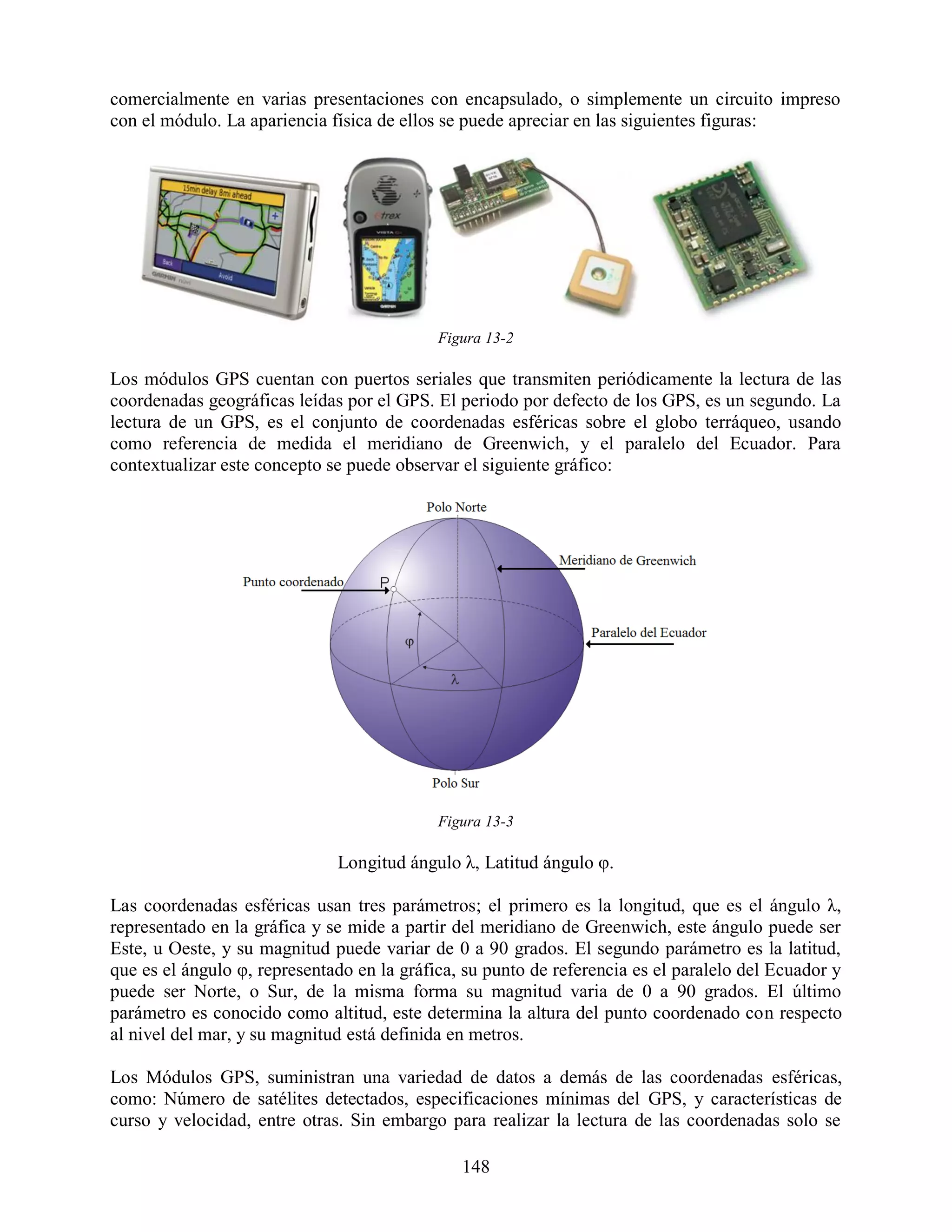comercialmente en varias presentaciones con encapsulado, o simplemente un circuito impreso
con el módulo. La apariencia física de ellos se puede apreciar en las siguientes figuras:




                                            Figura 13-2

Los módulos GPS cuentan con puertos seriales que transmiten periódicamente la lectura de las
coordenadas geográficas leídas por el GPS. El periodo por defecto de los GPS, es un segundo. La
lectura de un GPS, es el conjunto de coordenadas esféricas sobre el globo terráqueo, usando
como referencia de medida el meridiano de Greenwich, y el paralelo del Ecuador. Para
contextualizar este concepto se puede observar el siguiente gráfico:




                                            Figura 13-3

                              Longitud ángulo λ, Latitud ángulo φ.

Las coordenadas esféricas usan tres parámetros; el primero es la longitud, que es el ángulo λ,
representado en la gráfica y se mide a partir del meridiano de Greenwich, este ángulo puede ser
Este, u Oeste, y su magnitud puede variar de 0 a 90 grados. El segundo parámetro es la latitud,
que es el ángulo φ, representado en la gráfica, su punto de referencia es el paralelo del Ecuador y
puede ser Norte, o Sur, de la misma forma su magnitud varia de 0 a 90 grados. El último
parámetro es conocido como altitud, este determina la altura del punto coordenado con respecto
al nivel del mar, y su magnitud está definida en metros.

Los Módulos GPS, suministran una variedad de datos a demás de las coordenadas esféricas,
como: Número de satélites detectados, especificaciones mínimas del GPS, y características de
curso y velocidad, entre otras. Sin embargo para realizar la lectura de las coordenadas solo se

                                               148
 
