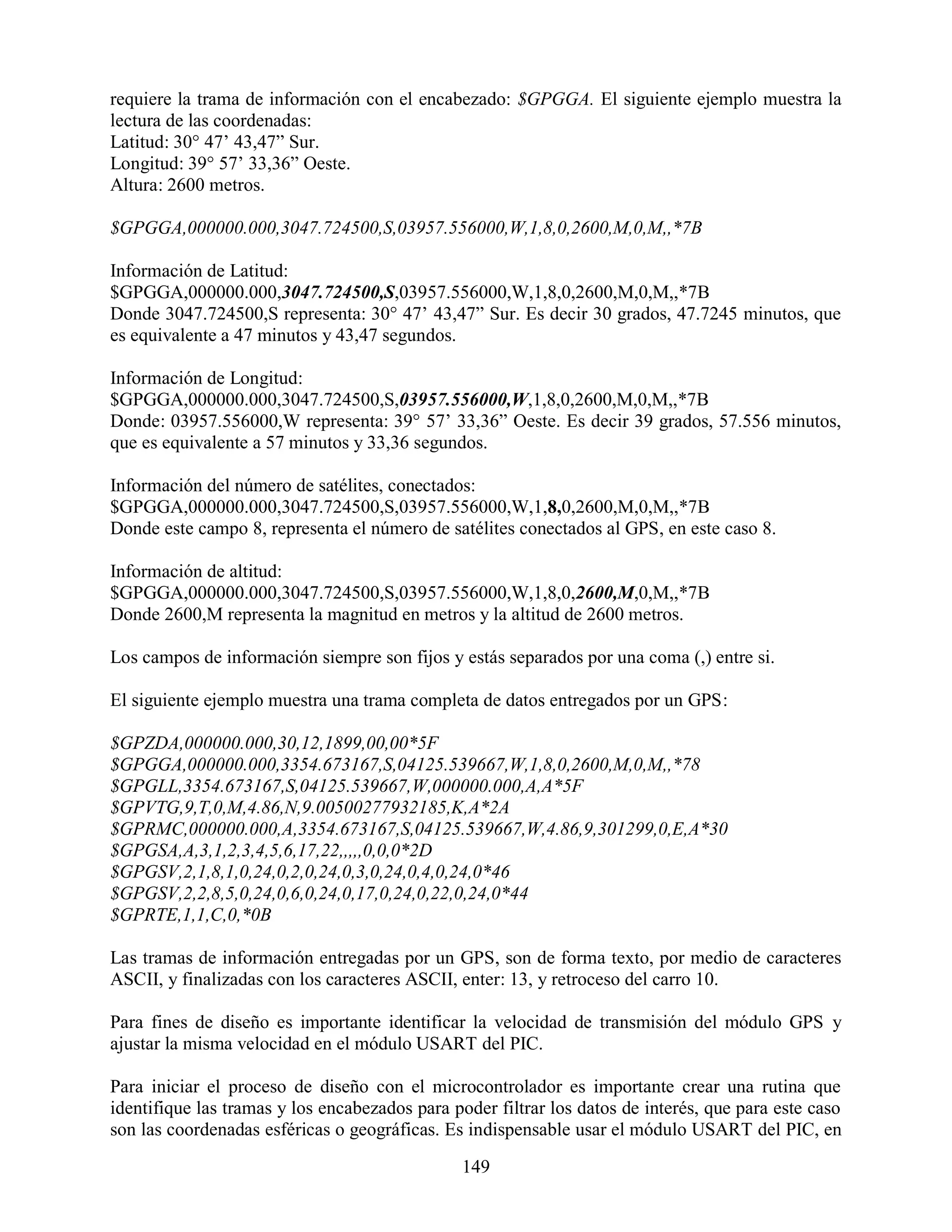 requiere la trama de información con el encabezado: $GPGGA. El siguiente ejemplo muestra la
lectura de las coordenadas:
Latitud: 30° 47‟ 43,47” Sur.
Longitud: 39° 57‟ 33,36” Oeste.
Altura: 2600 metros.

$GPGGA,000000.000,3047.724500,S,03957.556000,W,1,8,0,2600,M,0,M,,*7B

Información de Latitud:
$GPGGA,000000.000,3047.724500,S,03957.556000,W,1,8,0,2600,M,0,M,,*7B
Donde 3047.724500,S representa: 30° 47‟ 43,47” Sur. Es decir 30 grados, 47.7245 minutos, que
es equivalente a 47 minutos y 43,47 segundos.

Información de Longitud:
$GPGGA,000000.000,3047.724500,S,03957.556000,W,1,8,0,2600,M,0,M,,*7B
Donde: 03957.556000,W representa: 39° 57‟ 33,36” Oeste. Es decir 39 grados, 57.556 minutos,
que es equivalente a 57 minutos y 33,36 segundos.

Información del número de satélites, conectados:
$GPGGA,000000.000,3047.724500,S,03957.556000,W,1,8,0,2600,M,0,M,,*7B
Donde este campo 8, representa el número de satélites conectados al GPS, en este caso 8.

Información de altitud:
$GPGGA,000000.000,3047.724500,S,03957.556000,W,1,8,0,2600,M,0,M,,*7B
Donde 2600,M representa la magnitud en metros y la altitud de 2600 metros.

Los campos de información siempre son fijos y estás separados por una coma (,) entre si.

El siguiente ejemplo muestra una trama completa de datos entregados por un GPS:

$GPZDA,000000.000,30,12,1899,00,00*5F
$GPGGA,000000.000,3354.673167,S,04125.539667,W,1,8,0,2600,M,0,M,,*78
$GPGLL,3354.673167,S,04125.539667,W,000000.000,A,A*5F
$GPVTG,9,T,0,M,4.86,N,9.00500277932185,K,A*2A
$GPRMC,000000.000,A,3354.673167,S,04125.539667,W,4.86,9,301299,0,E,A*30
$GPGSA,A,3,1,2,3,4,5,6,17,22,,,,,0,0,0*2D
$GPGSV,2,1,8,1,0,24,0,2,0,24,0,3,0,24,0,4,0,24,0*46
$GPGSV,2,2,8,5,0,24,0,6,0,24,0,17,0,24,0,22,0,24,0*44
$GPRTE,1,1,C,0,*0B

Las tramas de información entregadas por un GPS, son de forma texto, por medio de caracteres
ASCII, y finalizadas con los caracteres ASCII, enter: 13, y retroceso del carro 10.

Para fines de diseño es importante identificar la velocidad de transmisión del módulo GPS y
ajustar la misma velocidad en el módulo USART del PIC.

Para iniciar el proceso de diseño con el microcontrolador es importante crear una rutina que
identifique las tramas y los encabezados para poder filtrar los datos de interés, que para este caso
son las coordenadas esféricas o geográficas. Es indispensable usar el módulo USART del PIC, en

                                                149
 