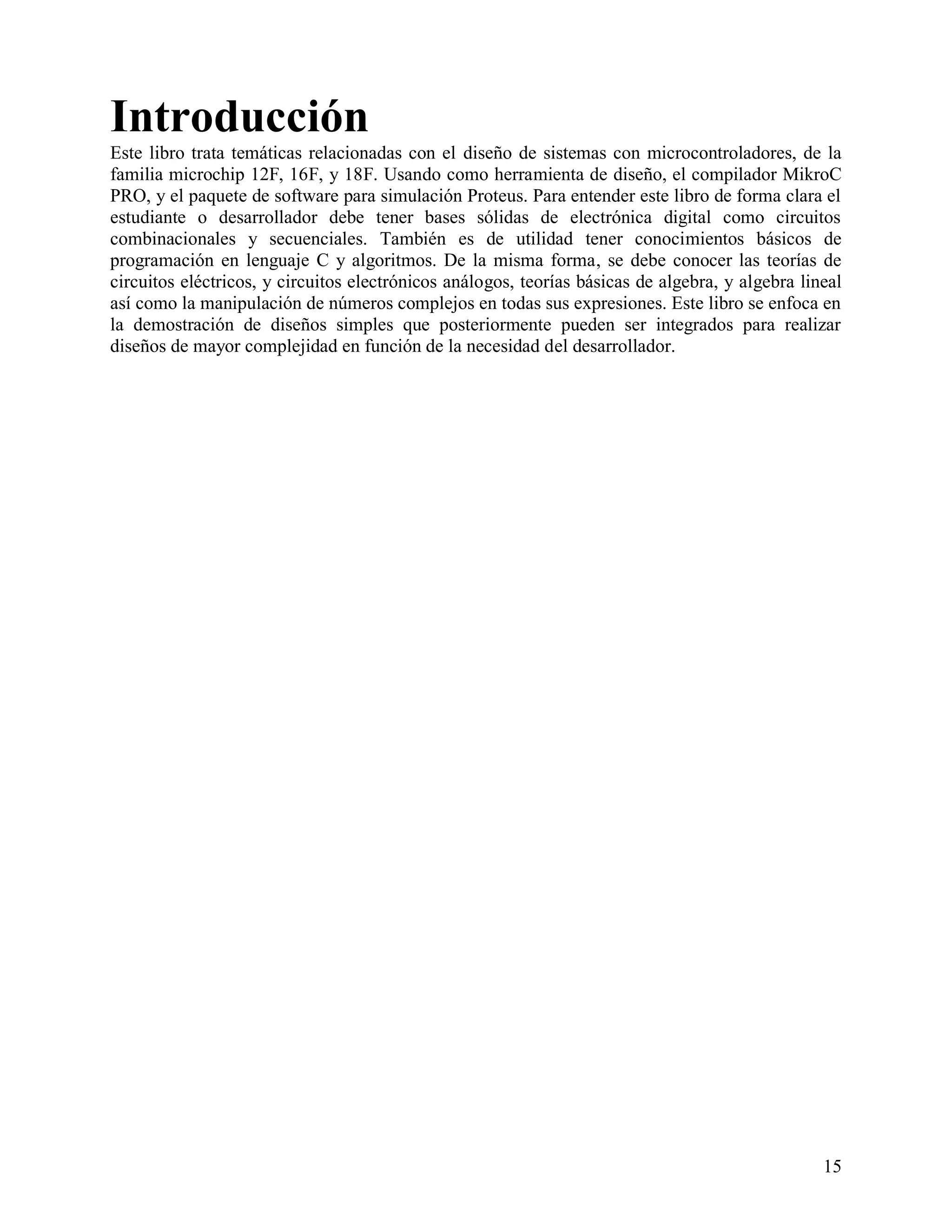 Introducción
Este libro trata temáticas relacionadas con el diseño de sistemas con microcontroladores, de la
familia microchip 12F, 16F, y 18F. Usando como herramienta de diseño, el compilador MikroC
PRO, y el paquete de software para simulación Proteus. Para entender este libro de forma clara el
estudiante o desarrollador debe tener bases sólidas de electrónica digital como circuitos
combinacionales y secuenciales. También es de utilidad tener conocimientos básicos de
programación en lenguaje C y algoritmos. De la misma forma, se debe conocer las teorías de
circuitos eléctricos, y circuitos electrónicos análogos, teorías básicas de algebra, y algebra lineal
así como la manipulación de números complejos en todas sus expresiones. Este libro se enfoca en
la demostración de diseños simples que posteriormente pueden ser integrados para realizar
diseños de mayor complejidad en función de la necesidad del desarrollador.




                                                                                                  15
 