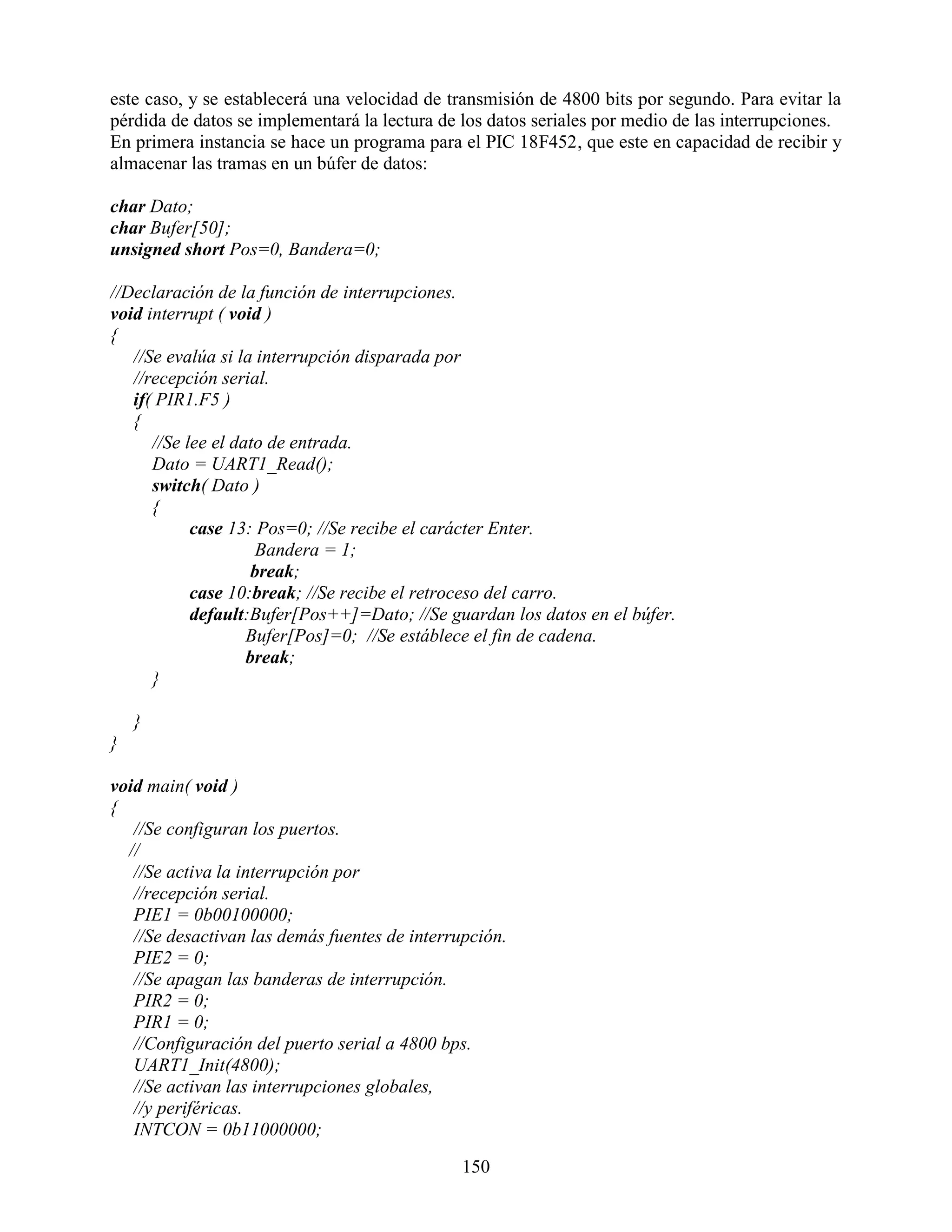 este caso, y se establecerá una velocidad de transmisión de 4800 bits por segundo. Para evitar la
pérdida de datos se implementará la lectura de los datos seriales por medio de las interrupciones.
En primera instancia se hace un programa para el PIC 18F452, que este en capacidad de recibir y
almacenar las tramas en un búfer de datos:

char Dato;
char Bufer[50];
unsigned short Pos=0, Bandera=0;

//Declaración de la función de interrupciones.
void interrupt ( void )
{
   //Se evalúa si la interrupción disparada por
   //recepción serial.
   if( PIR1.F5 )
   {
      //Se lee el dato de entrada.
      Dato = UART1_Read();
      switch( Dato )
      {
            case 13: Pos=0; //Se recibe el carácter Enter.
                      Bandera = 1;
                     break;
            case 10:break; //Se recibe el retroceso del carro.
            default:Bufer[Pos++]=Dato; //Se guardan los datos en el búfer.
                    Bufer[Pos]=0; //Se estáblece el fin de cadena.
                    break;
      }

    }
}

void main( void )
{
   //Se configuran los puertos.
  //
   //Se activa la interrupción por
   //recepción serial.
   PIE1 = 0b00100000;
   //Se desactivan las demás fuentes de interrupción.
   PIE2 = 0;
   //Se apagan las banderas de interrupción.
   PIR2 = 0;
   PIR1 = 0;
   //Configuración del puerto serial a 4800 bps.
   UART1_Init(4800);
   //Se activan las interrupciones globales,
   //y periféricas.
   INTCON = 0b11000000;

                                               150
 