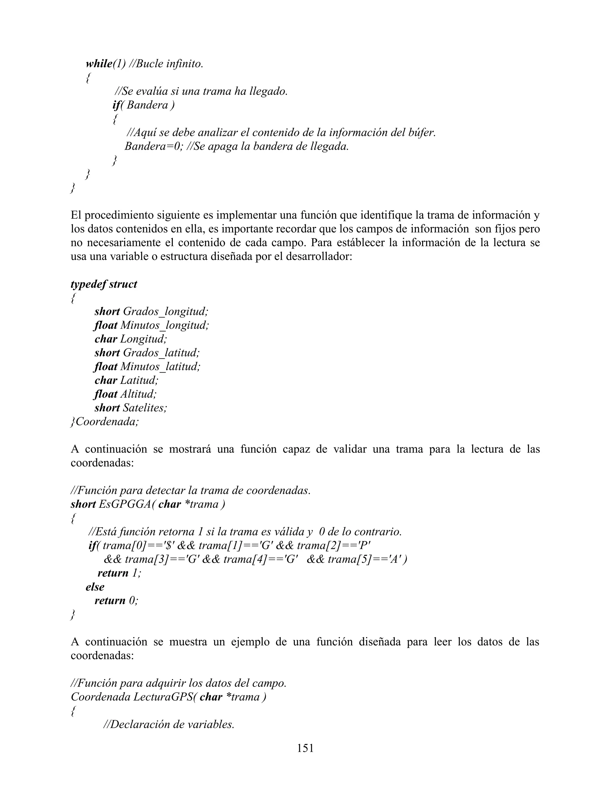 while(1) //Bucle infinito.
    {
          //Se evalúa si una trama ha llegado.
         if( Bandera )
         {
             //Aquí se debe analizar el contenido de la información del búfer.
            Bandera=0; //Se apaga la bandera de llegada.
         }
    }
}

El procedimiento siguiente es implementar una función que identifique la trama de información y
los datos contenidos en ella, es importante recordar que los campos de información son fijos pero
no necesariamente el contenido de cada campo. Para estáblecer la información de la lectura se
usa una variable o estructura diseñada por el desarrollador:

typedef struct
{
     short Grados_longitud;
     float Minutos_longitud;
     char Longitud;
     short Grados_latitud;
     float Minutos_latitud;
     char Latitud;
     float Altitud;
     short Satelites;
}Coordenada;

A continuación se mostrará una función capaz de validar una trama para la lectura de las
coordenadas:

//Función para detectar la trama de coordenadas.
short EsGPGGA( char *trama )
{
    //Está función retorna 1 si la trama es válida y 0 de lo contrario.
    if( trama[0]=='$' && trama[1]=='G' && trama[2]=='P'
        && trama[3]=='G' && trama[4]=='G' && trama[5]=='A' )
       return 1;
   else
      return 0;
}

A continuación se muestra un ejemplo de una función diseñada para leer los datos de las
coordenadas:

//Función para adquirir los datos del campo.
Coordenada LecturaGPS( char *trama )
{
      //Declaración de variables.

                                                151
 