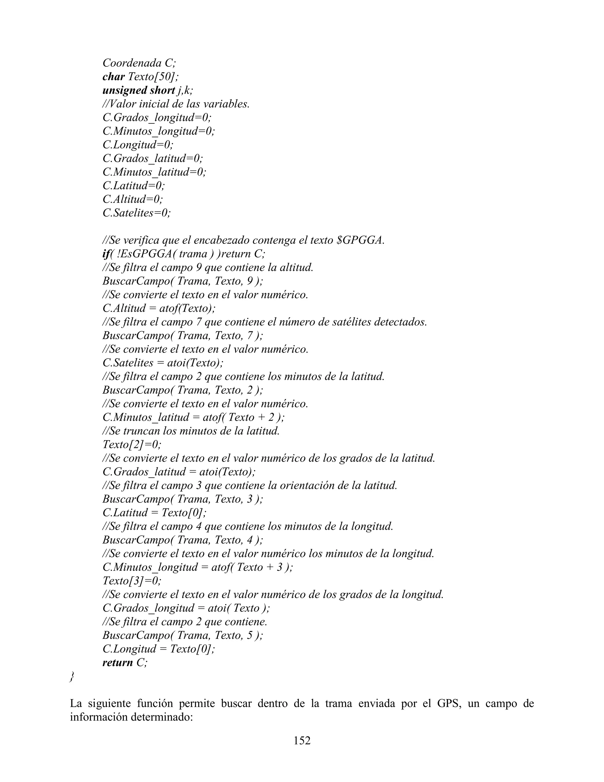 Coordenada C;
      char Texto[50];
      unsigned short j,k;
      //Valor inicial de las variables.
      C.Grados_longitud=0;
      C.Minutos_longitud=0;
      C.Longitud=0;
      C.Grados_latitud=0;
      C.Minutos_latitud=0;
      C.Latitud=0;
      C.Altitud=0;
      C.Satelites=0;

      //Se verifica que el encabezado contenga el texto $GPGGA.
      if( !EsGPGGA( trama ) )return C;
      //Se filtra el campo 9 que contiene la altitud.
      BuscarCampo( Trama, Texto, 9 );
      //Se convierte el texto en el valor numérico.
      C.Altitud = atof(Texto);
      //Se filtra el campo 7 que contiene el número de satélites detectados.
      BuscarCampo( Trama, Texto, 7 );
      //Se convierte el texto en el valor numérico.
      C.Satelites = atoi(Texto);
      //Se filtra el campo 2 que contiene los minutos de la latitud.
      BuscarCampo( Trama, Texto, 2 );
      //Se convierte el texto en el valor numérico.
      C.Minutos_latitud = atof( Texto + 2 );
      //Se truncan los minutos de la latitud.
      Texto[2]=0;
      //Se convierte el texto en el valor numérico de los grados de la latitud.
      C.Grados_latitud = atoi(Texto);
      //Se filtra el campo 3 que contiene la orientación de la latitud.
      BuscarCampo( Trama, Texto, 3 );
      C.Latitud = Texto[0];
      //Se filtra el campo 4 que contiene los minutos de la longitud.
      BuscarCampo( Trama, Texto, 4 );
      //Se convierte el texto en el valor numérico los minutos de la longitud.
      C.Minutos_longitud = atof( Texto + 3 );
      Texto[3]=0;
      //Se convierte el texto en el valor numérico de los grados de la longitud.
      C.Grados_longitud = atoi( Texto );
      //Se filtra el campo 2 que contiene.
      BuscarCampo( Trama, Texto, 5 );
      C.Longitud = Texto[0];
      return C;
}

La siguiente función permite buscar dentro de la trama enviada por el GPS, un campo de
información determinado:

                                               152
 