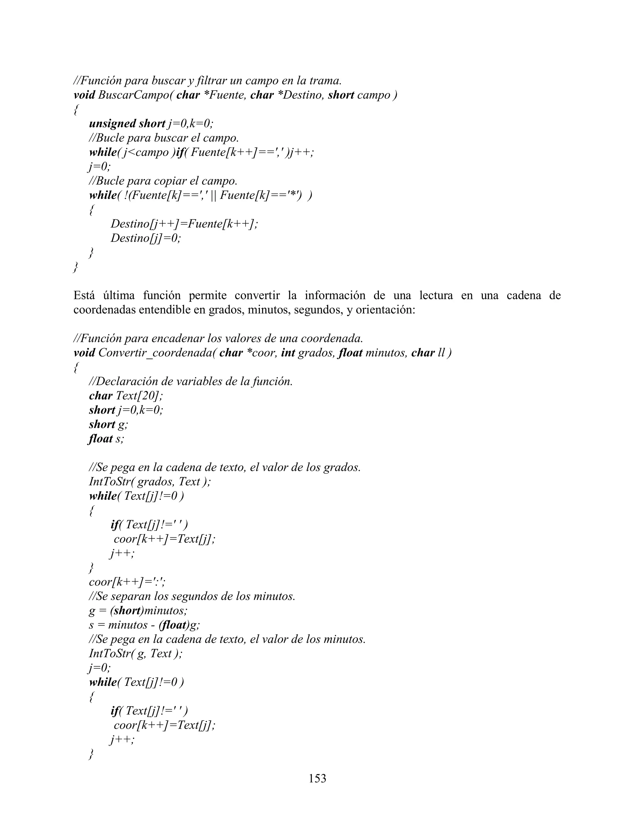 //Función para buscar y filtrar un campo en la trama.
void BuscarCampo( char *Fuente, char *Destino, short campo )
{
   unsigned short j=0,k=0;
   //Bucle para buscar el campo.
   while( j<campo )if( Fuente[k++]==',' )j++;
   j=0;
   //Bucle para copiar el campo.
   while( !(Fuente[k]==',' || Fuente[k]=='*') )
   {
       Destino[j++]=Fuente[k++];
       Destino[j]=0;
   }
}

Está última función permite convertir la información de una lectura en una cadena de
coordenadas entendible en grados, minutos, segundos, y orientación:

//Función para encadenar los valores de una coordenada.
void Convertir_coordenada( char *coor, int grados, float minutos, char ll )
{
   //Declaración de variables de la función.
   char Text[20];
   short j=0,k=0;
   short g;
   float s;

   //Se pega en la cadena de texto, el valor de los grados.
   IntToStr( grados, Text );
   while( Text[j]!=0 )
   {
        if( Text[j]!=' ' )
         coor[k++]=Text[j];
        j++;
   }
   coor[k++]=':';
   //Se separan los segundos de los minutos.
   g = (short)minutos;
   s = minutos - (float)g;
   //Se pega en la cadena de texto, el valor de los minutos.
   IntToStr( g, Text );
   j=0;
   while( Text[j]!=0 )
   {
        if( Text[j]!=' ' )
         coor[k++]=Text[j];
        j++;
   }

                                                153
 