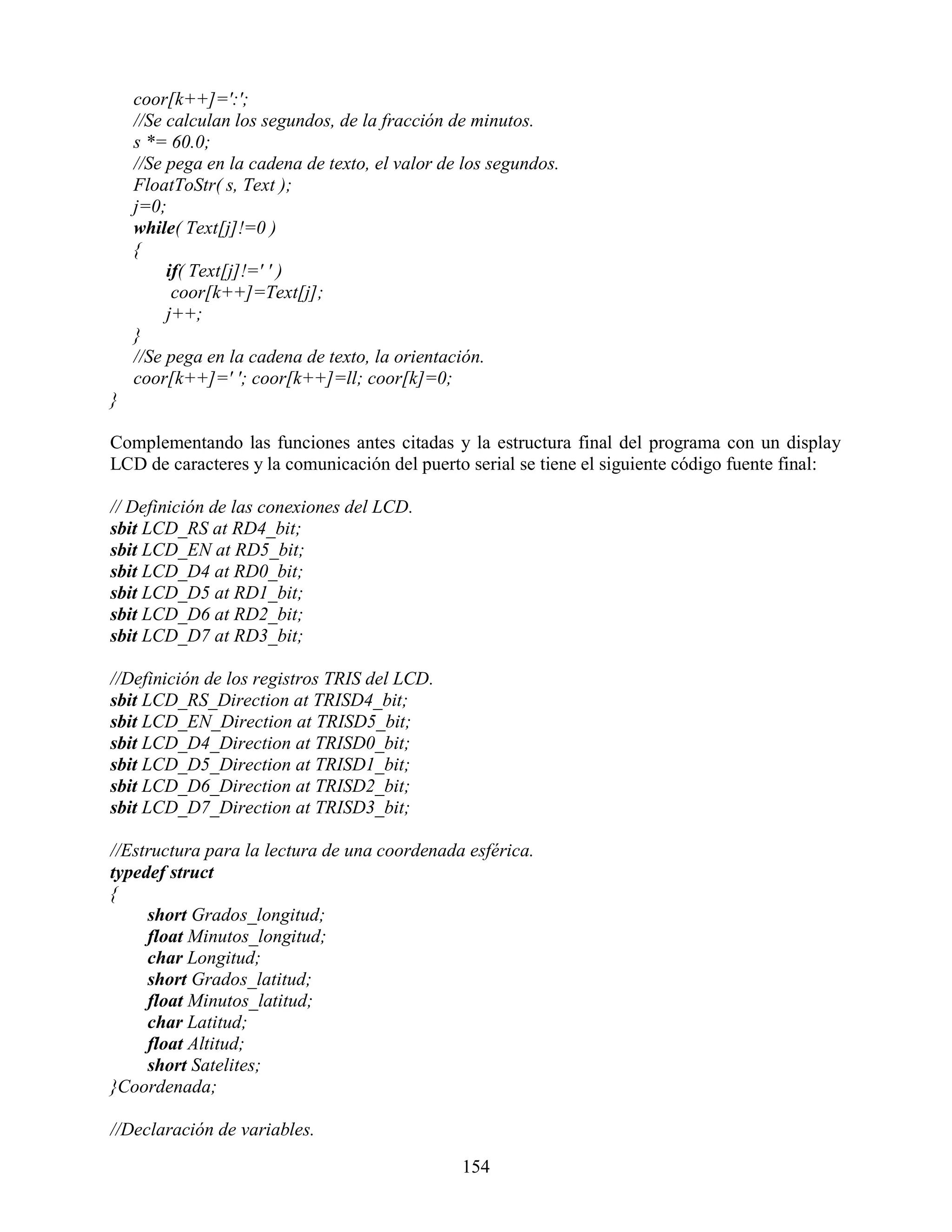 coor[k++]=':';
    //Se calculan los segundos, de la fracción de minutos.
    s *= 60.0;
    //Se pega en la cadena de texto, el valor de los segundos.
    FloatToStr( s, Text );
    j=0;
    while( Text[j]!=0 )
    {
         if( Text[j]!=' ' )
          coor[k++]=Text[j];
         j++;
    }
    //Se pega en la cadena de texto, la orientación.
    coor[k++]=' '; coor[k++]=ll; coor[k]=0;
}

Complementando las funciones antes citadas y la estructura final del programa con un display
LCD de caracteres y la comunicación del puerto serial se tiene el siguiente código fuente final:

// Definición de las conexiones del LCD.
sbit LCD_RS at RD4_bit;
sbit LCD_EN at RD5_bit;
sbit LCD_D4 at RD0_bit;
sbit LCD_D5 at RD1_bit;
sbit LCD_D6 at RD2_bit;
sbit LCD_D7 at RD3_bit;

//Definición de los registros TRIS del LCD.
sbit LCD_RS_Direction at TRISD4_bit;
sbit LCD_EN_Direction at TRISD5_bit;
sbit LCD_D4_Direction at TRISD0_bit;
sbit LCD_D5_Direction at TRISD1_bit;
sbit LCD_D6_Direction at TRISD2_bit;
sbit LCD_D7_Direction at TRISD3_bit;

//Estructura para la lectura de una coordenada esférica.
typedef struct
{
     short Grados_longitud;
     float Minutos_longitud;
     char Longitud;
     short Grados_latitud;
     float Minutos_latitud;
     char Latitud;
     float Altitud;
     short Satelites;
}Coordenada;

//Declaración de variables.

                                                154
 