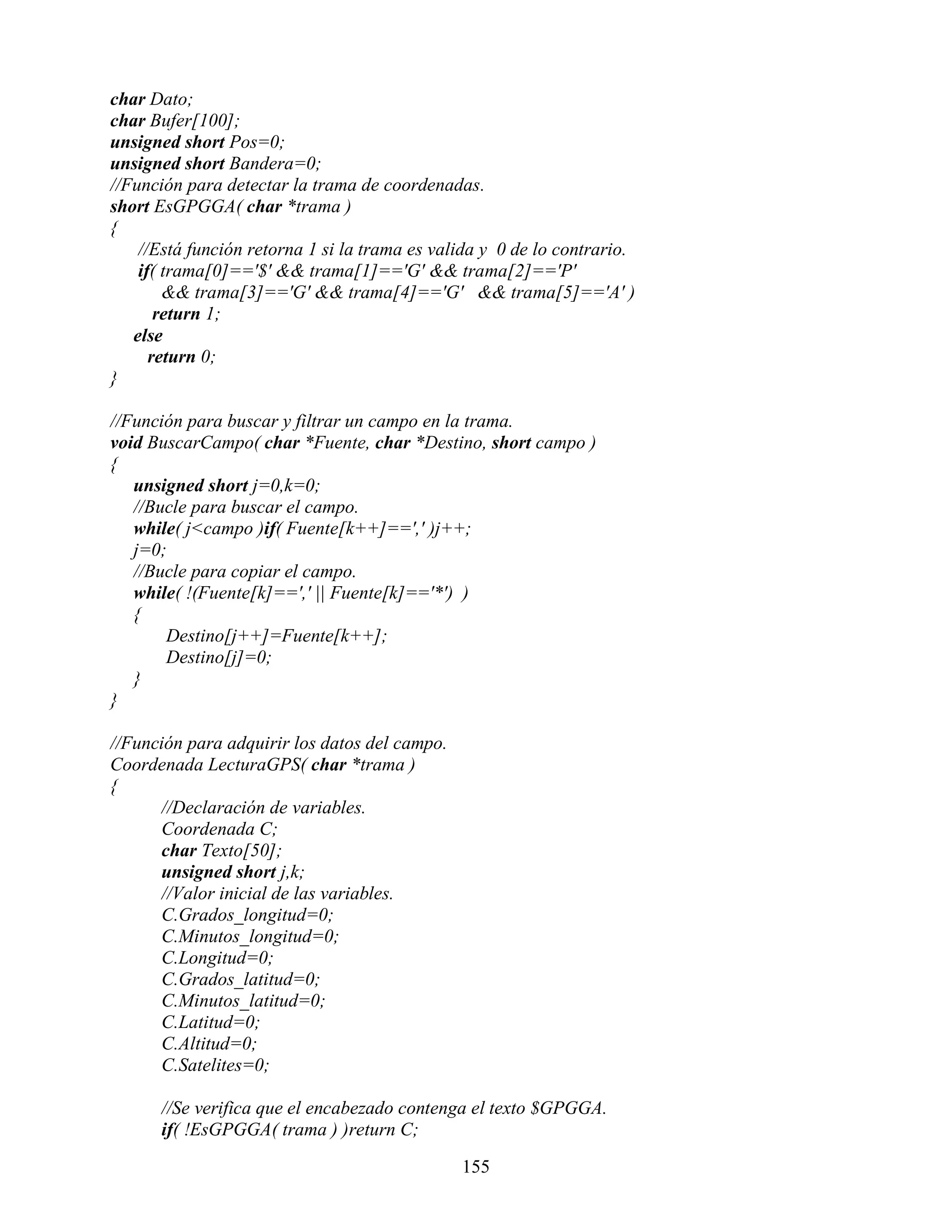 char Dato;
char Bufer[100];
unsigned short Pos=0;
unsigned short Bandera=0;
//Función para detectar la trama de coordenadas.
short EsGPGGA( char *trama )
{
    //Está función retorna 1 si la trama es valida y 0 de lo contrario.
    if( trama[0]=='$' && trama[1]=='G' && trama[2]=='P'
        && trama[3]=='G' && trama[4]=='G' && trama[5]=='A' )
       return 1;
   else
      return 0;
}

//Función para buscar y filtrar un campo en la trama.
void BuscarCampo( char *Fuente, char *Destino, short campo )
{
   unsigned short j=0,k=0;
   //Bucle para buscar el campo.
   while( j<campo )if( Fuente[k++]==',' )j++;
   j=0;
   //Bucle para copiar el campo.
   while( !(Fuente[k]==',' || Fuente[k]=='*') )
   {
       Destino[j++]=Fuente[k++];
       Destino[j]=0;
   }
}

//Función para adquirir los datos del campo.
Coordenada LecturaGPS( char *trama )
{
      //Declaración de variables.
      Coordenada C;
      char Texto[50];
      unsigned short j,k;
      //Valor inicial de las variables.
      C.Grados_longitud=0;
      C.Minutos_longitud=0;
      C.Longitud=0;
      C.Grados_latitud=0;
      C.Minutos_latitud=0;
      C.Latitud=0;
      C.Altitud=0;
      C.Satelites=0;

      //Se verifica que el encabezado contenga el texto $GPGGA.
      if( !EsGPGGA( trama ) )return C;

                                               155
 
