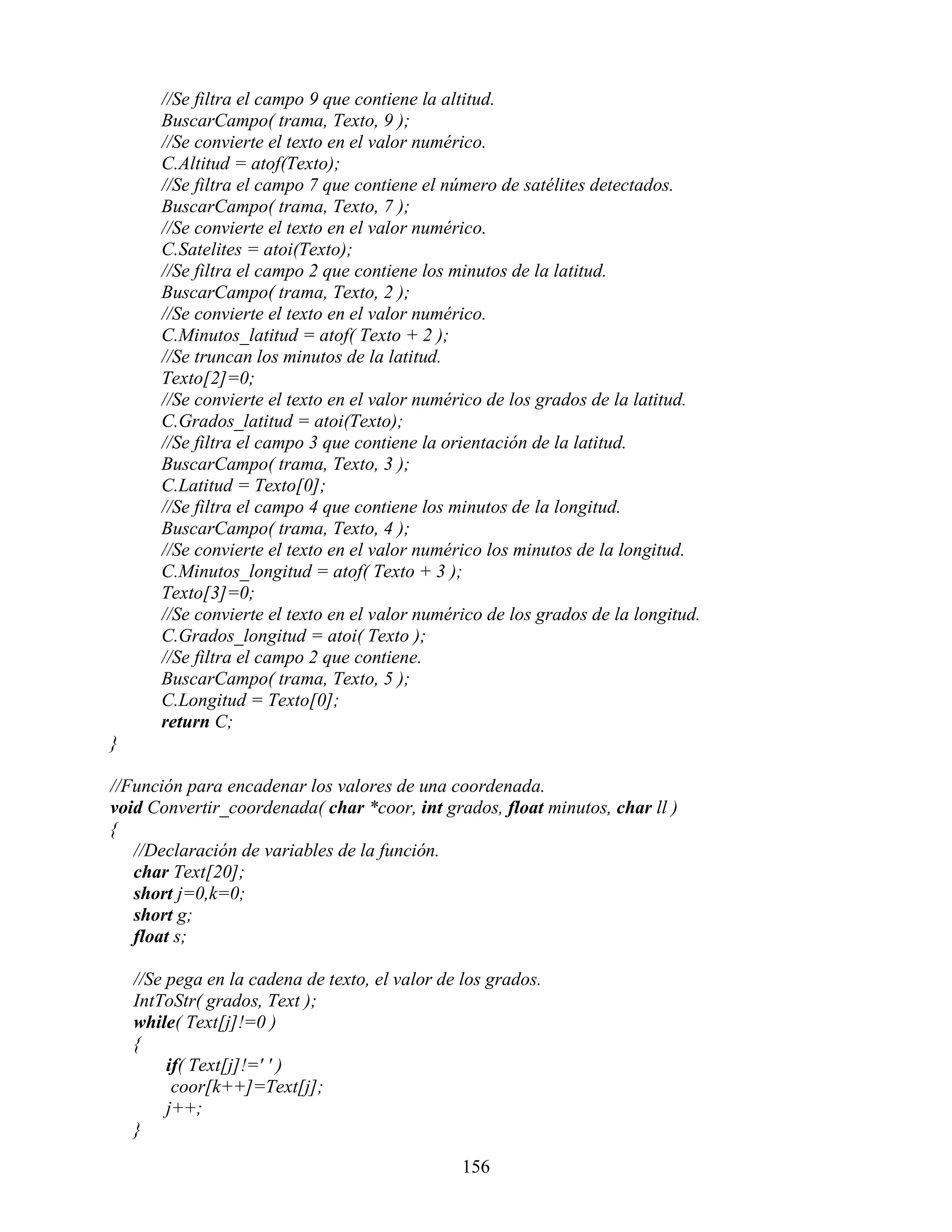 //Se filtra el campo 9 que contiene la altitud.
       BuscarCampo( trama, Texto, 9 );
       //Se convierte el texto en el valor numérico.
       C.Altitud = atof(Texto);
       //Se filtra el campo 7 que contiene el número de satélites detectados.
       BuscarCampo( trama, Texto, 7 );
       //Se convierte el texto en el valor numérico.
       C.Satelites = atoi(Texto);
       //Se filtra el campo 2 que contiene los minutos de la latitud.
       BuscarCampo( trama, Texto, 2 );
       //Se convierte el texto en el valor numérico.
       C.Minutos_latitud = atof( Texto + 2 );
       //Se truncan los minutos de la latitud.
       Texto[2]=0;
       //Se convierte el texto en el valor numérico de los grados de la latitud.
       C.Grados_latitud = atoi(Texto);
       //Se filtra el campo 3 que contiene la orientación de la latitud.
       BuscarCampo( trama, Texto, 3 );
       C.Latitud = Texto[0];
       //Se filtra el campo 4 que contiene los minutos de la longitud.
       BuscarCampo( trama, Texto, 4 );
       //Se convierte el texto en el valor numérico los minutos de la longitud.
       C.Minutos_longitud = atof( Texto + 3 );
       Texto[3]=0;
       //Se convierte el texto en el valor numérico de los grados de la longitud.
       C.Grados_longitud = atoi( Texto );
       //Se filtra el campo 2 que contiene.
       BuscarCampo( trama, Texto, 5 );
       C.Longitud = Texto[0];
       return C;
}

//Función para encadenar los valores de una coordenada.
void Convertir_coordenada( char *coor, int grados, float minutos, char ll )
{
   //Declaración de variables de la función.
   char Text[20];
   short j=0,k=0;
   short g;
   float s;

    //Se pega en la cadena de texto, el valor de los grados.
    IntToStr( grados, Text );
    while( Text[j]!=0 )
    {
         if( Text[j]!=' ' )
          coor[k++]=Text[j];
         j++;
    }

                                                 156
 