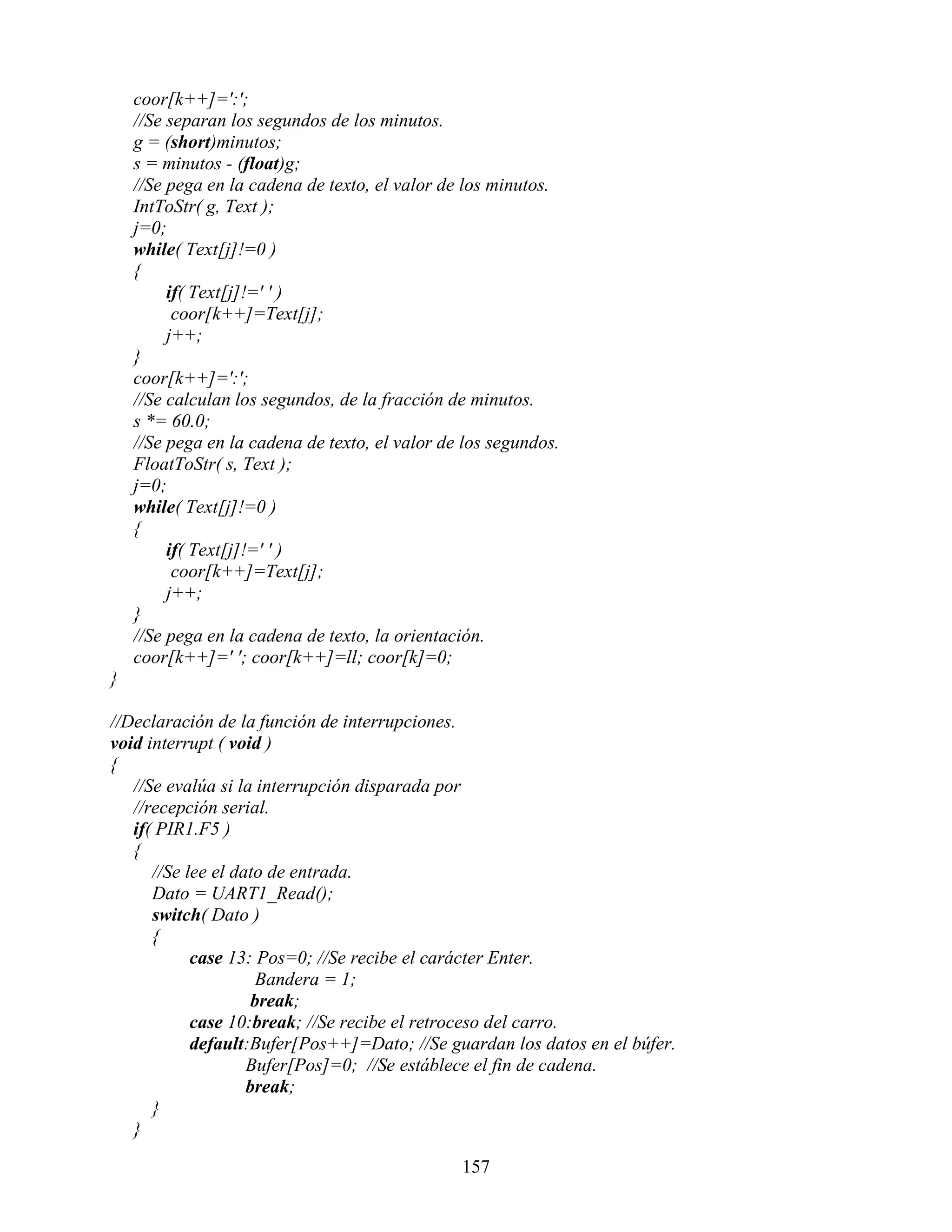 coor[k++]=':';
    //Se separan los segundos de los minutos.
    g = (short)minutos;
    s = minutos - (float)g;
    //Se pega en la cadena de texto, el valor de los minutos.
    IntToStr( g, Text );
    j=0;
    while( Text[j]!=0 )
    {
         if( Text[j]!=' ' )
          coor[k++]=Text[j];
         j++;
    }
    coor[k++]=':';
    //Se calculan los segundos, de la fracción de minutos.
    s *= 60.0;
    //Se pega en la cadena de texto, el valor de los segundos.
    FloatToStr( s, Text );
    j=0;
    while( Text[j]!=0 )
    {
         if( Text[j]!=' ' )
          coor[k++]=Text[j];
         j++;
    }
    //Se pega en la cadena de texto, la orientación.
    coor[k++]=' '; coor[k++]=ll; coor[k]=0;
}

//Declaración de la función de interrupciones.
void interrupt ( void )
{
   //Se evalúa si la interrupción disparada por
   //recepción serial.
   if( PIR1.F5 )
   {
      //Se lee el dato de entrada.
      Dato = UART1_Read();
      switch( Dato )
      {
            case 13: Pos=0; //Se recibe el carácter Enter.
                      Bandera = 1;
                     break;
            case 10:break; //Se recibe el retroceso del carro.
            default:Bufer[Pos++]=Dato; //Se guardan los datos en el búfer.
                    Bufer[Pos]=0; //Se estáblece el fin de cadena.
                    break;
      }
   }

                                                157
 