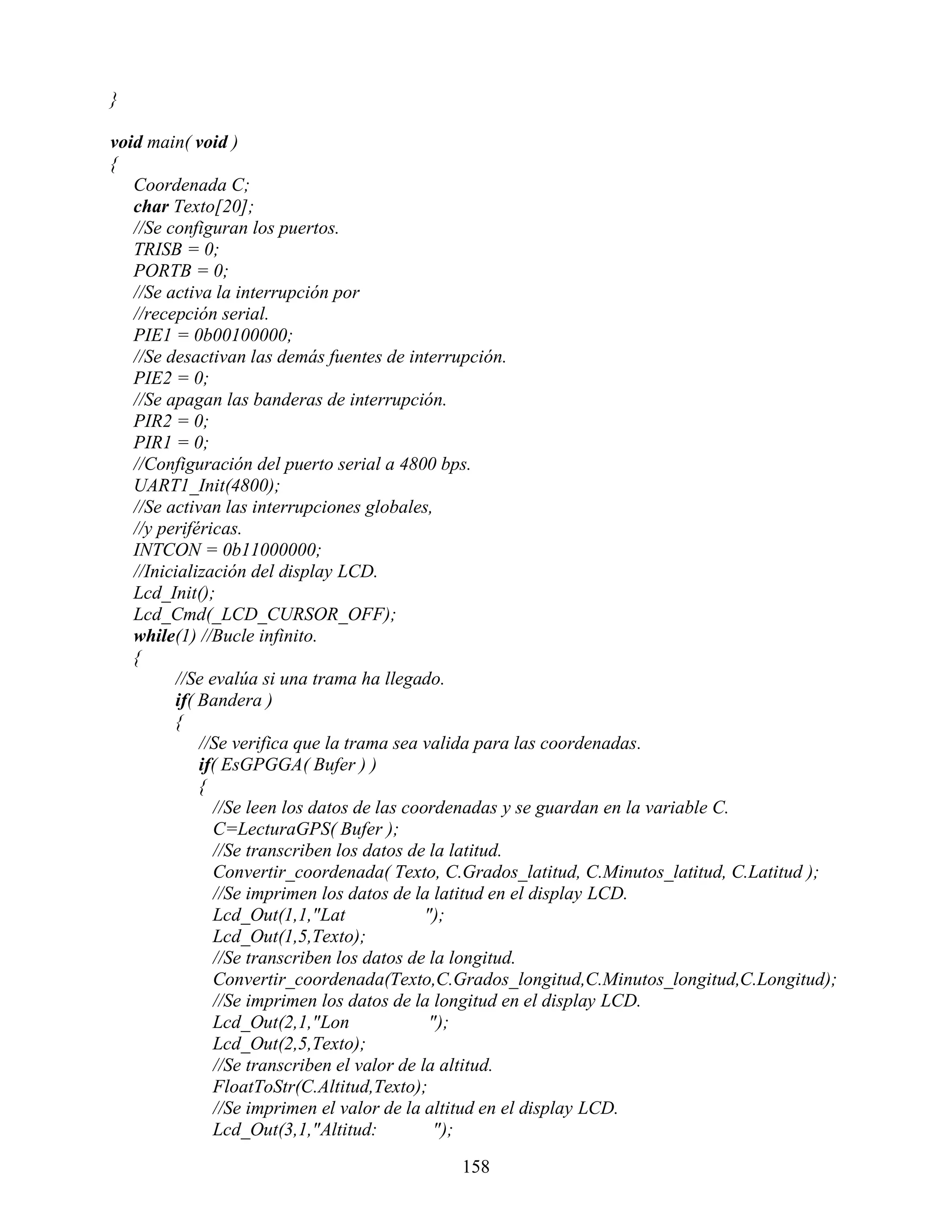 }

void main( void )
{
   Coordenada C;
   char Texto[20];
   //Se configuran los puertos.
   TRISB = 0;
   PORTB = 0;
   //Se activa la interrupción por
   //recepción serial.
   PIE1 = 0b00100000;
   //Se desactivan las demás fuentes de interrupción.
   PIE2 = 0;
   //Se apagan las banderas de interrupción.
   PIR2 = 0;
   PIR1 = 0;
   //Configuración del puerto serial a 4800 bps.
   UART1_Init(4800);
   //Se activan las interrupciones globales,
   //y periféricas.
   INTCON = 0b11000000;
   //Inicialización del display LCD.
   Lcd_Init();
   Lcd_Cmd(_LCD_CURSOR_OFF);
   while(1) //Bucle infinito.
   {
         //Se evalúa si una trama ha llegado.
         if( Bandera )
         {
             //Se verifica que la trama sea valida para las coordenadas.
             if( EsGPGGA( Bufer ) )
             {
               //Se leen los datos de las coordenadas y se guardan en la variable C.
               C=LecturaGPS( Bufer );
               //Se transcriben los datos de la latitud.
               Convertir_coordenada( Texto, C.Grados_latitud, C.Minutos_latitud, C.Latitud );
               //Se imprimen los datos de la latitud en el display LCD.
               Lcd_Out(1,1,"Lat              ");
               Lcd_Out(1,5,Texto);
               //Se transcriben los datos de la longitud.
               Convertir_coordenada(Texto,C.Grados_longitud,C.Minutos_longitud,C.Longitud);
               //Se imprimen los datos de la longitud en el display LCD.
               Lcd_Out(2,1,"Lon               ");
               Lcd_Out(2,5,Texto);
               //Se transcriben el valor de la altitud.
               FloatToStr(C.Altitud,Texto);
               //Se imprimen el valor de la altitud en el display LCD.
               Lcd_Out(3,1,"Altitud:           ");

                                             158
 