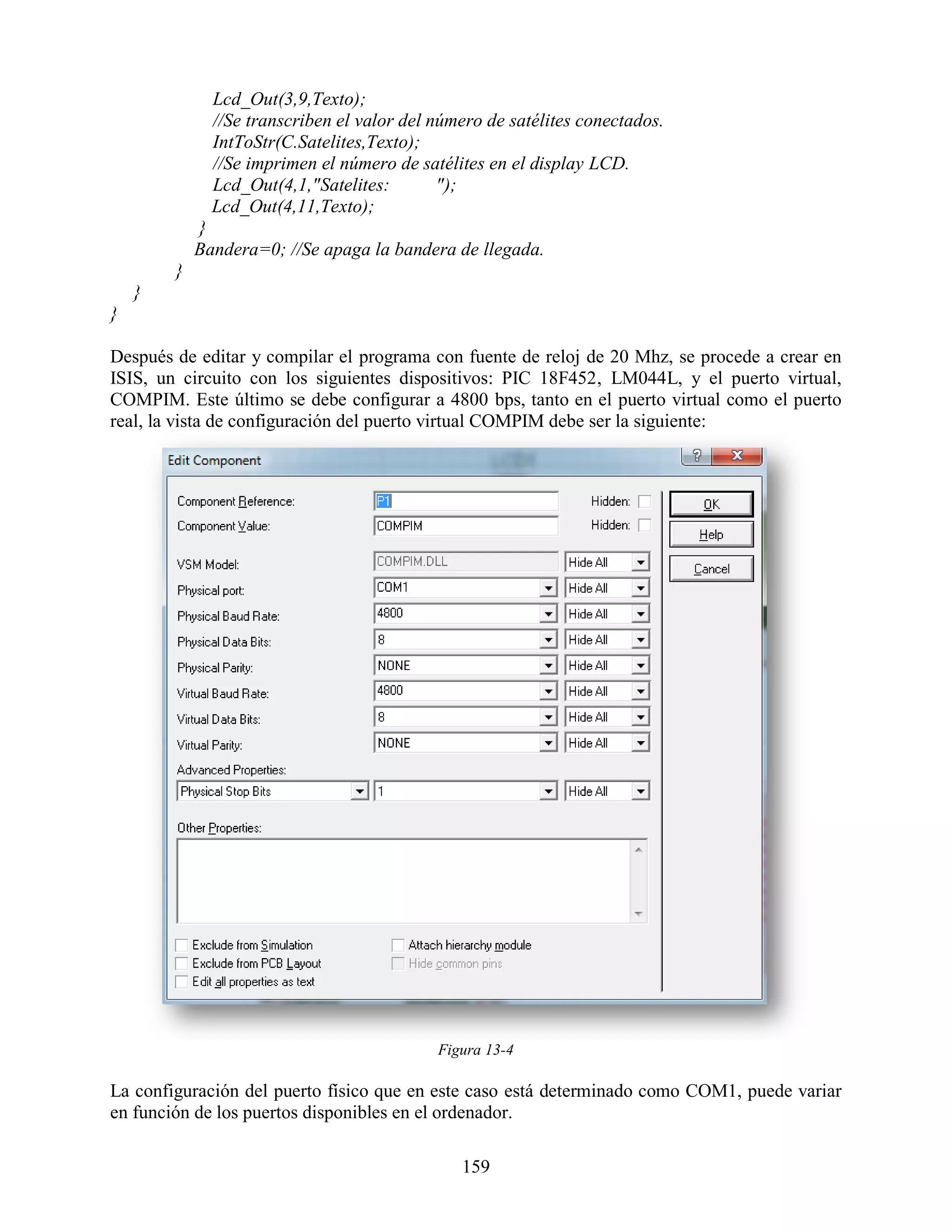Lcd_Out(3,9,Texto);
              //Se transcriben el valor del número de satélites conectados.
              IntToStr(C.Satelites,Texto);
              //Se imprimen el número de satélites en el display LCD.
              Lcd_Out(4,1,"Satelites:        ");
              Lcd_Out(4,11,Texto);
            }
            Bandera=0; //Se apaga la bandera de llegada.
        }
    }
}

Después de editar y compilar el programa con fuente de reloj de 20 Mhz, se procede a crear en
ISIS, un circuito con los siguientes dispositivos: PIC 18F452, LM044L, y el puerto virtual,
COMPIM. Este último se debe configurar a 4800 bps, tanto en el puerto virtual como el puerto
real, la vista de configuración del puerto virtual COMPIM debe ser la siguiente:




                                            Figura 13-4

La configuración del puerto físico que en este caso está determinado como COM1, puede variar
en función de los puertos disponibles en el ordenador.

                                               159
 