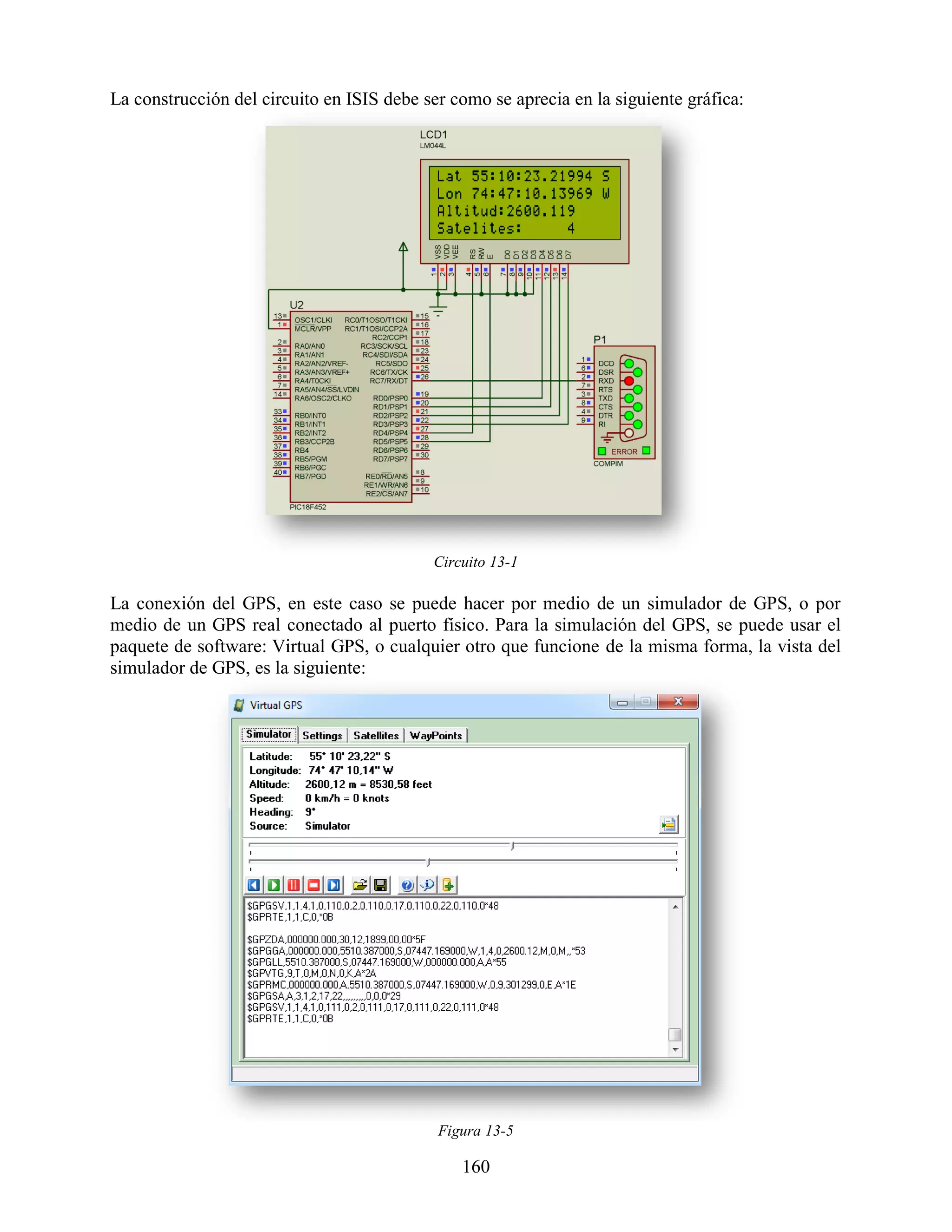 La construcción del circuito en ISIS debe ser como se aprecia en la siguiente gráfica:




                                           Circuito 13-1

La conexión del GPS, en este caso se puede hacer por medio de un simulador de GPS, o por
medio de un GPS real conectado al puerto físico. Para la simulación del GPS, se puede usar el
paquete de software: Virtual GPS, o cualquier otro que funcione de la misma forma, la vista del
simulador de GPS, es la siguiente:




                                            Figura 13-5

                                               160
 