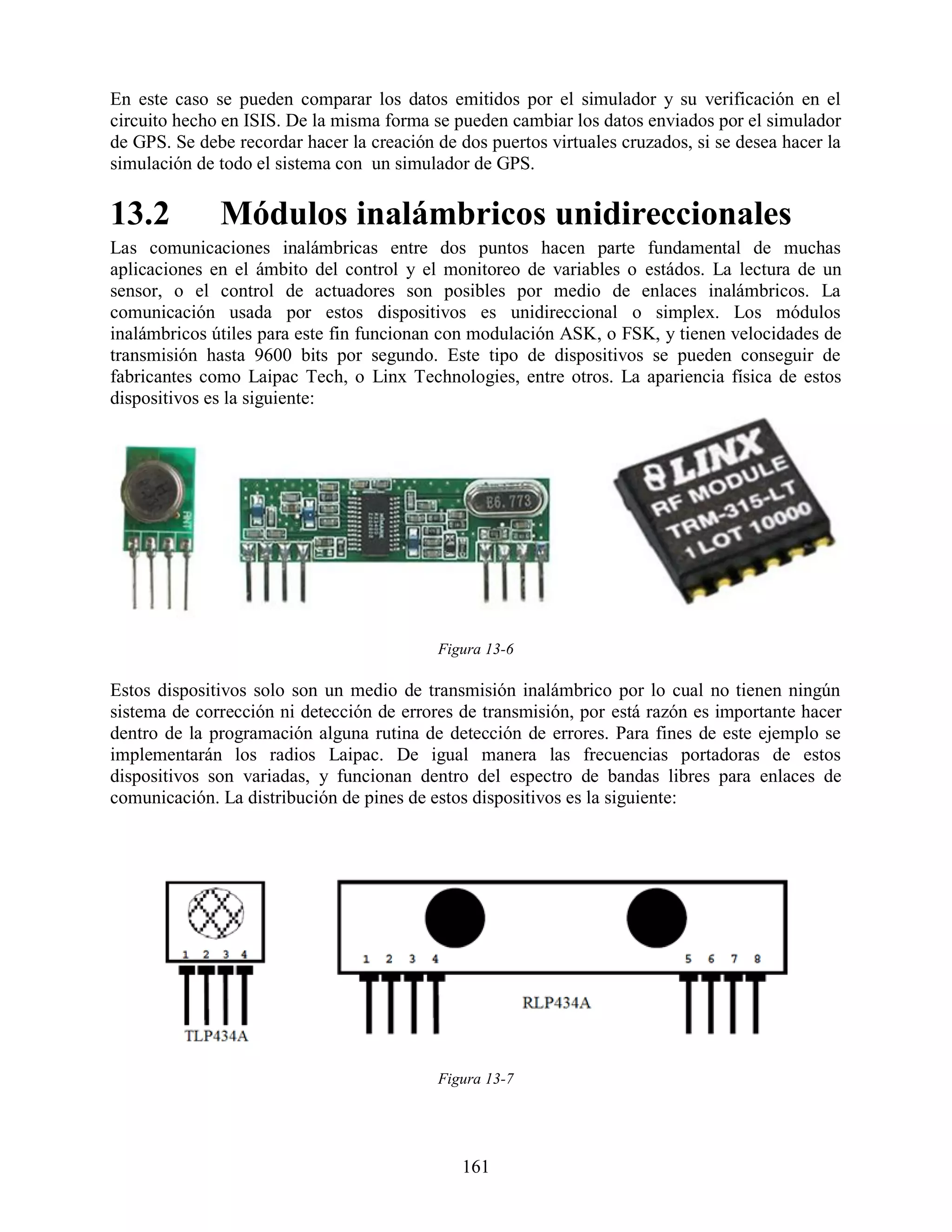 En este caso se pueden comparar los datos emitidos por el simulador y su verificación en el
circuito hecho en ISIS. De la misma forma se pueden cambiar los datos enviados por el simulador
de GPS. Se debe recordar hacer la creación de dos puertos virtuales cruzados, si se desea hacer la
simulación de todo el sistema con un simulador de GPS.

13.2          Módulos inalámbricos unidireccionales
Las comunicaciones inalámbricas entre dos puntos hacen parte fundamental de muchas
aplicaciones en el ámbito del control y el monitoreo de variables o estádos. La lectura de un
sensor, o el control de actuadores son posibles por medio de enlaces inalámbricos. La
comunicación usada por estos dispositivos es unidireccional o simplex. Los módulos
inalámbricos útiles para este fin funcionan con modulación ASK, o FSK, y tienen velocidades de
transmisión hasta 9600 bits por segundo. Este tipo de dispositivos se pueden conseguir de
fabricantes como Laipac Tech, o Linx Technologies, entre otros. La apariencia física de estos
dispositivos es la siguiente:




                                           Figura 13-6

Estos dispositivos solo son un medio de transmisión inalámbrico por lo cual no tienen ningún
sistema de corrección ni detección de errores de transmisión, por está razón es importante hacer
dentro de la programación alguna rutina de detección de errores. Para fines de este ejemplo se
implementarán los radios Laipac. De igual manera las frecuencias portadoras de estos
dispositivos son variadas, y funcionan dentro del espectro de bandas libres para enlaces de
comunicación. La distribución de pines de estos dispositivos es la siguiente:




                                           Figura 13-7




                                               161
 