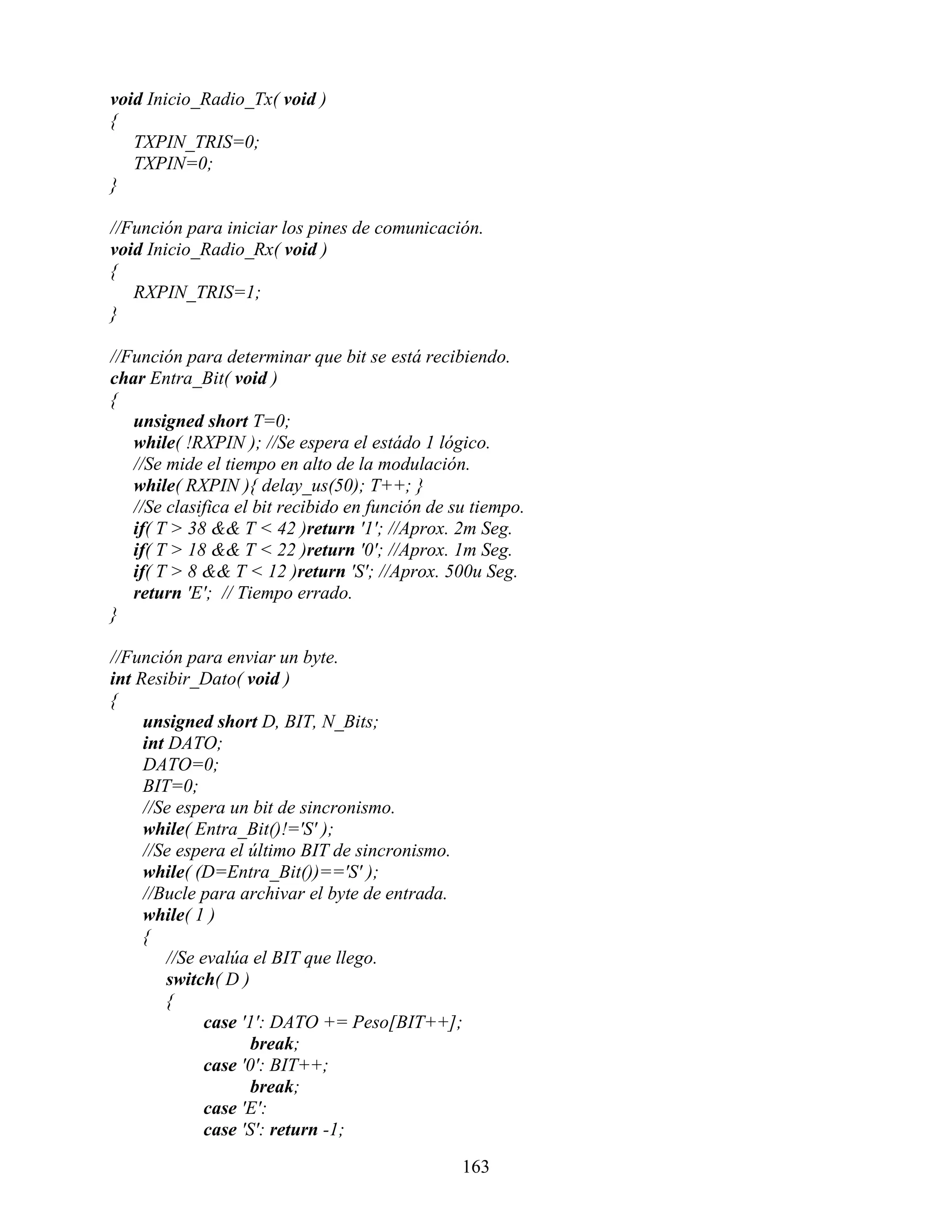 void Inicio_Radio_Tx( void )
{
   TXPIN_TRIS=0;
   TXPIN=0;
}

//Función para iniciar los pines de comunicación.
void Inicio_Radio_Rx( void )
{
   RXPIN_TRIS=1;
}

//Función para determinar que bit se está recibiendo.
char Entra_Bit( void )
{
   unsigned short T=0;
   while( !RXPIN ); //Se espera el estádo 1 lógico.
   //Se mide el tiempo en alto de la modulación.
   while( RXPIN ){ delay_us(50); T++; }
   //Se clasifica el bit recibido en función de su tiempo.
   if( T > 38 && T < 42 )return '1'; //Aprox. 2m Seg.
   if( T > 18 && T < 22 )return '0'; //Aprox. 1m Seg.
   if( T > 8 && T < 12 )return 'S'; //Aprox. 500u Seg.
   return 'E'; // Tiempo errado.
}

//Función para enviar un byte.
int Resibir_Dato( void )
{
     unsigned short D, BIT, N_Bits;
     int DATO;
     DATO=0;
     BIT=0;
     //Se espera un bit de sincronismo.
     while( Entra_Bit()!='S' );
     //Se espera el último BIT de sincronismo.
     while( (D=Entra_Bit())=='S' );
     //Bucle para archivar el byte de entrada.
     while( 1 )
     {
         //Se evalúa el BIT que llego.
         switch( D )
         {
               case '1': DATO += Peso[BIT++];
                      break;
               case '0': BIT++;
                      break;
               case 'E':
               case 'S': return -1;

                                                 163
 