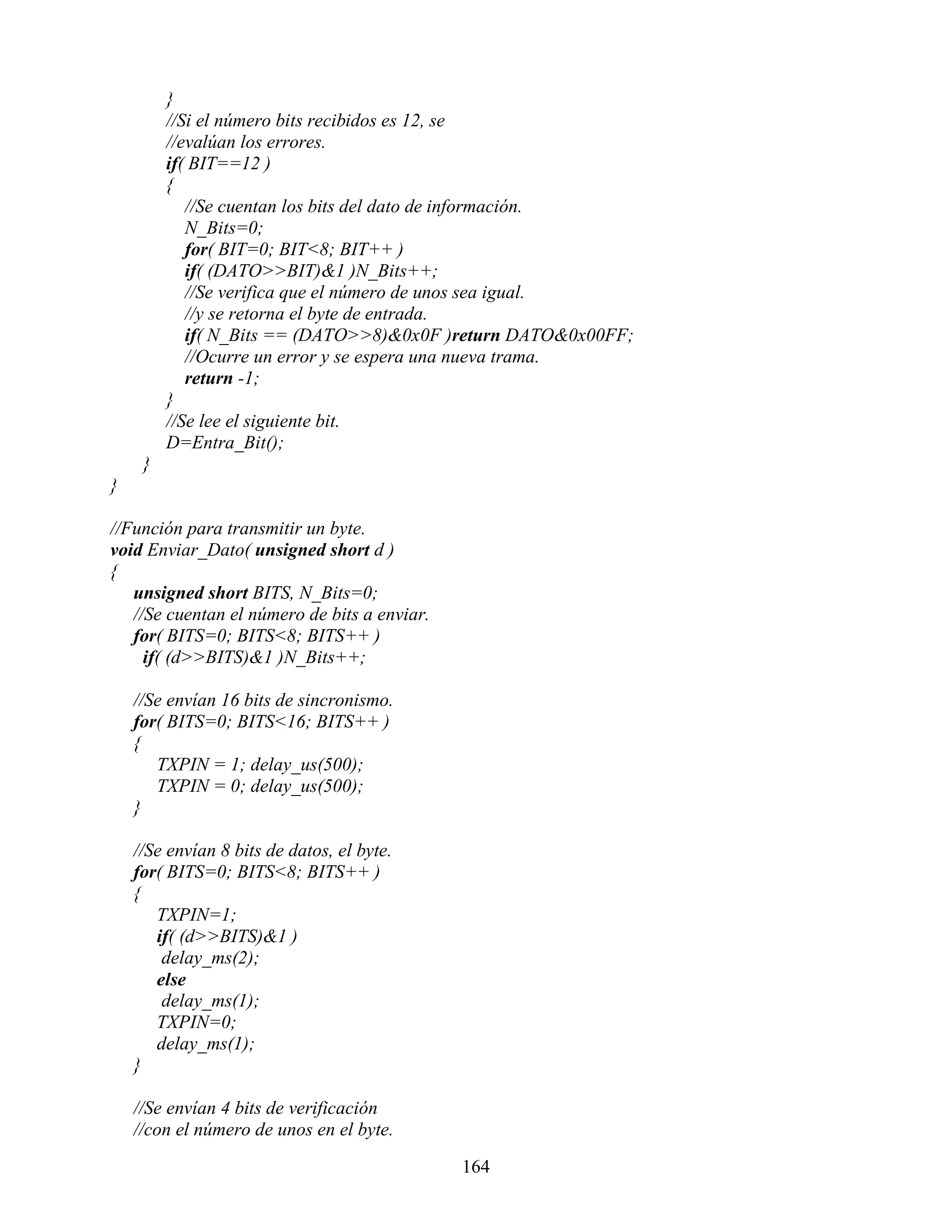 }
         //Si el número bits recibidos es 12, se
         //evalúan los errores.
         if( BIT==12 )
         {
            //Se cuentan los bits del dato de información.
            N_Bits=0;
            for( BIT=0; BIT<8; BIT++ )
            if( (DATO>>BIT)&1 )N_Bits++;
            //Se verifica que el número de unos sea igual.
            //y se retorna el byte de entrada.
            if( N_Bits == (DATO>>8)&0x0F )return DATO&0x00FF;
            //Ocurre un error y se espera una nueva trama.
            return -1;
         }
         //Se lee el siguiente bit.
         D=Entra_Bit();
     }
}

//Función para transmitir un byte.
void Enviar_Dato( unsigned short d )
{
   unsigned short BITS, N_Bits=0;
   //Se cuentan el número de bits a enviar.
   for( BITS=0; BITS<8; BITS++ )
     if( (d>>BITS)&1 )N_Bits++;

    //Se envían 16 bits de sincronismo.
    for( BITS=0; BITS<16; BITS++ )
    {
       TXPIN = 1; delay_us(500);
       TXPIN = 0; delay_us(500);
    }

    //Se envían 8 bits de datos, el byte.
    for( BITS=0; BITS<8; BITS++ )
    {
       TXPIN=1;
       if( (d>>BITS)&1 )
        delay_ms(2);
       else
        delay_ms(1);
       TXPIN=0;
       delay_ms(1);
    }

    //Se envían 4 bits de verificación
    //con el número de unos en el byte.

                                              164
 