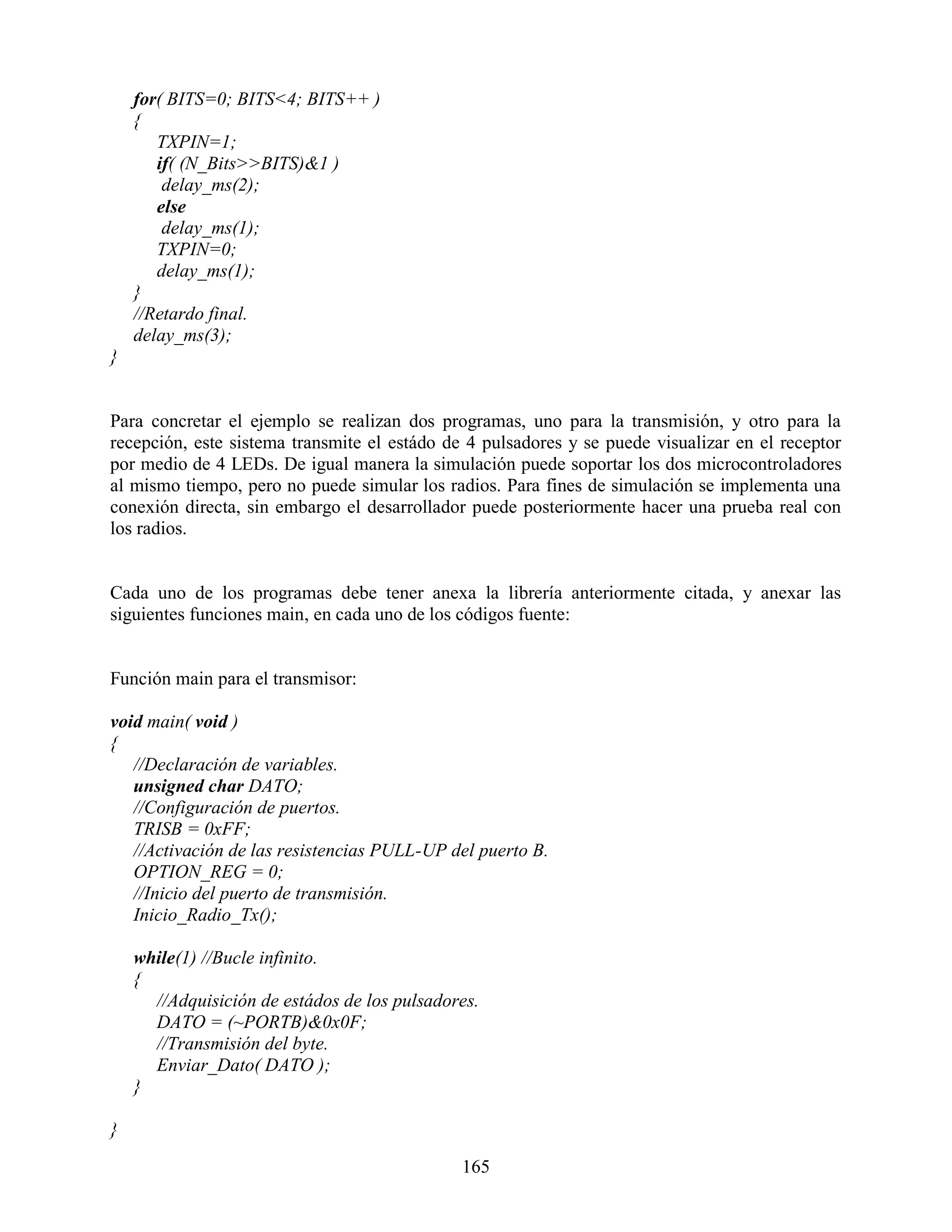 for( BITS=0; BITS<4; BITS++ )
    {
       TXPIN=1;
       if( (N_Bits>>BITS)&1 )
        delay_ms(2);
       else
        delay_ms(1);
       TXPIN=0;
       delay_ms(1);
    }
    //Retardo final.
    delay_ms(3);
}


Para concretar el ejemplo se realizan dos programas, uno para la transmisión, y otro para la
recepción, este sistema transmite el estádo de 4 pulsadores y se puede visualizar en el receptor
por medio de 4 LEDs. De igual manera la simulación puede soportar los dos microcontroladores
al mismo tiempo, pero no puede simular los radios. Para fines de simulación se implementa una
conexión directa, sin embargo el desarrollador puede posteriormente hacer una prueba real con
los radios.


Cada uno de los programas debe tener anexa la librería anteriormente citada, y anexar las
siguientes funciones main, en cada uno de los códigos fuente:


Función main para el transmisor:

void main( void )
{
   //Declaración de variables.
   unsigned char DATO;
   //Configuración de puertos.
   TRISB = 0xFF;
   //Activación de las resistencias PULL-UP del puerto B.
   OPTION_REG = 0;
   //Inicio del puerto de transmisión.
   Inicio_Radio_Tx();

    while(1) //Bucle infinito.
    {
      //Adquisición de estádos de los pulsadores.
      DATO = (~PORTB)&0x0F;
      //Transmisión del byte.
      Enviar_Dato( DATO );
    }

}

                                              165
 