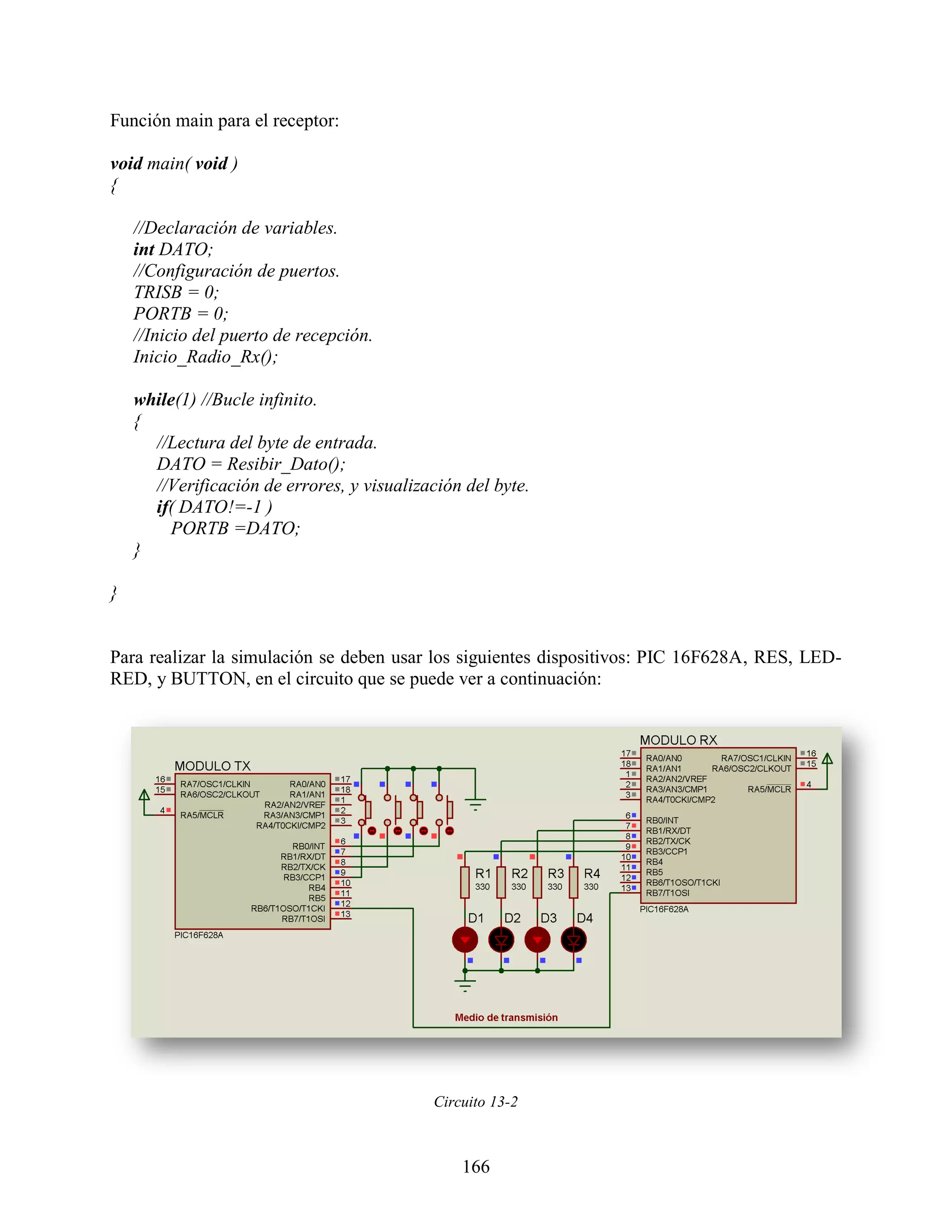 Función main para el receptor:

void main( void )
{

    //Declaración de variables.
    int DATO;
    //Configuración de puertos.
    TRISB = 0;
    PORTB = 0;
    //Inicio del puerto de recepción.
    Inicio_Radio_Rx();

    while(1) //Bucle infinito.
    {
      //Lectura del byte de entrada.
      DATO = Resibir_Dato();
      //Verificación de errores, y visualización del byte.
      if( DATO!=-1 )
        PORTB =DATO;
    }

}


Para realizar la simulación se deben usar los siguientes dispositivos: PIC 16F628A, RES, LED-
RED, y BUTTON, en el circuito que se puede ver a continuación:




                                            Circuito 13-2



                                                166
 