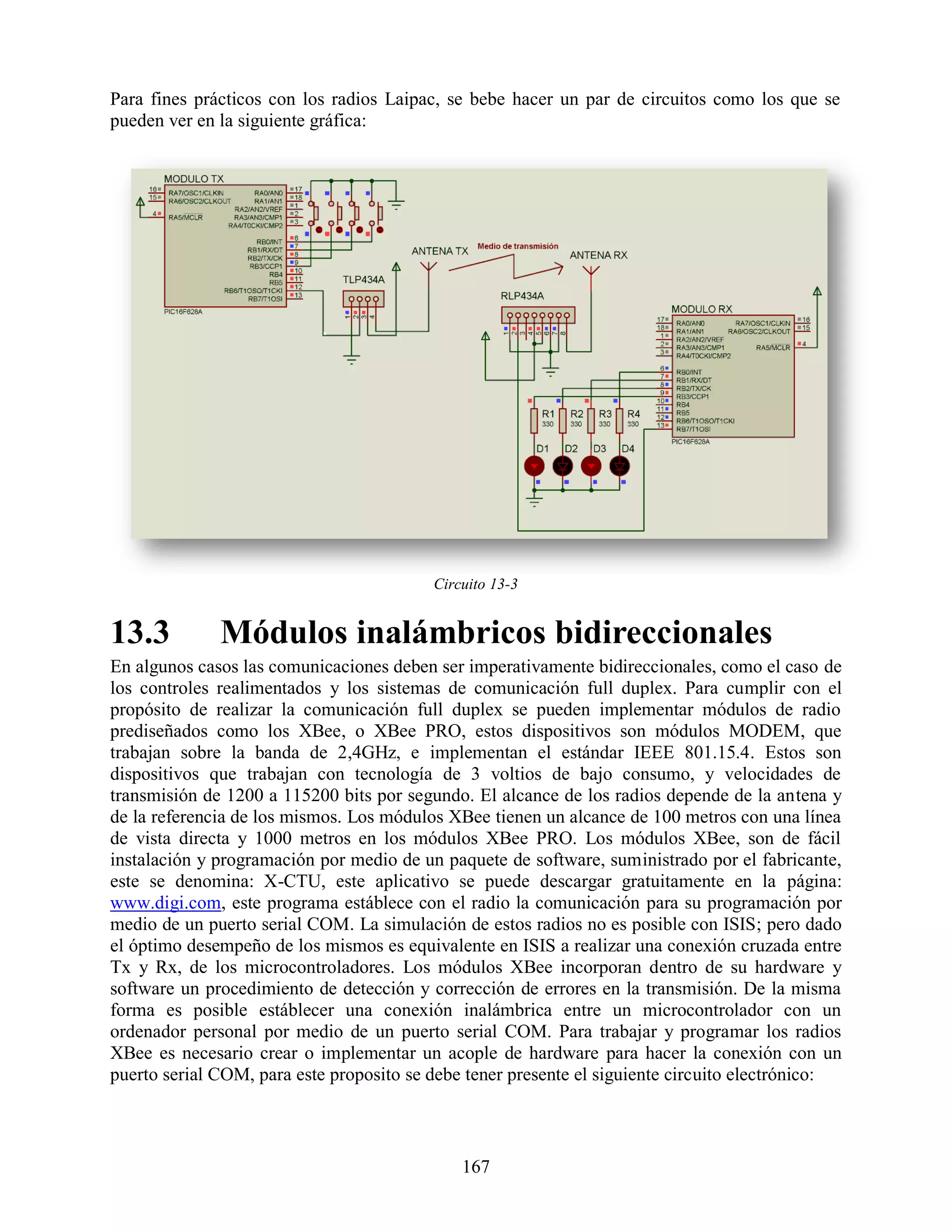 Para fines prácticos con los radios Laipac, se bebe hacer un par de circuitos como los que se
pueden ver en la siguiente gráfica:




                                          Circuito 13-3


13.3          Módulos inalámbricos bidireccionales
En algunos casos las comunicaciones deben ser imperativamente bidireccionales, como el caso de
los controles realimentados y los sistemas de comunicación full duplex. Para cumplir con el
propósito de realizar la comunicación full duplex se pueden implementar módulos de radio
prediseñados como los XBee, o XBee PRO, estos dispositivos son módulos MODEM, que
trabajan sobre la banda de 2,4GHz, e implementan el estándar IEEE 801.15.4. Estos son
dispositivos que trabajan con tecnología de 3 voltios de bajo consumo, y velocidades de
transmisión de 1200 a 115200 bits por segundo. El alcance de los radios depende de la antena y
de la referencia de los mismos. Los módulos XBee tienen un alcance de 100 metros con una línea
de vista directa y 1000 metros en los módulos XBee PRO. Los módulos XBee, son de fácil
instalación y programación por medio de un paquete de software, suministrado por el fabricante,
este se denomina: X-CTU, este aplicativo se puede descargar gratuitamente en la página:
www.digi.com, este programa estáblece con el radio la comunicación para su programación por
medio de un puerto serial COM. La simulación de estos radios no es posible con ISIS; pero dado
el óptimo desempeño de los mismos es equivalente en ISIS a realizar una conexión cruzada entre
Tx y Rx, de los microcontroladores. Los módulos XBee incorporan dentro de su hardware y
software un procedimiento de detección y corrección de errores en la transmisión. De la misma
forma es posible estáblecer una conexión inalámbrica entre un microcontrolador con un
ordenador personal por medio de un puerto serial COM. Para trabajar y programar los radios
XBee es necesario crear o implementar un acople de hardware para hacer la conexión con un
puerto serial COM, para este proposito se debe tener presente el siguiente circuito electrónico:



                                              167
 