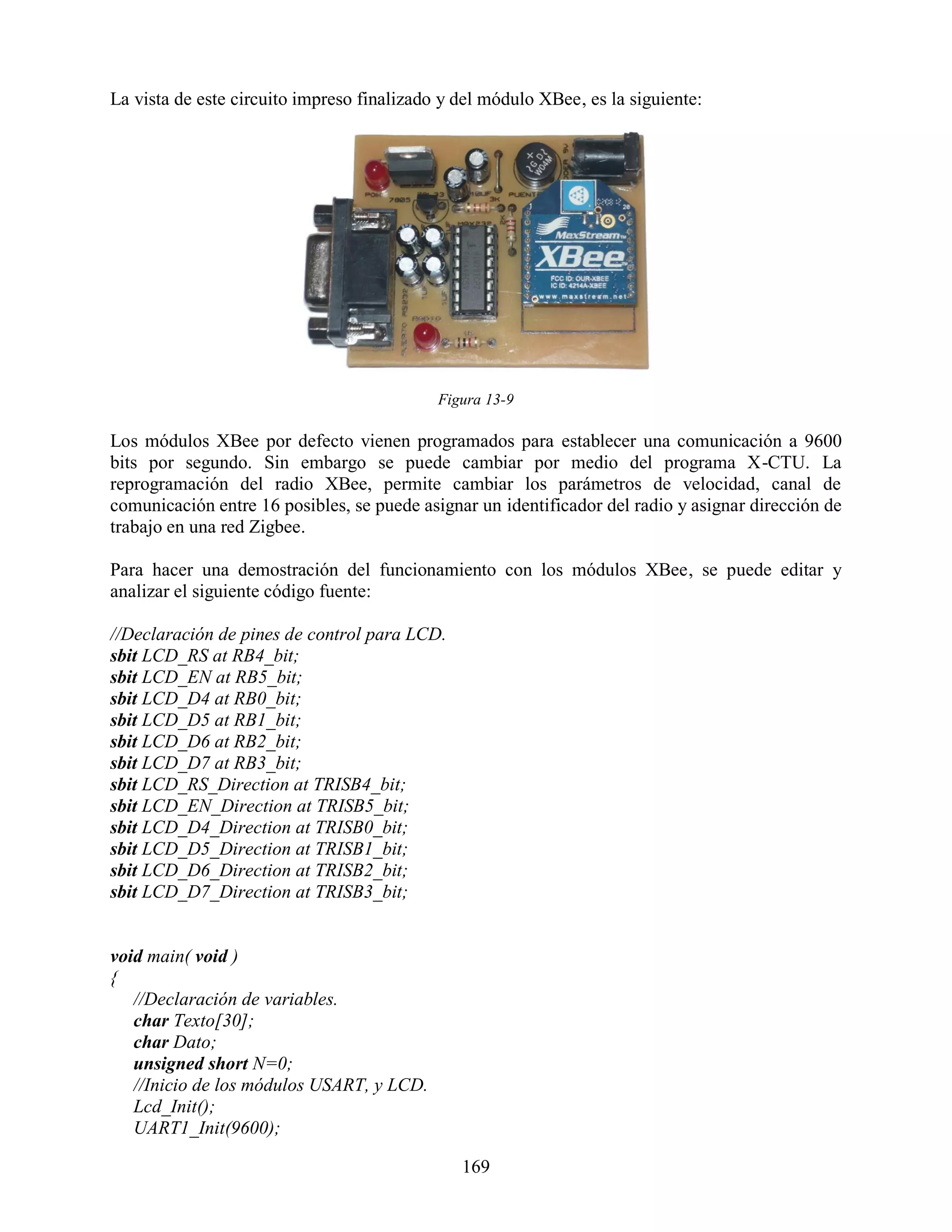 La vista de este circuito impreso finalizado y del módulo XBee, es la siguiente:




                                            Figura 13-9

Los módulos XBee por defecto vienen programados para establecer una comunicación a 9600
bits por segundo. Sin embargo se puede cambiar por medio del programa X-CTU. La
reprogramación del radio XBee, permite cambiar los parámetros de velocidad, canal de
comunicación entre 16 posibles, se puede asignar un identificador del radio y asignar dirección de
trabajo en una red Zigbee.

Para hacer una demostración del funcionamiento con los módulos XBee, se puede editar y
analizar el siguiente código fuente:

//Declaración de pines de control para LCD.
sbit LCD_RS at RB4_bit;
sbit LCD_EN at RB5_bit;
sbit LCD_D4 at RB0_bit;
sbit LCD_D5 at RB1_bit;
sbit LCD_D6 at RB2_bit;
sbit LCD_D7 at RB3_bit;
sbit LCD_RS_Direction at TRISB4_bit;
sbit LCD_EN_Direction at TRISB5_bit;
sbit LCD_D4_Direction at TRISB0_bit;
sbit LCD_D5_Direction at TRISB1_bit;
sbit LCD_D6_Direction at TRISB2_bit;
sbit LCD_D7_Direction at TRISB3_bit;


void main( void )
{
   //Declaración de variables.
   char Texto[30];
   char Dato;
   unsigned short N=0;
   //Inicio de los módulos USART, y LCD.
   Lcd_Init();
   UART1_Init(9600);

                                               169
 