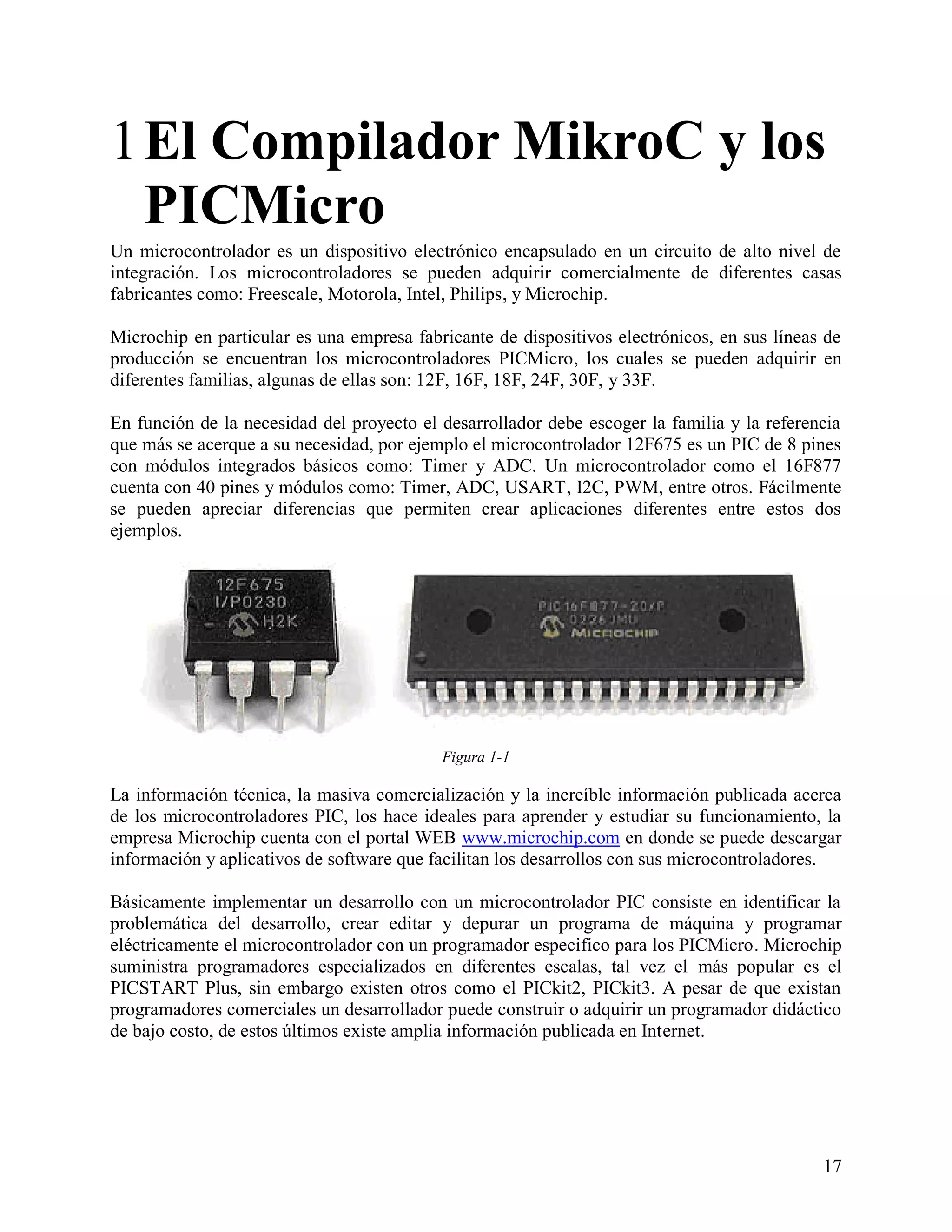 1 El Compilador MikroC y los
  PICMicro
Un microcontrolador es un dispositivo electrónico encapsulado en un circuito de alto nivel de
integración. Los microcontroladores se pueden adquirir comercialmente de diferentes casas
fabricantes como: Freescale, Motorola, Intel, Philips, y Microchip.

Microchip en particular es una empresa fabricante de dispositivos electrónicos, en sus líneas de
producción se encuentran los microcontroladores PICMicro, los cuales se pueden adquirir en
diferentes familias, algunas de ellas son: 12F, 16F, 18F, 24F, 30F, y 33F.

En función de la necesidad del proyecto el desarrollador debe escoger la familia y la referencia
que más se acerque a su necesidad, por ejemplo el microcontrolador 12F675 es un PIC de 8 pines
con módulos integrados básicos como: Timer y ADC. Un microcontrolador como el 16F877
cuenta con 40 pines y módulos como: Timer, ADC, USART, I2C, PWM, entre otros. Fácilmente
se pueden apreciar diferencias que permiten crear aplicaciones diferentes entre estos dos
ejemplos.




                                           Figura 1-1

La información técnica, la masiva comercialización y la increíble información publicada acerca
de los microcontroladores PIC, los hace ideales para aprender y estudiar su funcionamiento, la
empresa Microchip cuenta con el portal WEB www.microchip.com en donde se puede descargar
información y aplicativos de software que facilitan los desarrollos con sus microcontroladores.

Básicamente implementar un desarrollo con un microcontrolador PIC consiste en identificar la
problemática del desarrollo, crear editar y depurar un programa de máquina y programar
eléctricamente el microcontrolador con un programador especifico para los PICMicro. Microchip
suministra programadores especializados en diferentes escalas, tal vez el más popular es el
PICSTART Plus, sin embargo existen otros como el PICkit2, PICkit3. A pesar de que existan
programadores comerciales un desarrollador puede construir o adquirir un programador didáctico
de bajo costo, de estos últimos existe amplia información publicada en Internet.




                                                                                             17
 