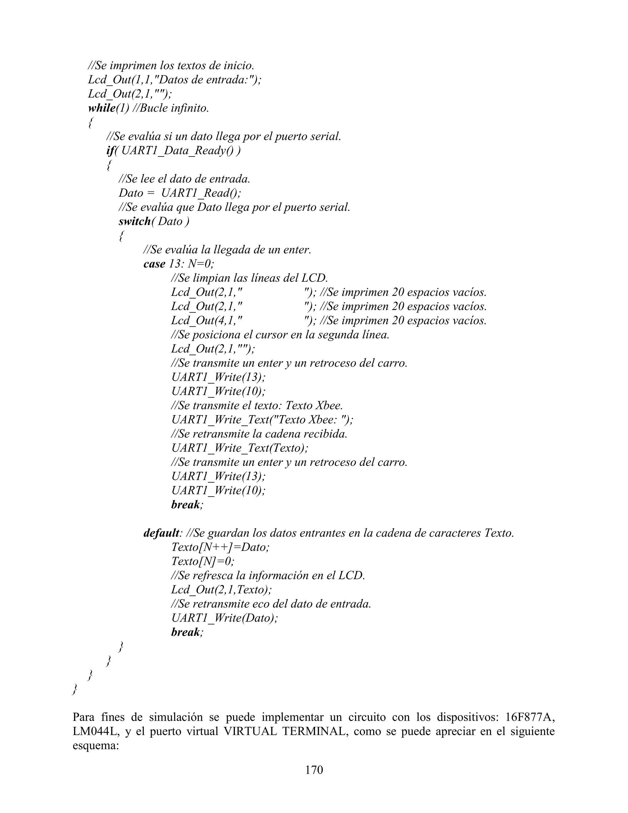 //Se imprimen los textos de inicio.
    Lcd_Out(1,1,"Datos de entrada:");
    Lcd_Out(2,1,"");
    while(1) //Bucle infinito.
    {
        //Se evalúa si un dato llega por el puerto serial.
        if( UART1_Data_Ready() )
        {
           //Se lee el dato de entrada.
           Dato = UART1_Read();
           //Se evalúa que Dato llega por el puerto serial.
           switch( Dato )
           {
                 //Se evalúa la llegada de un enter.
                 case 13: N=0;
                       //Se limpian las líneas del LCD.
                       Lcd_Out(2,1,"               "); //Se imprimen 20 espacios vacíos.
                       Lcd_Out(2,1,"               "); //Se imprimen 20 espacios vacíos.
                       Lcd_Out(4,1,"               "); //Se imprimen 20 espacios vacíos.
                       //Se posiciona el cursor en la segunda línea.
                       Lcd_Out(2,1,"");
                       //Se transmite un enter y un retroceso del carro.
                       UART1_Write(13);
                       UART1_Write(10);
                       //Se transmite el texto: Texto Xbee.
                       UART1_Write_Text("Texto Xbee: ");
                       //Se retransmite la cadena recibida.
                       UART1_Write_Text(Texto);
                       //Se transmite un enter y un retroceso del carro.
                       UART1_Write(13);
                       UART1_Write(10);
                       break;

                default: //Se guardan los datos entrantes en la cadena de caracteres Texto.
                     Texto[N++]=Dato;
                     Texto[N]=0;
                     //Se refresca la información en el LCD.
                     Lcd_Out(2,1,Texto);
                     //Se retransmite eco del dato de entrada.
                     UART1_Write(Dato);
                     break;
            }
        }
    }
}

Para fines de simulación se puede implementar un circuito con los dispositivos: 16F877A,
LM044L, y el puerto virtual VIRTUAL TERMINAL, como se puede apreciar en el siguiente
esquema:

                                                 170
 