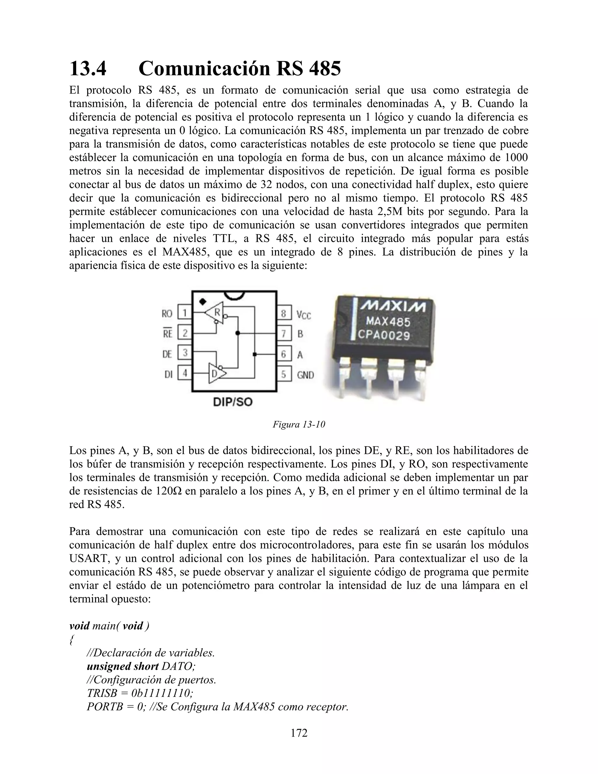 13.4          Comunicación RS 485
El protocolo RS 485, es un formato de comunicación serial que usa como estrategia de
transmisión, la diferencia de potencial entre dos terminales denominadas A, y B. Cuando la
diferencia de potencial es positiva el protocolo representa un 1 lógico y cuando la diferencia es
negativa representa un 0 lógico. La comunicación RS 485, implementa un par trenzado de cobre
para la transmisión de datos, como características notables de este protocolo se tiene que puede
estáblecer la comunicación en una topología en forma de bus, con un alcance máximo de 1000
metros sin la necesidad de implementar dispositivos de repetición. De igual forma es posible
conectar al bus de datos un máximo de 32 nodos, con una conectividad half duplex, esto quiere
decir que la comunicación es bidireccional pero no al mismo tiempo. El protocolo RS 485
permite estáblecer comunicaciones con una velocidad de hasta 2,5M bits por segundo. Para la
implementación de este tipo de comunicación se usan convertidores integrados que permiten
hacer un enlace de niveles TTL, a RS 485, el circuito integrado más popular para estás
aplicaciones es el MAX485, que es un integrado de 8 pines. La distribución de pines y la
apariencia física de este dispositivo es la siguiente:




                                           Figura 13-10

Los pines A, y B, son el bus de datos bidireccional, los pines DE, y RE, son los habilitadores de
los búfer de transmisión y recepción respectivamente. Los pines DI, y RO, son respectivamente
los terminales de transmisión y recepción. Como medida adicional se deben implementar un par
de resistencias de 120Ω en paralelo a los pines A, y B, en el primer y en el último terminal de la
red RS 485.

Para demostrar una comunicación con este tipo de redes se realizará en este capítulo una
comunicación de half duplex entre dos microcontroladores, para este fin se usarán los módulos
USART, y un control adicional con los pines de habilitación. Para contextualizar el uso de la
comunicación RS 485, se puede observar y analizar el siguiente código de programa que permite
enviar el estádo de un potenciómetro para controlar la intensidad de luz de una lámpara en el
terminal opuesto:

void main( void )
{
    //Declaración de variables.
    unsigned short DATO;
    //Configuración de puertos.
    TRISB = 0b11111110;
    PORTB = 0; //Se Configura la MAX485 como receptor.

                                               172
 