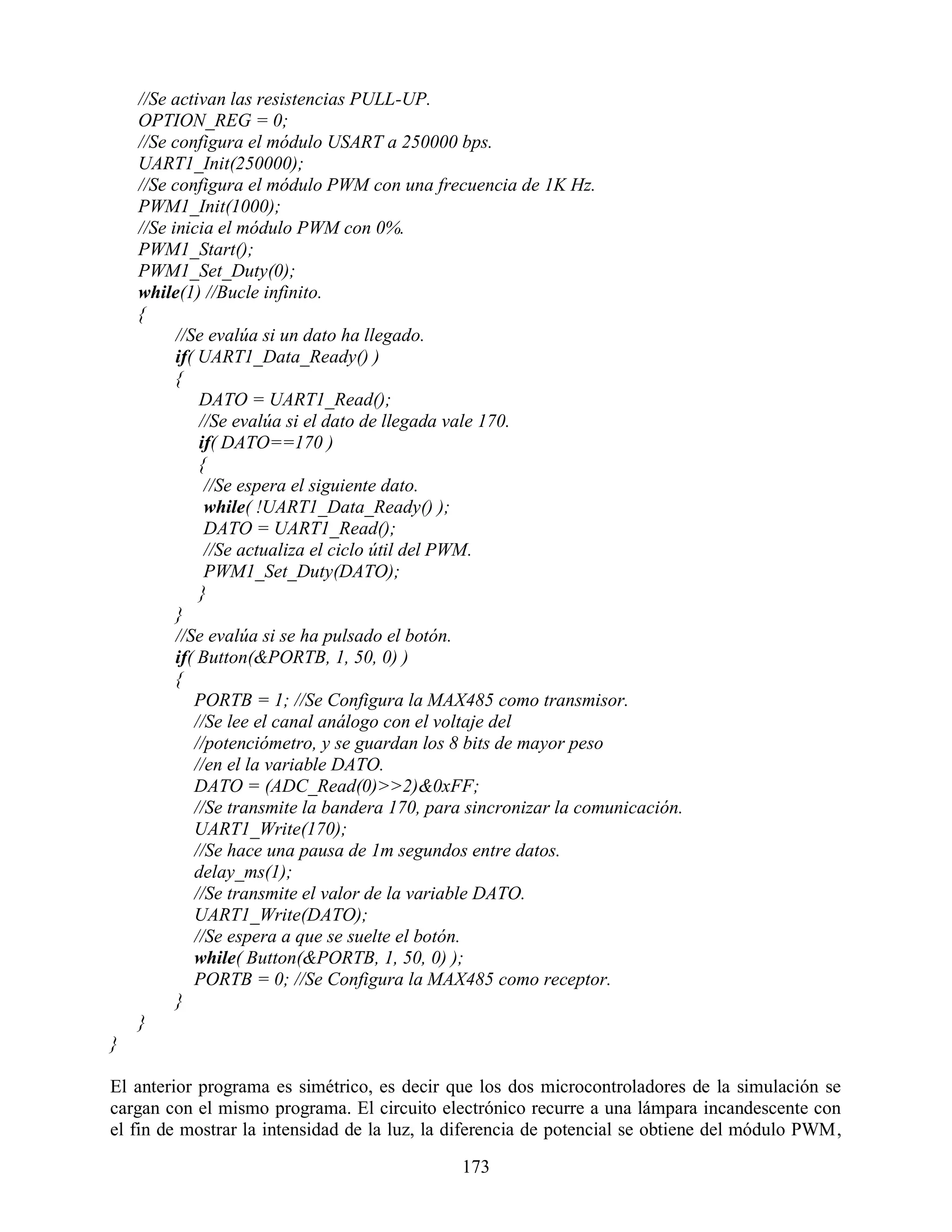 //Se activan las resistencias PULL-UP.
    OPTION_REG = 0;
    //Se configura el módulo USART a 250000 bps.
    UART1_Init(250000);
    //Se configura el módulo PWM con una frecuencia de 1K Hz.
    PWM1_Init(1000);
    //Se inicia el módulo PWM con 0%.
    PWM1_Start();
    PWM1_Set_Duty(0);
    while(1) //Bucle infinito.
    {
          //Se evalúa si un dato ha llegado.
          if( UART1_Data_Ready() )
          {
              DATO = UART1_Read();
              //Se evalúa si el dato de llegada vale 170.
              if( DATO==170 )
              {
               //Se espera el siguiente dato.
               while( !UART1_Data_Ready() );
               DATO = UART1_Read();
               //Se actualiza el ciclo útil del PWM.
               PWM1_Set_Duty(DATO);
              }
          }
          //Se evalúa si se ha pulsado el botón.
          if( Button(&PORTB, 1, 50, 0) )
          {
             PORTB = 1; //Se Configura la MAX485 como transmisor.
             //Se lee el canal análogo con el voltaje del
             //potenciómetro, y se guardan los 8 bits de mayor peso
             //en el la variable DATO.
             DATO = (ADC_Read(0)>>2)&0xFF;
             //Se transmite la bandera 170, para sincronizar la comunicación.
             UART1_Write(170);
             //Se hace una pausa de 1m segundos entre datos.
             delay_ms(1);
             //Se transmite el valor de la variable DATO.
             UART1_Write(DATO);
             //Se espera a que se suelte el botón.
             while( Button(&PORTB, 1, 50, 0) );
             PORTB = 0; //Se Configura la MAX485 como receptor.
          }
    }
}

El anterior programa es simétrico, es decir que los dos microcontroladores de la simulación se
cargan con el mismo programa. El circuito electrónico recurre a una lámpara incandescente con
el fin de mostrar la intensidad de la luz, la diferencia de potencial se obtiene del módulo PWM,

                                               173
 