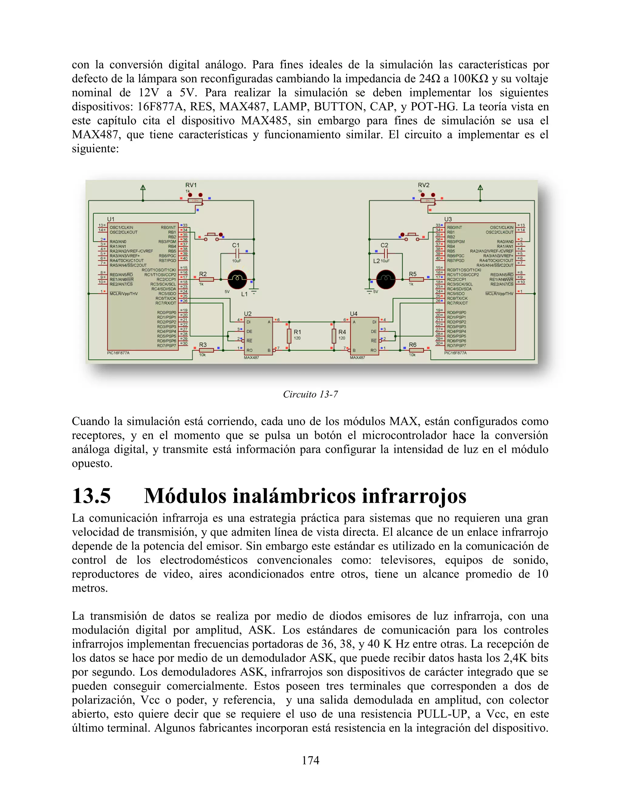 con la conversión digital análogo. Para fines ideales de la simulación las características por
defecto de la lámpara son reconfiguradas cambiando la impedancia de 24Ω a 100KΩ y su voltaje
nominal de 12V a 5V. Para realizar la simulación se deben implementar los siguientes
dispositivos: 16F877A, RES, MAX487, LAMP, BUTTON, CAP, y POT-HG. La teoría vista en
este capítulo cita el dispositivo MAX485, sin embargo para fines de simulación se usa el
MAX487, que tiene características y funcionamiento similar. El circuito a implementar es el
siguiente:




                                           Circuito 13-7

Cuando la simulación está corriendo, cada uno de los módulos MAX, están configurados como
receptores, y en el momento que se pulsa un botón el microcontrolador hace la conversión
análoga digital, y transmite está información para configurar la intensidad de luz en el módulo
opuesto.

13.5          Módulos inalámbricos infrarrojos
La comunicación infrarroja es una estrategia práctica para sistemas que no requieren una gran
velocidad de transmisión, y que admiten línea de vista directa. El alcance de un enlace infrarrojo
depende de la potencia del emisor. Sin embargo este estándar es utilizado en la comunicación de
control de los electrodomésticos convencionales como: televisores, equipos de sonido,
reproductores de video, aires acondicionados entre otros, tiene un alcance promedio de 10
metros.

La transmisión de datos se realiza por medio de diodos emisores de luz infrarroja, con una
modulación digital por amplitud, ASK. Los estándares de comunicación para los controles
infrarrojos implementan frecuencias portadoras de 36, 38, y 40 K Hz entre otras. La recepción de
los datos se hace por medio de un demodulador ASK, que puede recibir datos hasta los 2,4K bits
por segundo. Los demoduladores ASK, infrarrojos son dispositivos de carácter integrado que se
pueden conseguir comercialmente. Estos poseen tres terminales que corresponden a dos de
polarización, Vcc o poder, y referencia, y una salida demodulada en amplitud, con colector
abierto, esto quiere decir que se requiere el uso de una resistencia PULL-UP, a Vcc, en este
último terminal. Algunos fabricantes incorporan está resistencia en la integración del dispositivo.

                                               174
 
