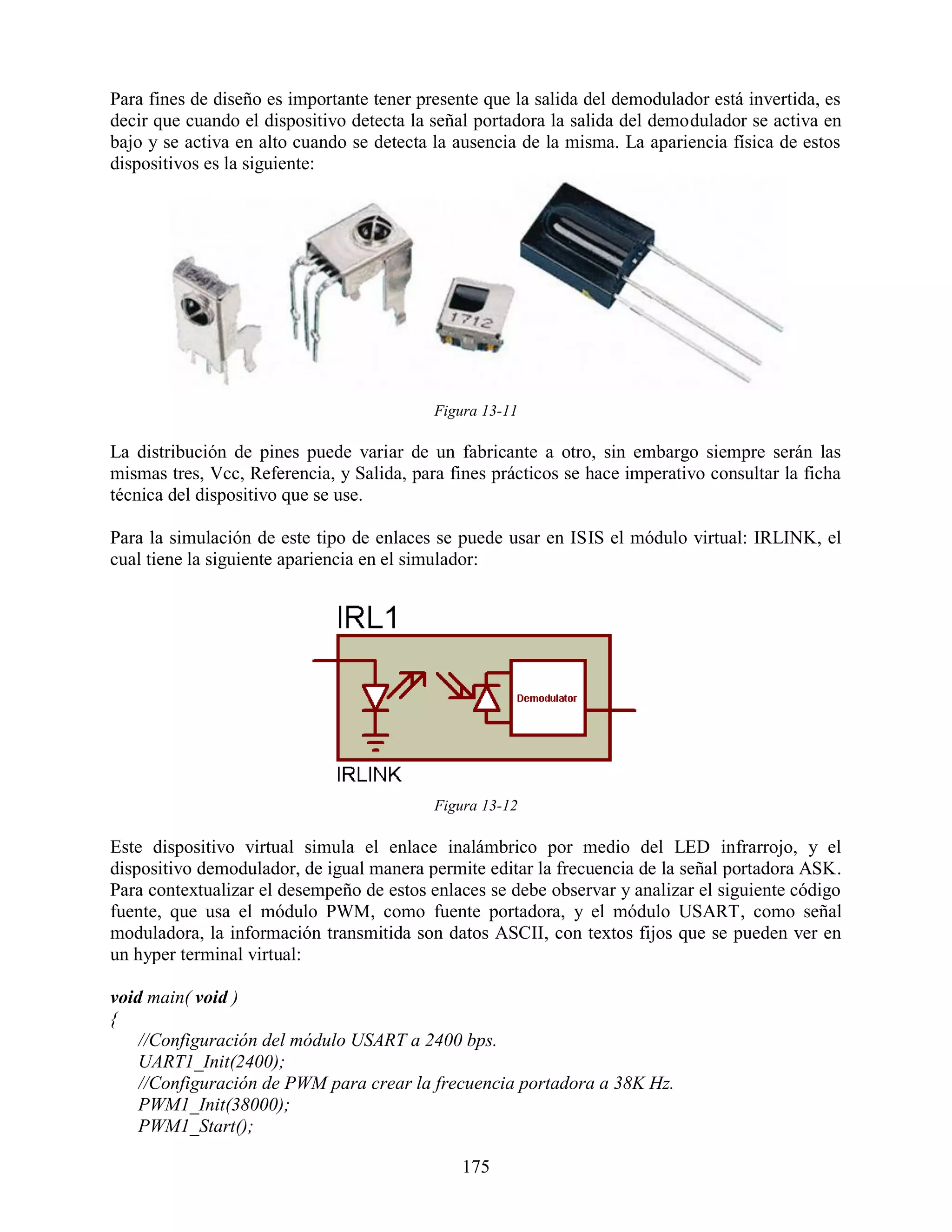 Para fines de diseño es importante tener presente que la salida del demodulador está invertida, es
decir que cuando el dispositivo detecta la señal portadora la salida del demodulador se activa en
bajo y se activa en alto cuando se detecta la ausencia de la misma. La apariencia física de estos
dispositivos es la siguiente:




                                           Figura 13-11

La distribución de pines puede variar de un fabricante a otro, sin embargo siempre serán las
mismas tres, Vcc, Referencia, y Salida, para fines prácticos se hace imperativo consultar la ficha
técnica del dispositivo que se use.

Para la simulación de este tipo de enlaces se puede usar en ISIS el módulo virtual: IRLINK, el
cual tiene la siguiente apariencia en el simulador:




                                           Figura 13-12

Este dispositivo virtual simula el enlace inalámbrico por medio del LED infrarrojo, y el
dispositivo demodulador, de igual manera permite editar la frecuencia de la señal portadora ASK.
Para contextualizar el desempeño de estos enlaces se debe observar y analizar el siguiente código
fuente, que usa el módulo PWM, como fuente portadora, y el módulo USART, como señal
moduladora, la información transmitida son datos ASCII, con textos fijos que se pueden ver en
un hyper terminal virtual:

void main( void )
{
    //Configuración del módulo USART a 2400 bps.
    UART1_Init(2400);
    //Configuración de PWM para crear la frecuencia portadora a 38K Hz.
    PWM1_Init(38000);
    PWM1_Start();

                                               175
 