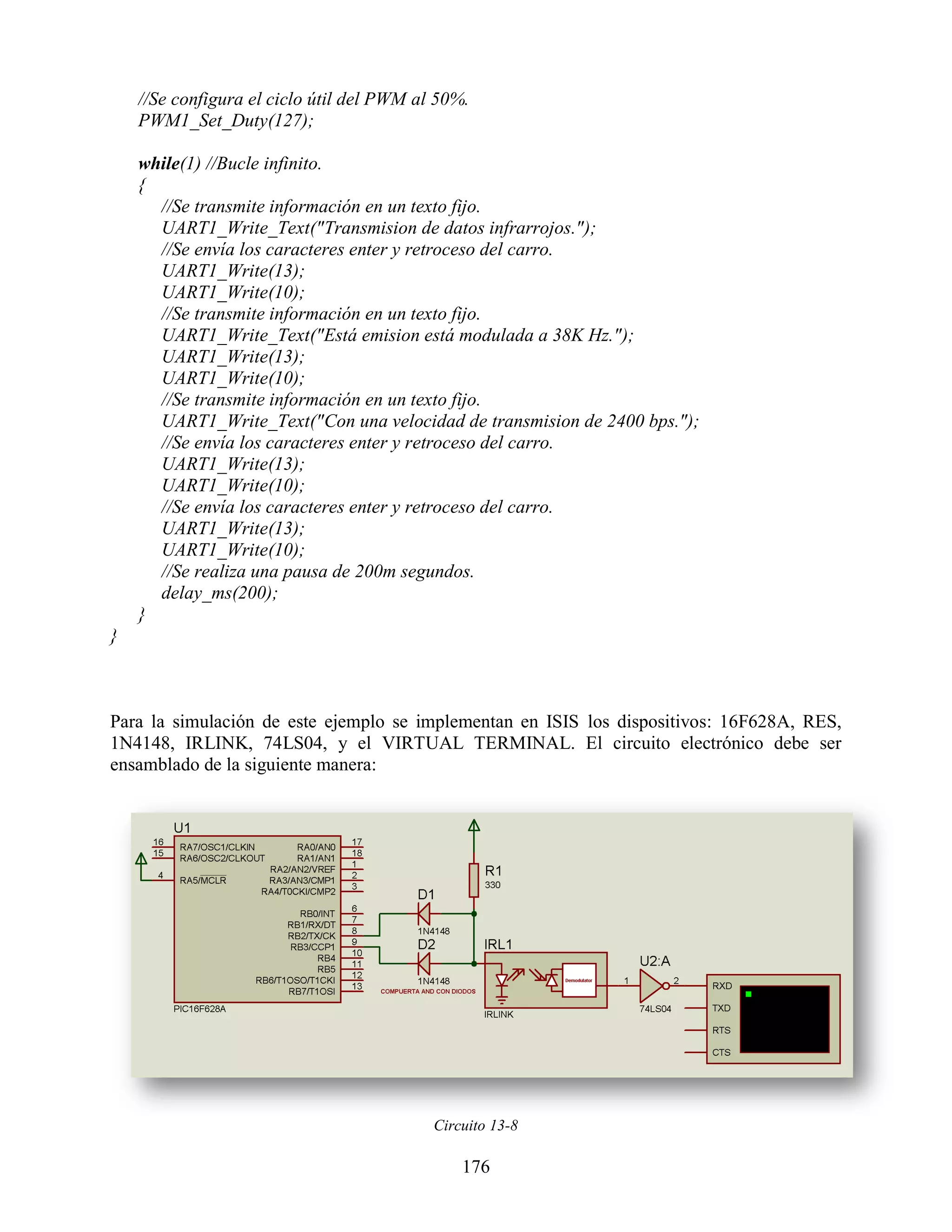 //Se configura el ciclo útil del PWM al 50%.
    PWM1_Set_Duty(127);

    while(1) //Bucle infinito.
    {
      //Se transmite información en un texto fijo.
      UART1_Write_Text("Transmision de datos infrarrojos.");
      //Se envía los caracteres enter y retroceso del carro.
      UART1_Write(13);
      UART1_Write(10);
      //Se transmite información en un texto fijo.
      UART1_Write_Text("Está emision está modulada a 38K Hz.");
      UART1_Write(13);
      UART1_Write(10);
      //Se transmite información en un texto fijo.
      UART1_Write_Text("Con una velocidad de transmision de 2400 bps.");
      //Se envía los caracteres enter y retroceso del carro.
      UART1_Write(13);
      UART1_Write(10);
      //Se envía los caracteres enter y retroceso del carro.
      UART1_Write(13);
      UART1_Write(10);
      //Se realiza una pausa de 200m segundos.
      delay_ms(200);
    }
}



Para la simulación de este ejemplo se implementan en ISIS los dispositivos: 16F628A, RES,
1N4148, IRLINK, 74LS04, y el VIRTUAL TERMINAL. El circuito electrónico debe ser
ensamblado de la siguiente manera:




                                           Circuito 13-8

                                               176
 