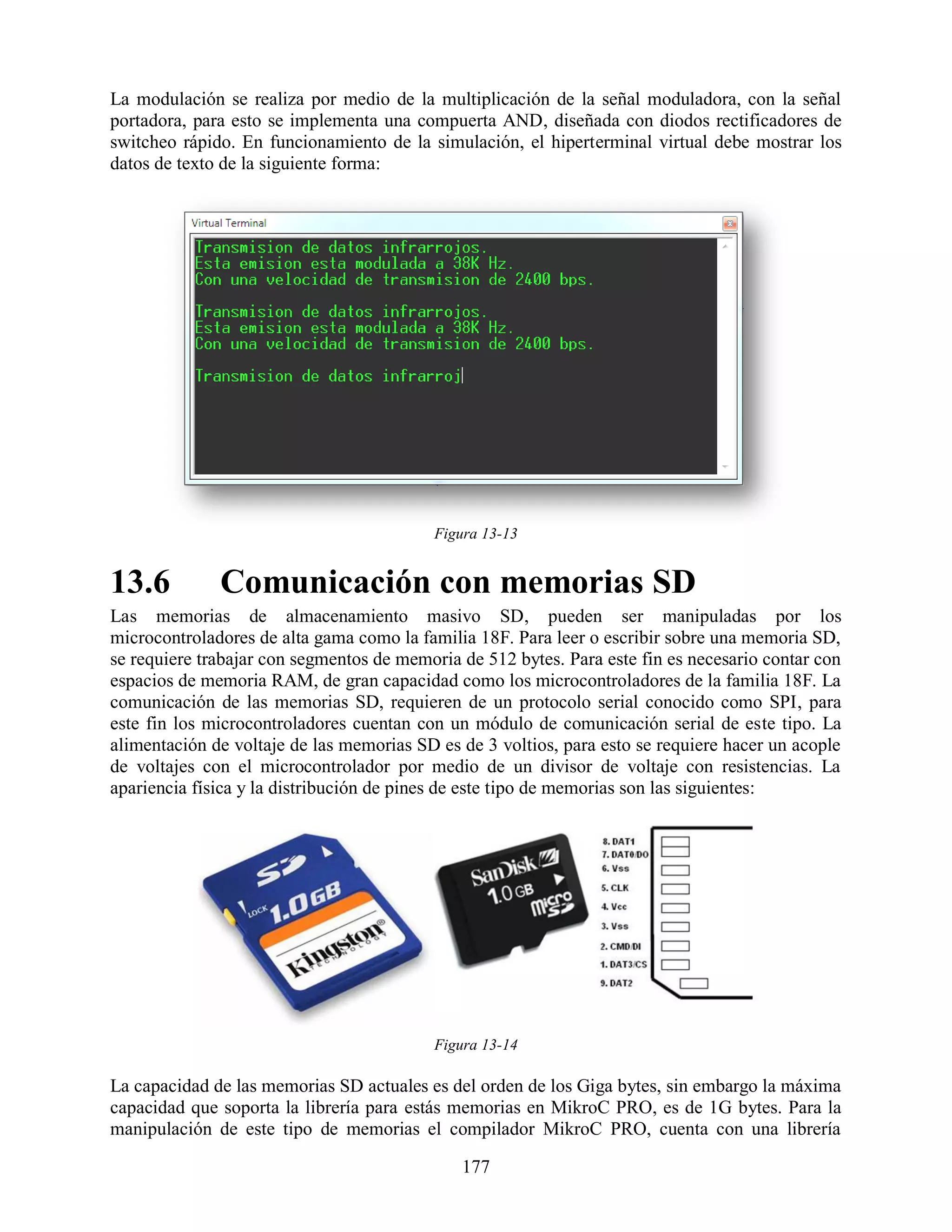 La modulación se realiza por medio de la multiplicación de la señal moduladora, con la señal
portadora, para esto se implementa una compuerta AND, diseñada con diodos rectificadores de
switcheo rápido. En funcionamiento de la simulación, el hiperterminal virtual debe mostrar los
datos de texto de la siguiente forma:




                                          Figura 13-13


13.6          Comunicación con memorias SD
Las memorias de almacenamiento masivo SD, pueden ser manipuladas por los
microcontroladores de alta gama como la familia 18F. Para leer o escribir sobre una memoria SD,
se requiere trabajar con segmentos de memoria de 512 bytes. Para este fin es necesario contar con
espacios de memoria RAM, de gran capacidad como los microcontroladores de la familia 18F. La
comunicación de las memorias SD, requieren de un protocolo serial conocido como SPI, para
este fin los microcontroladores cuentan con un módulo de comunicación serial de este tipo. La
alimentación de voltaje de las memorias SD es de 3 voltios, para esto se requiere hacer un acople
de voltajes con el microcontrolador por medio de un divisor de voltaje con resistencias. La
apariencia física y la distribución de pines de este tipo de memorias son las siguientes:




                                          Figura 13-14

La capacidad de las memorias SD actuales es del orden de los Giga bytes, sin embargo la máxima
capacidad que soporta la librería para estás memorias en MikroC PRO, es de 1G bytes. Para la
manipulación de este tipo de memorias el compilador MikroC PRO, cuenta con una librería

                                              177
 