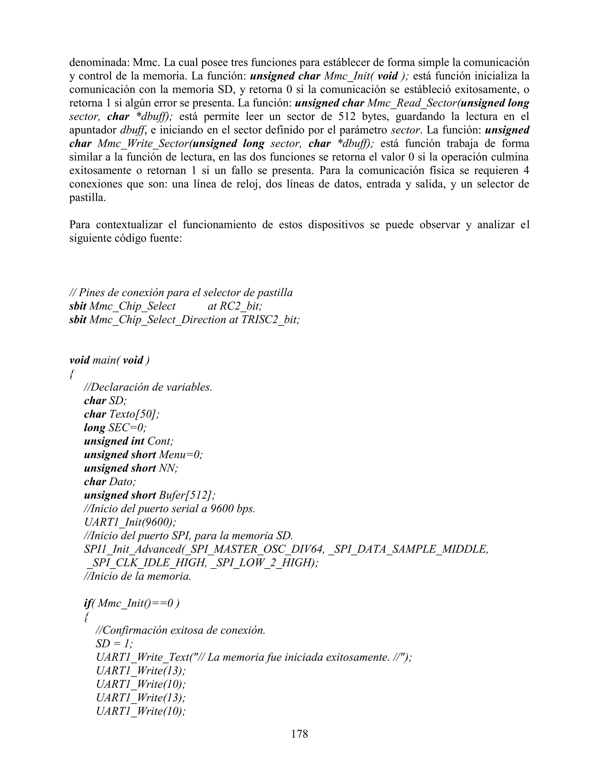 denominada: Mmc. La cual posee tres funciones para estáblecer de forma simple la comunicación
y control de la memoria. La función: unsigned char Mmc_Init( void ); está función inicializa la
comunicación con la memoria SD, y retorna 0 si la comunicación se estábleció exitosamente, o
retorna 1 si algún error se presenta. La función: unsigned char Mmc_Read_Sector(unsigned long
sector, char *dbuff); está permite leer un sector de 512 bytes, guardando la lectura en el
apuntador dbuff, e iniciando en el sector definido por el parámetro sector. La función: unsigned
char Mmc_Write_Sector(unsigned long sector, char *dbuff); está función trabaja de forma
similar a la función de lectura, en las dos funciones se retorna el valor 0 si la operación culmina
exitosamente o retornan 1 si un fallo se presenta. Para la comunicación física se requieren 4
conexiones que son: una línea de reloj, dos líneas de datos, entrada y salida, y un selector de
pastilla.

Para contextualizar el funcionamiento de estos dispositivos se puede observar y analizar el
siguiente código fuente:



// Pines de conexión para el selector de pastilla
sbit Mmc_Chip_Select          at RC2_bit;
sbit Mmc_Chip_Select_Direction at TRISC2_bit;


void main( void )
{
   //Declaración de variables.
   char SD;
   char Texto[50];
   long SEC=0;
   unsigned int Cont;
   unsigned short Menu=0;
   unsigned short NN;
   char Dato;
   unsigned short Bufer[512];
   //Inicio del puerto serial a 9600 bps.
   UART1_Init(9600);
   //Inicio del puerto SPI, para la memoria SD.
   SPI1_Init_Advanced(_SPI_MASTER_OSC_DIV64, _SPI_DATA_SAMPLE_MIDDLE,
    _SPI_CLK_IDLE_HIGH, _SPI_LOW_2_HIGH);
   //Inicio de la memoria.

   if( Mmc_Init()==0 )
   {
      //Confirmación exitosa de conexión.
      SD = 1;
      UART1_Write_Text("// La memoria fue iniciada exitosamente. //");
      UART1_Write(13);
      UART1_Write(10);
      UART1_Write(13);
      UART1_Write(10);
                                               178
 