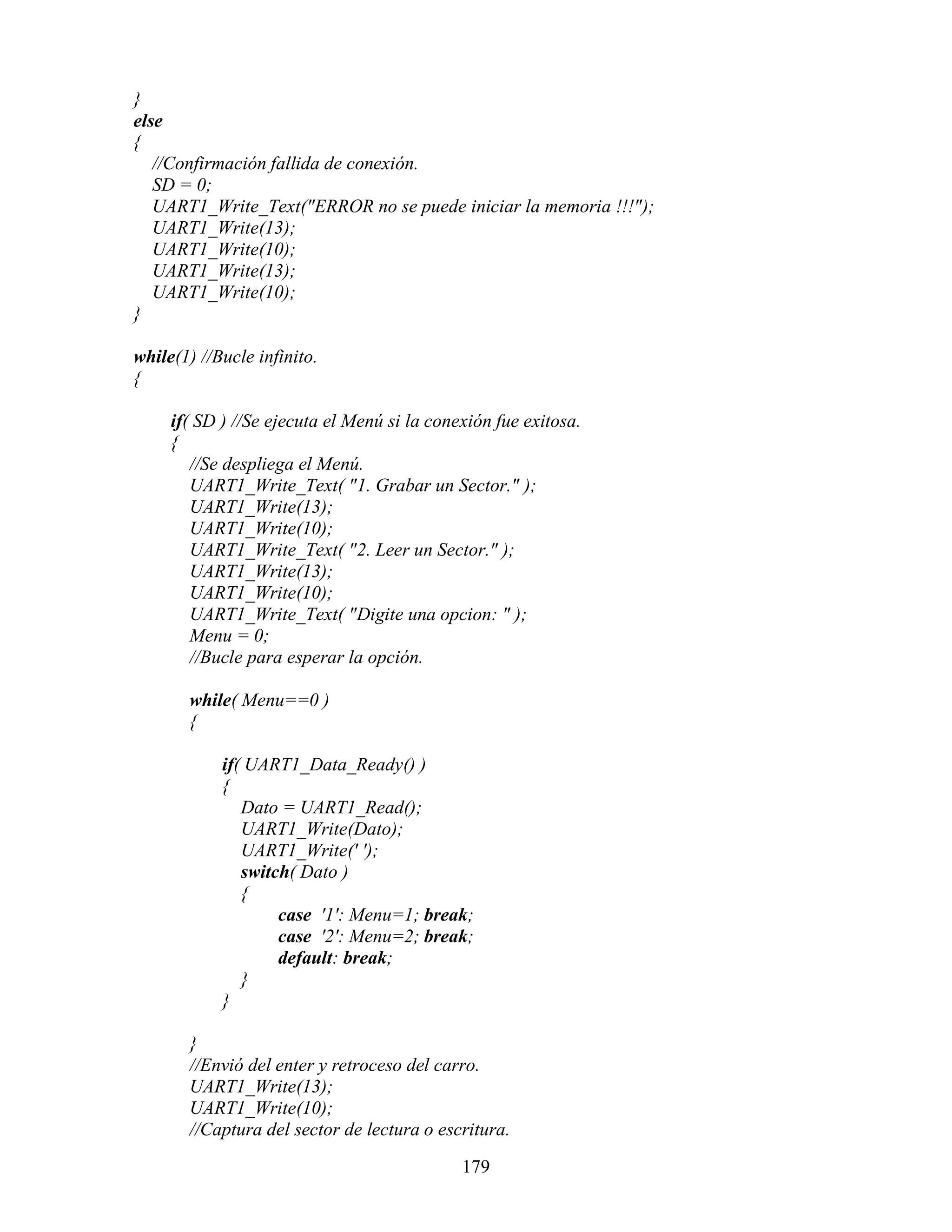 }
else
{
   //Confirmación fallida de conexión.
   SD = 0;
   UART1_Write_Text("ERROR no se puede iniciar la memoria !!!");
   UART1_Write(13);
   UART1_Write(10);
   UART1_Write(13);
   UART1_Write(10);
}

while(1) //Bucle infinito.
{

     if( SD ) //Se ejecuta el Menú si la conexión fue exitosa.
     {
        //Se despliega el Menú.
        UART1_Write_Text( "1. Grabar un Sector." );
        UART1_Write(13);
        UART1_Write(10);
        UART1_Write_Text( "2. Leer un Sector." );
        UART1_Write(13);
        UART1_Write(10);
        UART1_Write_Text( "Digite una opcion: " );
        Menu = 0;
        //Bucle para esperar la opción.

       while( Menu==0 )
       {

            if( UART1_Data_Ready() )
            {
               Dato = UART1_Read();
               UART1_Write(Dato);
               UART1_Write(' ');
               switch( Dato )
               {
                    case '1': Menu=1; break;
                    case '2': Menu=2; break;
                    default: break;
               }
            }

       }
       //Envió del enter y retroceso del carro.
       UART1_Write(13);
       UART1_Write(10);
       //Captura del sector de lectura o escritura.

                                             179
 