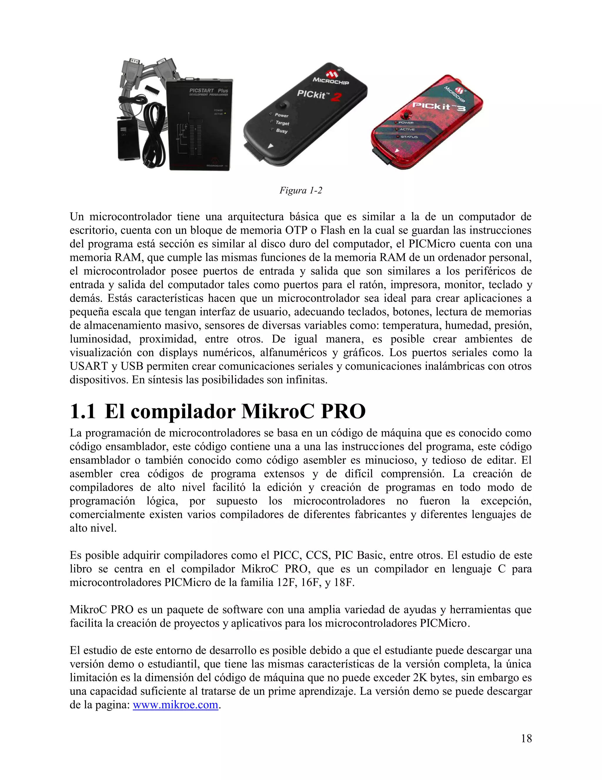 Figura 1-2

Un microcontrolador tiene una arquitectura básica que es similar a la de un computador de
escritorio, cuenta con un bloque de memoria OTP o Flash en la cual se guardan las instrucciones
del programa está sección es similar al disco duro del computador, el PICMicro cuenta con una
memoria RAM, que cumple las mismas funciones de la memoria RAM de un ordenador personal,
el microcontrolador posee puertos de entrada y salida que son similares a los periféricos de
entrada y salida del computador tales como puertos para el ratón, impresora, monitor, teclado y
demás. Estás características hacen que un microcontrolador sea ideal para crear aplicaciones a
pequeña escala que tengan interfaz de usuario, adecuando teclados, botones, lectura de memorias
de almacenamiento masivo, sensores de diversas variables como: temperatura, humedad, presión,
luminosidad, proximidad, entre otros. De igual manera, es posible crear ambientes de
visualización con displays numéricos, alfanuméricos y gráficos. Los puertos seriales como la
USART y USB permiten crear comunicaciones seriales y comunicaciones inalámbricas con otros
dispositivos. En síntesis las posibilidades son infinitas.

1.1 El compilador MikroC PRO
La programación de microcontroladores se basa en un código de máquina que es conocido como
código ensamblador, este código contiene una a una las instrucciones del programa, este código
ensamblador o también conocido como código asembler es minucioso, y tedioso de editar. El
asembler crea códigos de programa extensos y de difícil comprensión. La creación de
compiladores de alto nivel facilitó la edición y creación de programas en todo modo de
programación lógica, por supuesto los microcontroladores no fueron la excepción,
comercialmente existen varios compiladores de diferentes fabricantes y diferentes lenguajes de
alto nivel.

Es posible adquirir compiladores como el PICC, CCS, PIC Basic, entre otros. El estudio de este
libro se centra en el compilador MikroC PRO, que es un compilador en lenguaje C para
microcontroladores PICMicro de la familia 12F, 16F, y 18F.

MikroC PRO es un paquete de software con una amplia variedad de ayudas y herramientas que
facilita la creación de proyectos y aplicativos para los microcontroladores PICMicro.

El estudio de este entorno de desarrollo es posible debido a que el estudiante puede descargar una
versión demo o estudiantil, que tiene las mismas características de la versión completa, la única
limitación es la dimensión del código de máquina que no puede exceder 2K bytes, sin embargo es
una capacidad suficiente al tratarse de un prime aprendizaje. La versión demo se puede descargar
de la pagina: www.mikroe.com.

                                                                                               18
 
